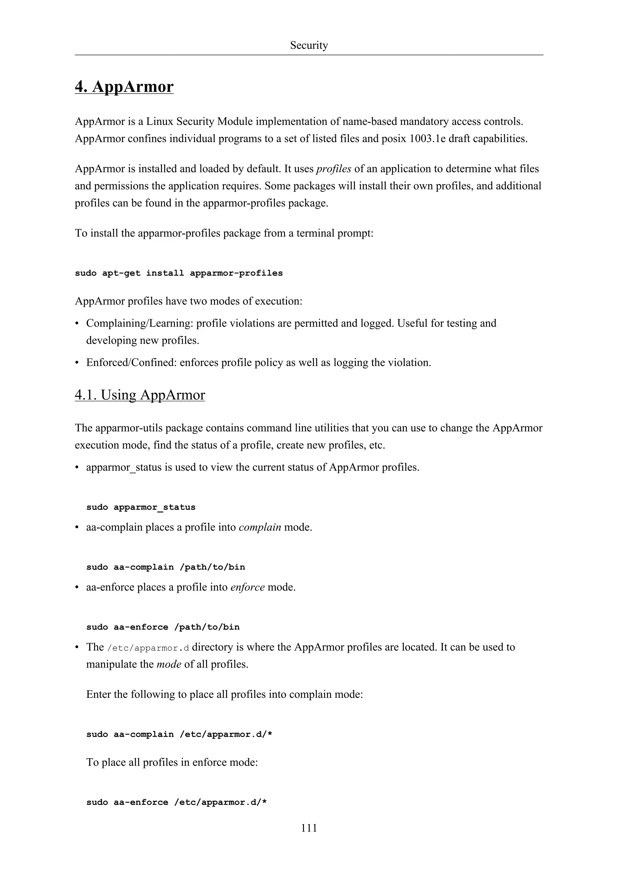 Security 
111 
4. AppArmor 
AppArmor is a Linux Security Module implementation of name-based mandatory access controls. 
AppArmor confines individual programs to a set of listed files and posix 1003.1e draft capabilities. 
AppArmor is installed and loaded by default. It uses profiles of an application to determine what files 
and permissions the application requires. Some packages will install their own profiles, and additional 
profiles can be found in the apparmor-profiles package. 
To install the apparmor-profiles package from a terminal prompt: 
sudo apt-get install apparmor-profiles 
AppArmor profiles have two modes of execution: 
• Complaining/Learning: profile violations are permitted and logged. Useful for testing and 
developing new profiles. 
• Enforced/Confined: enforces profile policy as well as logging the violation. 
4.1. Using AppArmor 
The apparmor-utils package contains command line utilities that you can use to change the AppArmor 
execution mode, find the status of a profile, create new profiles, etc. 
• apparmor_status is used to view the current status of AppArmor profiles. 
sudo apparmor_status 
• aa-complain places a profile into complain mode. 
sudo aa-complain /path/to/bin 
• aa-enforce places a profile into enforce mode. 
sudo aa-enforce /path/to/bin 
• The /etc/apparmor.d directory is where the AppArmor profiles are located. It can be used to 
manipulate the mode of all profiles. 
Enter the following to place all profiles into complain mode: 
sudo aa-complain /etc/apparmor.d/* 
To place all profiles in enforce mode: 
sudo aa-enforce /etc/apparmor.d/* 
 