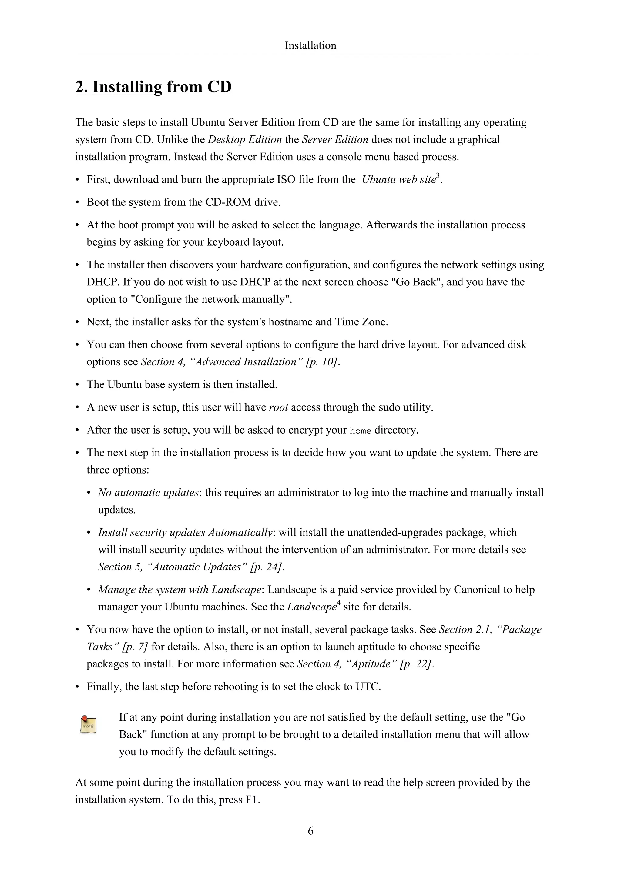 Installation 
6 
2. Installing from CD 
The basic steps to install Ubuntu Server Edition from CD are the same for installing any operating 
system from CD. Unlike the Desktop Edition the Server Edition does not include a graphical 
installation program. Instead the Server Edition uses a console menu based process. 
• First, download and burn the appropriate ISO file from the Ubuntu web site3. 
• Boot the system from the CD-ROM drive. 
• At the boot prompt you will be asked to select the language. Afterwards the installation process 
begins by asking for your keyboard layout. 
• The installer then discovers your hardware configuration, and configures the network settings using 
DHCP. If you do not wish to use DHCP at the next screen choose "Go Back", and you have the 
option to "Configure the network manually". 
• Next, the installer asks for the system's hostname and Time Zone. 
• You can then choose from several options to configure the hard drive layout. For advanced disk 
options see Section 4, “Advanced Installation” [p. 10]. 
• The Ubuntu base system is then installed. 
• A new user is setup, this user will have root access through the sudo utility. 
• After the user is setup, you will be asked to encrypt your home directory. 
• The next step in the installation process is to decide how you want to update the system. There are 
three options: 
• No automatic updates: this requires an administrator to log into the machine and manually install 
updates. 
• Install security updates Automatically: will install the unattended-upgrades package, which 
will install security updates without the intervention of an administrator. For more details see 
Section 5, “Automatic Updates” [p. 24]. 
• Manage the system with Landscape: Landscape is a paid service provided by Canonical to help 
manager your Ubuntu machines. See the Landscape4 site for details. 
• You now have the option to install, or not install, several package tasks. See Section 2.1, “Package 
Tasks” [p. 7] for details. Also, there is an option to launch aptitude to choose specific 
packages to install. For more information see Section 4, “Aptitude” [p. 22]. 
• Finally, the last step before rebooting is to set the clock to UTC. 
If at any point during installation you are not satisfied by the default setting, use the "Go 
Back" function at any prompt to be brought to a detailed installation menu that will allow 
you to modify the default settings. 
At some point during the installation process you may want to read the help screen provided by the 
installation system. To do this, press F1. 
 