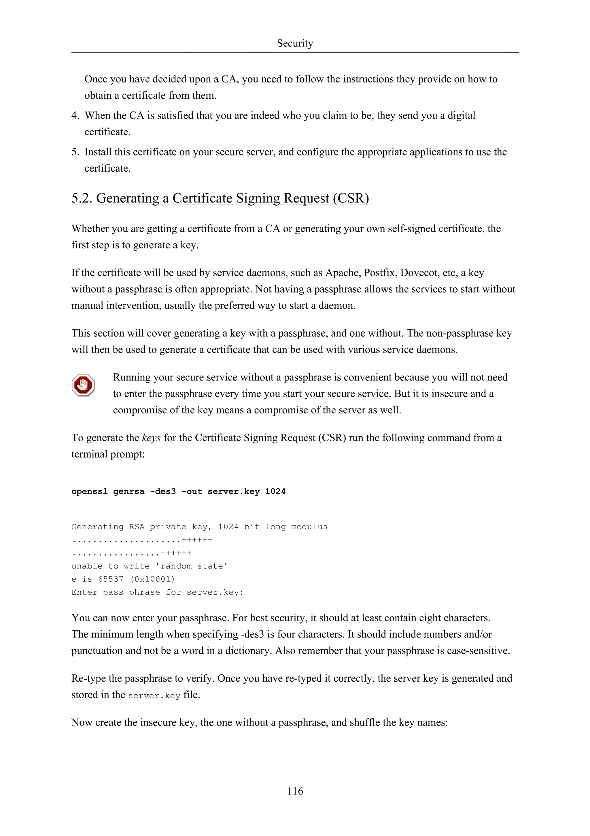 Security 
Once you have decided upon a CA, you need to follow the instructions they provide on how to 
obtain a certificate from them. 
4. When the CA is satisfied that you are indeed who you claim to be, they send you a digital 
116 
certificate. 
5. Install this certificate on your secure server, and configure the appropriate applications to use the 
certificate. 
5.2. Generating a Certificate Signing Request (CSR) 
Whether you are getting a certificate from a CA or generating your own self-signed certificate, the 
first step is to generate a key. 
If the certificate will be used by service daemons, such as Apache, Postfix, Dovecot, etc, a key 
without a passphrase is often appropriate. Not having a passphrase allows the services to start without 
manual intervention, usually the preferred way to start a daemon. 
This section will cover generating a key with a passphrase, and one without. The non-passphrase key 
will then be used to generate a certificate that can be used with various service daemons. 
Running your secure service without a passphrase is convenient because you will not need 
to enter the passphrase every time you start your secure service. But it is insecure and a 
compromise of the key means a compromise of the server as well. 
To generate the keys for the Certificate Signing Request (CSR) run the following command from a 
terminal prompt: 
openssl genrsa -des3 -out server.key 1024 
Generating RSA private key, 1024 bit long modulus 
.....................++++++ 
.................++++++ 
unable to write 'random state' 
e is 65537 (0x10001) 
Enter pass phrase for server.key: 
You can now enter your passphrase. For best security, it should at least contain eight characters. 
The minimum length when specifying -des3 is four characters. It should include numbers and/or 
punctuation and not be a word in a dictionary. Also remember that your passphrase is case-sensitive. 
Re-type the passphrase to verify. Once you have re-typed it correctly, the server key is generated and 
stored in the server.key file. 
Now create the insecure key, the one without a passphrase, and shuffle the key names: 
 