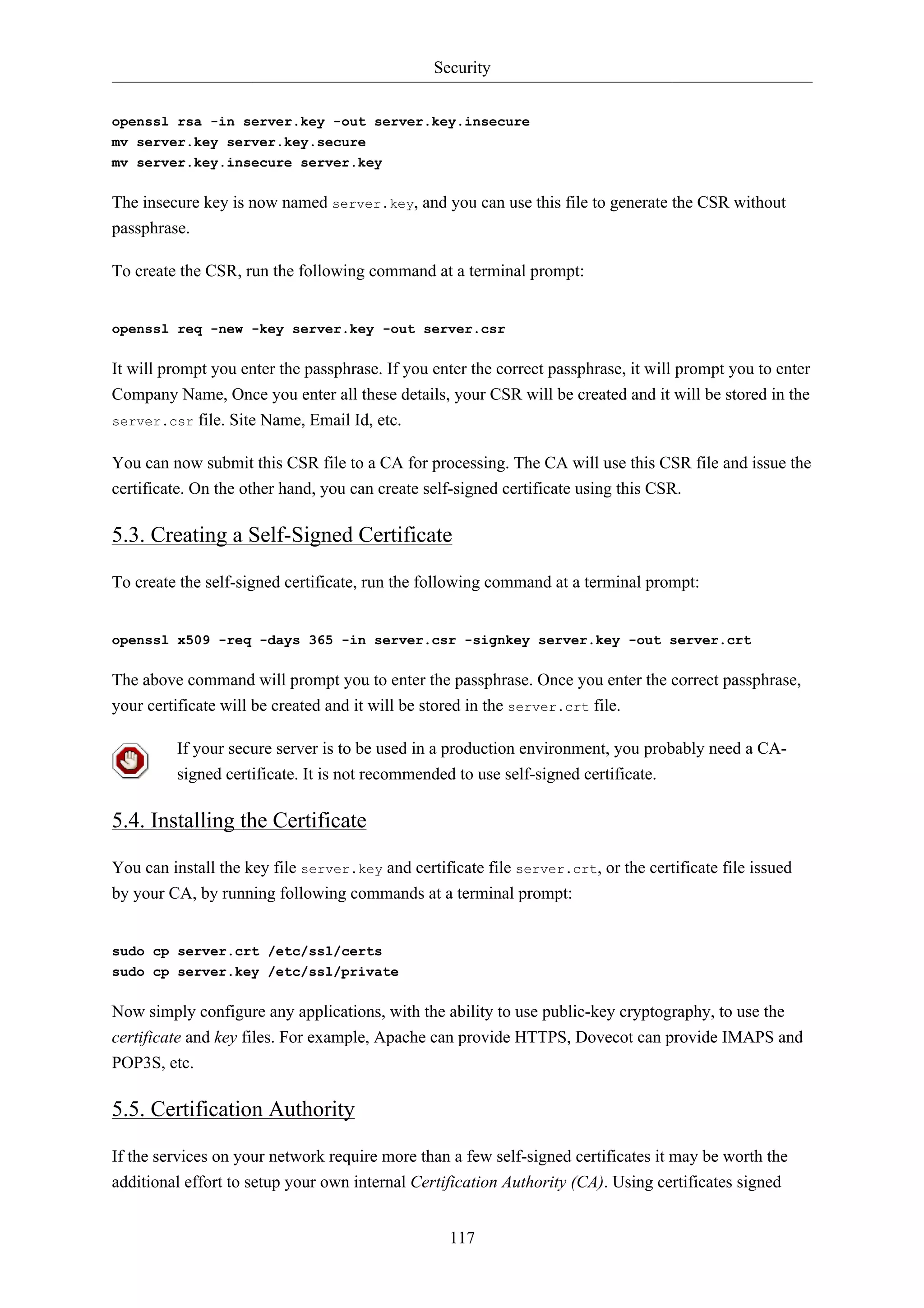 Security 
openssl rsa -in server.key -out server.key.insecure 
mv server.key server.key.secure 
mv server.key.insecure server.key 
The insecure key is now named server.key, and you can use this file to generate the CSR without 
passphrase. 
To create the CSR, run the following command at a terminal prompt: 
openssl req -new -key server.key -out server.csr 
It will prompt you enter the passphrase. If you enter the correct passphrase, it will prompt you to enter 
Company Name, Once you enter all these details, your CSR will be created and it will be stored in the 
server.csr file. Site Name, Email Id, etc. 
You can now submit this CSR file to a CA for processing. The CA will use this CSR file and issue the 
certificate. On the other hand, you can create self-signed certificate using this CSR. 
5.3. Creating a Self-Signed Certificate 
To create the self-signed certificate, run the following command at a terminal prompt: 
openssl x509 -req -days 365 -in server.csr -signkey server.key -out server.crt 
The above command will prompt you to enter the passphrase. Once you enter the correct passphrase, 
your certificate will be created and it will be stored in the server.crt file. 
If your secure server is to be used in a production environment, you probably need a CA-signed 
certificate. It is not recommended to use self-signed certificate. 
117 
5.4. Installing the Certificate 
You can install the key file server.key and certificate file server.crt, or the certificate file issued 
by your CA, by running following commands at a terminal prompt: 
sudo cp server.crt /etc/ssl/certs 
sudo cp server.key /etc/ssl/private 
Now simply configure any applications, with the ability to use public-key cryptography, to use the 
certificate and key files. For example, Apache can provide HTTPS, Dovecot can provide IMAPS and 
POP3S, etc. 
5.5. Certification Authority 
If the services on your network require more than a few self-signed certificates it may be worth the 
additional effort to setup your own internal Certification Authority (CA). Using certificates signed 
 