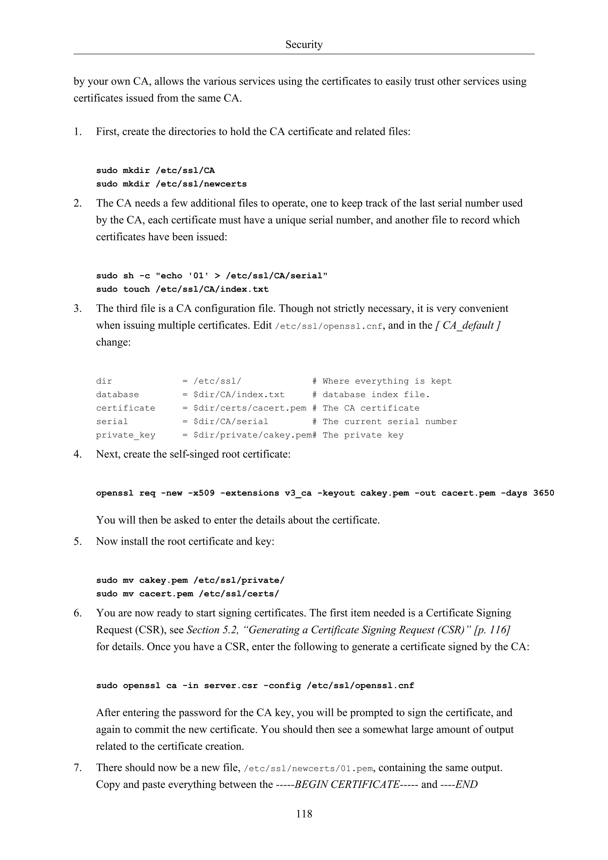 Security 
by your own CA, allows the various services using the certificates to easily trust other services using 
certificates issued from the same CA. 
1. First, create the directories to hold the CA certificate and related files: 
118 
sudo mkdir /etc/ssl/CA 
sudo mkdir /etc/ssl/newcerts 
2. The CA needs a few additional files to operate, one to keep track of the last serial number used 
by the CA, each certificate must have a unique serial number, and another file to record which 
certificates have been issued: 
sudo sh -c "echo '01' > /etc/ssl/CA/serial" 
sudo touch /etc/ssl/CA/index.txt 
3. The third file is a CA configuration file. Though not strictly necessary, it is very convenient 
when issuing multiple certificates. Edit /etc/ssl/openssl.cnf, and in the [ CA_default ] 
change: 
dir = /etc/ssl/ # Where everything is kept 
database = $dir/CA/index.txt # database index file. 
certificate = $dir/certs/cacert.pem # The CA certificate 
serial = $dir/CA/serial # The current serial number 
private_key = $dir/private/cakey.pem# The private key 
4. Next, create the self-singed root certificate: 
openssl req -new -x509 -extensions v3_ca -keyout cakey.pem -out cacert.pem -days 3650 
You will then be asked to enter the details about the certificate. 
5. Now install the root certificate and key: 
sudo mv cakey.pem /etc/ssl/private/ 
sudo mv cacert.pem /etc/ssl/certs/ 
6. You are now ready to start signing certificates. The first item needed is a Certificate Signing 
Request (CSR), see Section 5.2, “Generating a Certificate Signing Request (CSR)” [p. 116] 
for details. Once you have a CSR, enter the following to generate a certificate signed by the CA: 
sudo openssl ca -in server.csr -config /etc/ssl/openssl.cnf 
After entering the password for the CA key, you will be prompted to sign the certificate, and 
again to commit the new certificate. You should then see a somewhat large amount of output 
related to the certificate creation. 
7. There should now be a new file, /etc/ssl/newcerts/01.pem, containing the same output. 
Copy and paste everything between the -----BEGIN CERTIFICATE----- and ----END 
 