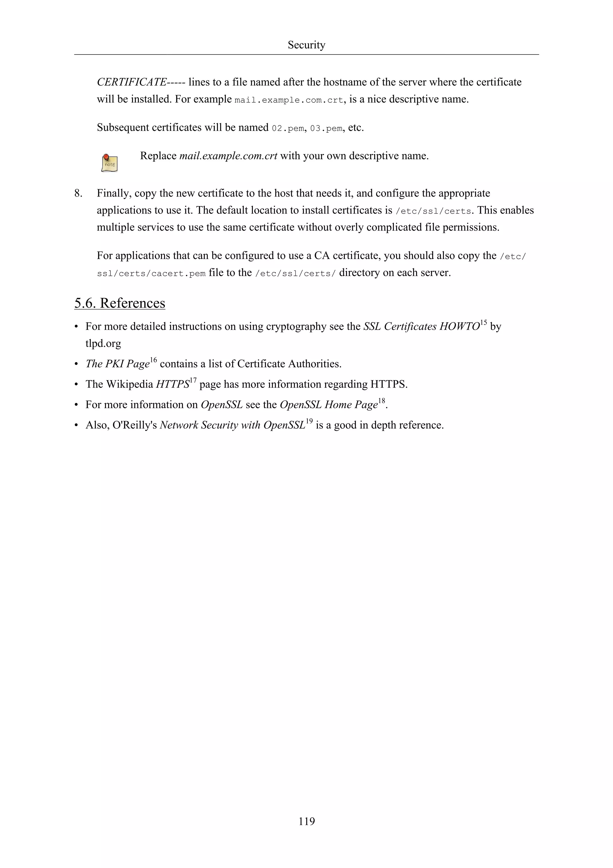 Security 
CERTIFICATE----- lines to a file named after the hostname of the server where the certificate 
will be installed. For example mail.example.com.crt, is a nice descriptive name. 
Subsequent certificates will be named 02.pem, 03.pem, etc. 
Replace mail.example.com.crt with your own descriptive name. 
8. Finally, copy the new certificate to the host that needs it, and configure the appropriate 
applications to use it. The default location to install certificates is /etc/ssl/certs. This enables 
multiple services to use the same certificate without overly complicated file permissions. 
For applications that can be configured to use a CA certificate, you should also copy the /etc/ 
ssl/certs/cacert.pem file to the /etc/ssl/certs/ directory on each server. 
5.6. References 
• For more detailed instructions on using cryptography see the SSL Certificates HOWTO15 by 
tlpd.org 
• The PKI Page16 contains a list of Certificate Authorities. 
• The Wikipedia HTTPS17 page has more information regarding HTTPS. 
• For more information on OpenSSL see the OpenSSL Home Page18. 
• Also, O'Reilly's Network Security with OpenSSL19 is a good in depth reference. 
119 
 