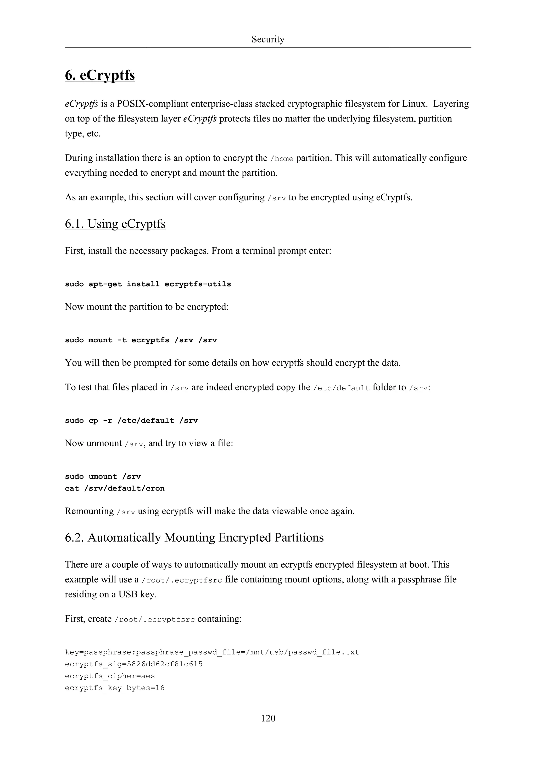 Security 
120 
6. eCryptfs 
eCryptfs is a POSIX-compliant enterprise-class stacked cryptographic filesystem for Linux. Layering 
on top of the filesystem layer eCryptfs protects files no matter the underlying filesystem, partition 
type, etc. 
During installation there is an option to encrypt the /home partition. This will automatically configure 
everything needed to encrypt and mount the partition. 
As an example, this section will cover configuring /srv to be encrypted using eCryptfs. 
6.1. Using eCryptfs 
First, install the necessary packages. From a terminal prompt enter: 
sudo apt-get install ecryptfs-utils 
Now mount the partition to be encrypted: 
sudo mount -t ecryptfs /srv /srv 
You will then be prompted for some details on how ecryptfs should encrypt the data. 
To test that files placed in /srv are indeed encrypted copy the /etc/default folder to /srv: 
sudo cp -r /etc/default /srv 
Now unmount /srv, and try to view a file: 
sudo umount /srv 
cat /srv/default/cron 
Remounting /srv using ecryptfs will make the data viewable once again. 
6.2. Automatically Mounting Encrypted Partitions 
There are a couple of ways to automatically mount an ecryptfs encrypted filesystem at boot. This 
example will use a /root/.ecryptfsrc file containing mount options, along with a passphrase file 
residing on a USB key. 
First, create /root/.ecryptfsrc containing: 
key=passphrase:passphrase_passwd_file=/mnt/usb/passwd_file.txt 
ecryptfs_sig=5826dd62cf81c615 
ecryptfs_cipher=aes 
ecryptfs_key_bytes=16 
 