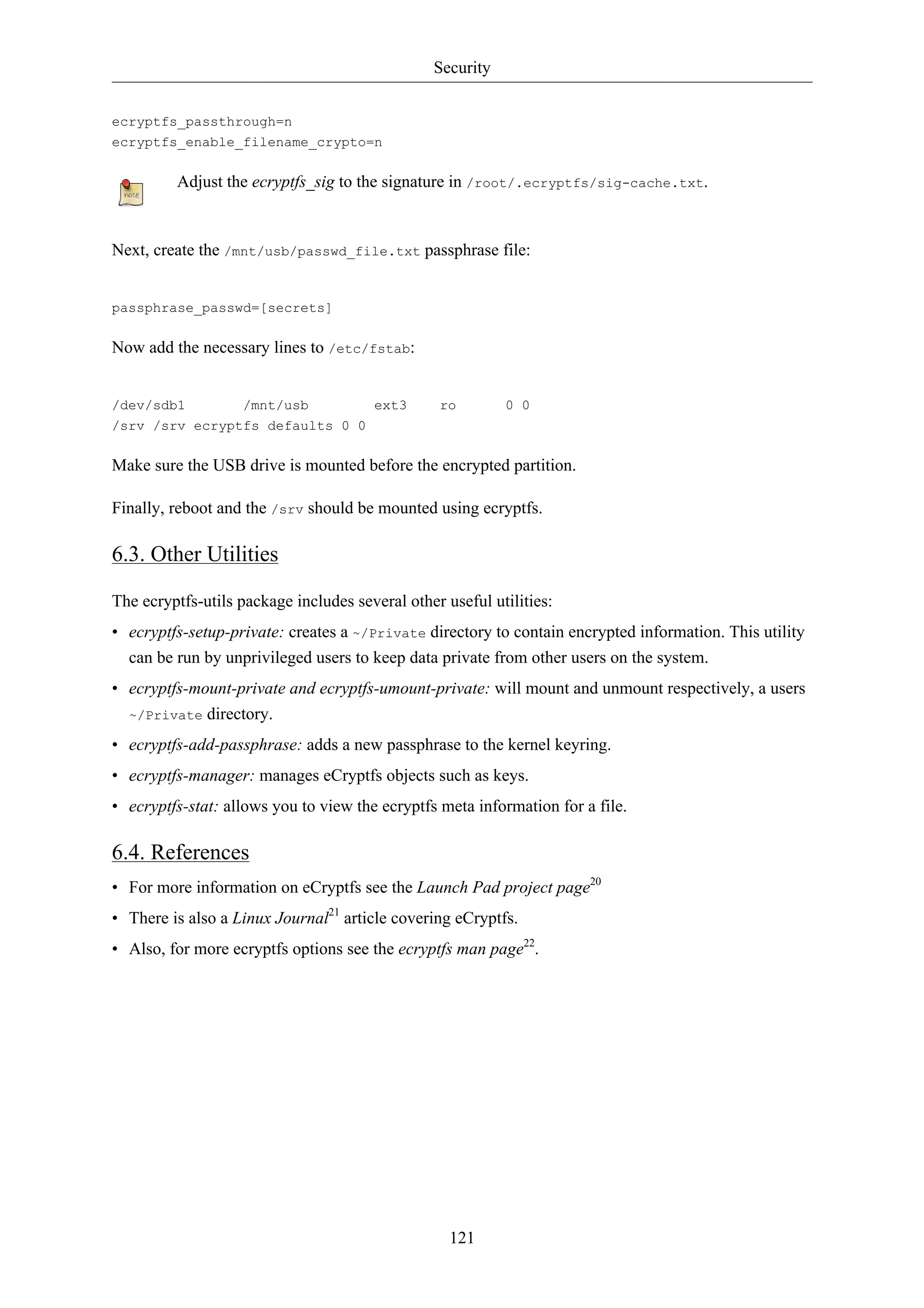 Security 
121 
ecryptfs_passthrough=n 
ecryptfs_enable_filename_crypto=n 
Adjust the ecryptfs_sig to the signature in /root/.ecryptfs/sig-cache.txt. 
Next, create the /mnt/usb/passwd_file.txt passphrase file: 
passphrase_passwd=[secrets] 
Now add the necessary lines to /etc/fstab: 
/dev/sdb1 /mnt/usb ext3 ro 0 0 
/srv /srv ecryptfs defaults 0 0 
Make sure the USB drive is mounted before the encrypted partition. 
Finally, reboot and the /srv should be mounted using ecryptfs. 
6.3. Other Utilities 
The ecryptfs-utils package includes several other useful utilities: 
• ecryptfs-setup-private: creates a ~/Private directory to contain encrypted information. This utility 
can be run by unprivileged users to keep data private from other users on the system. 
• ecryptfs-mount-private and ecryptfs-umount-private: will mount and unmount respectively, a users 
~/Private directory. 
• ecryptfs-add-passphrase: adds a new passphrase to the kernel keyring. 
• ecryptfs-manager: manages eCryptfs objects such as keys. 
• ecryptfs-stat: allows you to view the ecryptfs meta information for a file. 
6.4. References 
• For more information on eCryptfs see the Launch Pad project page20 
• There is also a Linux Journal21 article covering eCryptfs. 
• Also, for more ecryptfs options see the ecryptfs man page22. 
 