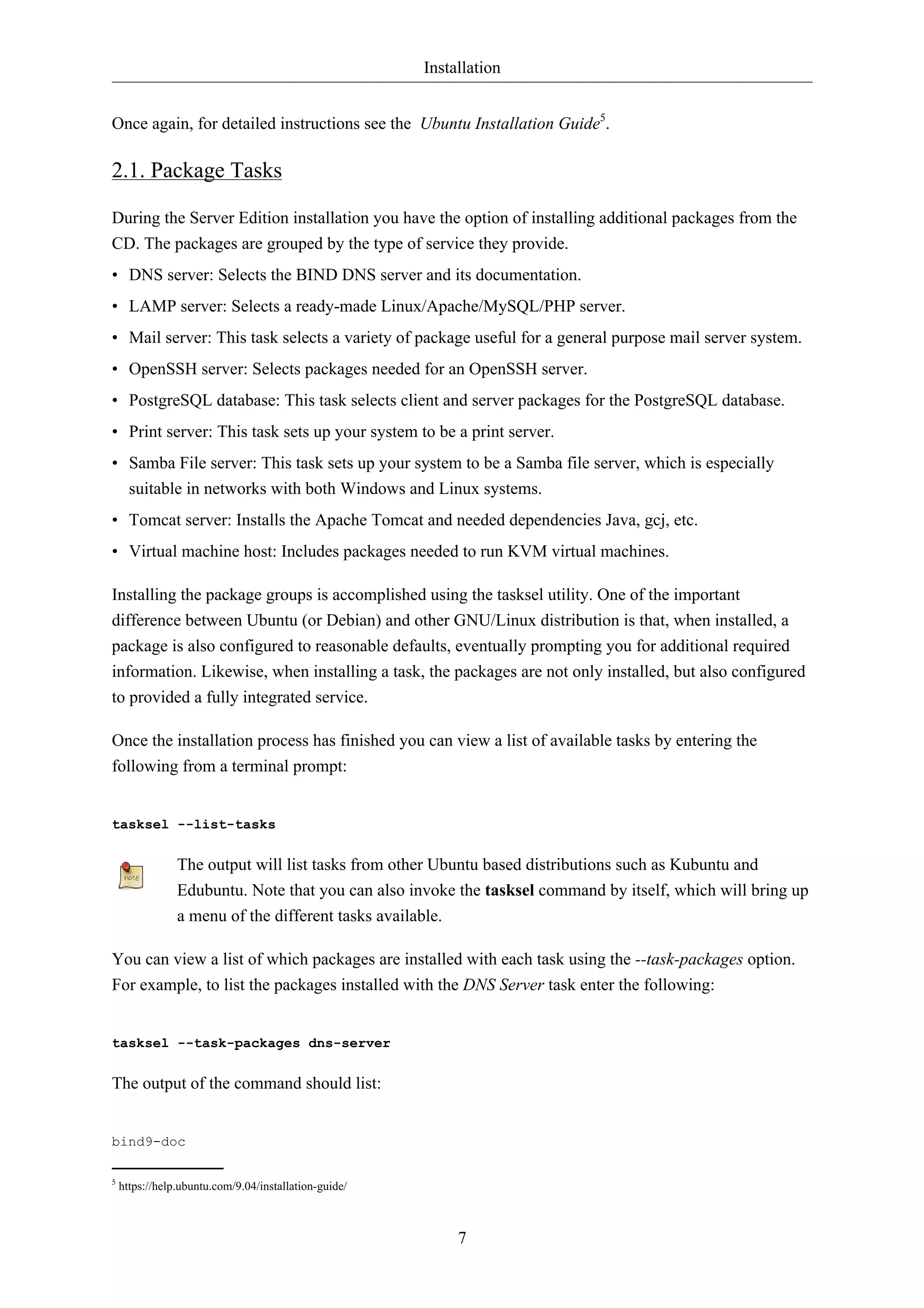 Installation 
Once again, for detailed instructions see the Ubuntu Installation Guide5. 
2.1. Package Tasks 
During the Server Edition installation you have the option of installing additional packages from the 
CD. The packages are grouped by the type of service they provide. 
• DNS server: Selects the BIND DNS server and its documentation. 
• LAMP server: Selects a ready-made Linux/Apache/MySQL/PHP server. 
• Mail server: This task selects a variety of package useful for a general purpose mail server system. 
• OpenSSH server: Selects packages needed for an OpenSSH server. 
• PostgreSQL database: This task selects client and server packages for the PostgreSQL database. 
• Print server: This task sets up your system to be a print server. 
• Samba File server: This task sets up your system to be a Samba file server, which is especially 
suitable in networks with both Windows and Linux systems. 
• Tomcat server: Installs the Apache Tomcat and needed dependencies Java, gcj, etc. 
• Virtual machine host: Includes packages needed to run KVM virtual machines. 
Installing the package groups is accomplished using the tasksel utility. One of the important 
difference between Ubuntu (or Debian) and other GNU/Linux distribution is that, when installed, a 
package is also configured to reasonable defaults, eventually prompting you for additional required 
information. Likewise, when installing a task, the packages are not only installed, but also configured 
to provided a fully integrated service. 
Once the installation process has finished you can view a list of available tasks by entering the 
following from a terminal prompt: 
7 
tasksel --list-tasks 
The output will list tasks from other Ubuntu based distributions such as Kubuntu and 
Edubuntu. Note that you can also invoke the tasksel command by itself, which will bring up 
a menu of the different tasks available. 
You can view a list of which packages are installed with each task using the --task-packages option. 
For example, to list the packages installed with the DNS Server task enter the following: 
tasksel --task-packages dns-server 
The output of the command should list: 
bind9-doc 
5 https://help.ubuntu.com/9.04/installation-guide/ 
 