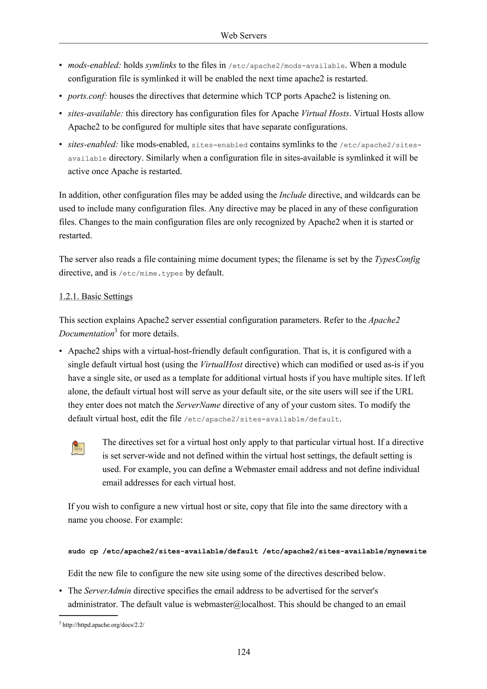 Web Servers 
• mods-enabled: holds symlinks to the files in /etc/apache2/mods-available. When a module 
configuration file is symlinked it will be enabled the next time apache2 is restarted. 
• ports.conf: houses the directives that determine which TCP ports Apache2 is listening on. 
• sites-available: this directory has configuration files for Apache Virtual Hosts. Virtual Hosts allow 
Apache2 to be configured for multiple sites that have separate configurations. 
• sites-enabled: like mods-enabled, sites-enabled contains symlinks to the /etc/apache2/sites-available 
directory. Similarly when a configuration file in sites-available is symlinked it will be 
124 
active once Apache is restarted. 
In addition, other configuration files may be added using the Include directive, and wildcards can be 
used to include many configuration files. Any directive may be placed in any of these configuration 
files. Changes to the main configuration files are only recognized by Apache2 when it is started or 
restarted. 
The server also reads a file containing mime document types; the filename is set by the TypesConfig 
directive, and is /etc/mime.types by default. 
1.2.1. Basic Settings 
This section explains Apache2 server essential configuration parameters. Refer to the Apache2 
Documentation3 for more details. 
• Apache2 ships with a virtual-host-friendly default configuration. That is, it is configured with a 
single default virtual host (using the VirtualHost directive) which can modified or used as-is if you 
have a single site, or used as a template for additional virtual hosts if you have multiple sites. If left 
alone, the default virtual host will serve as your default site, or the site users will see if the URL 
they enter does not match the ServerName directive of any of your custom sites. To modify the 
default virtual host, edit the file /etc/apache2/sites-available/default. 
The directives set for a virtual host only apply to that particular virtual host. If a directive 
is set server-wide and not defined within the virtual host settings, the default setting is 
used. For example, you can define a Webmaster email address and not define individual 
email addresses for each virtual host. 
If you wish to configure a new virtual host or site, copy that file into the same directory with a 
name you choose. For example: 
sudo cp /etc/apache2/sites-available/default /etc/apache2/sites-available/mynewsite 
Edit the new file to configure the new site using some of the directives described below. 
• The ServerAdmin directive specifies the email address to be advertised for the server's 
administrator. The default value is webmaster@localhost. This should be changed to an email 
3 http://httpd.apache.org/docs/2.2/ 
 