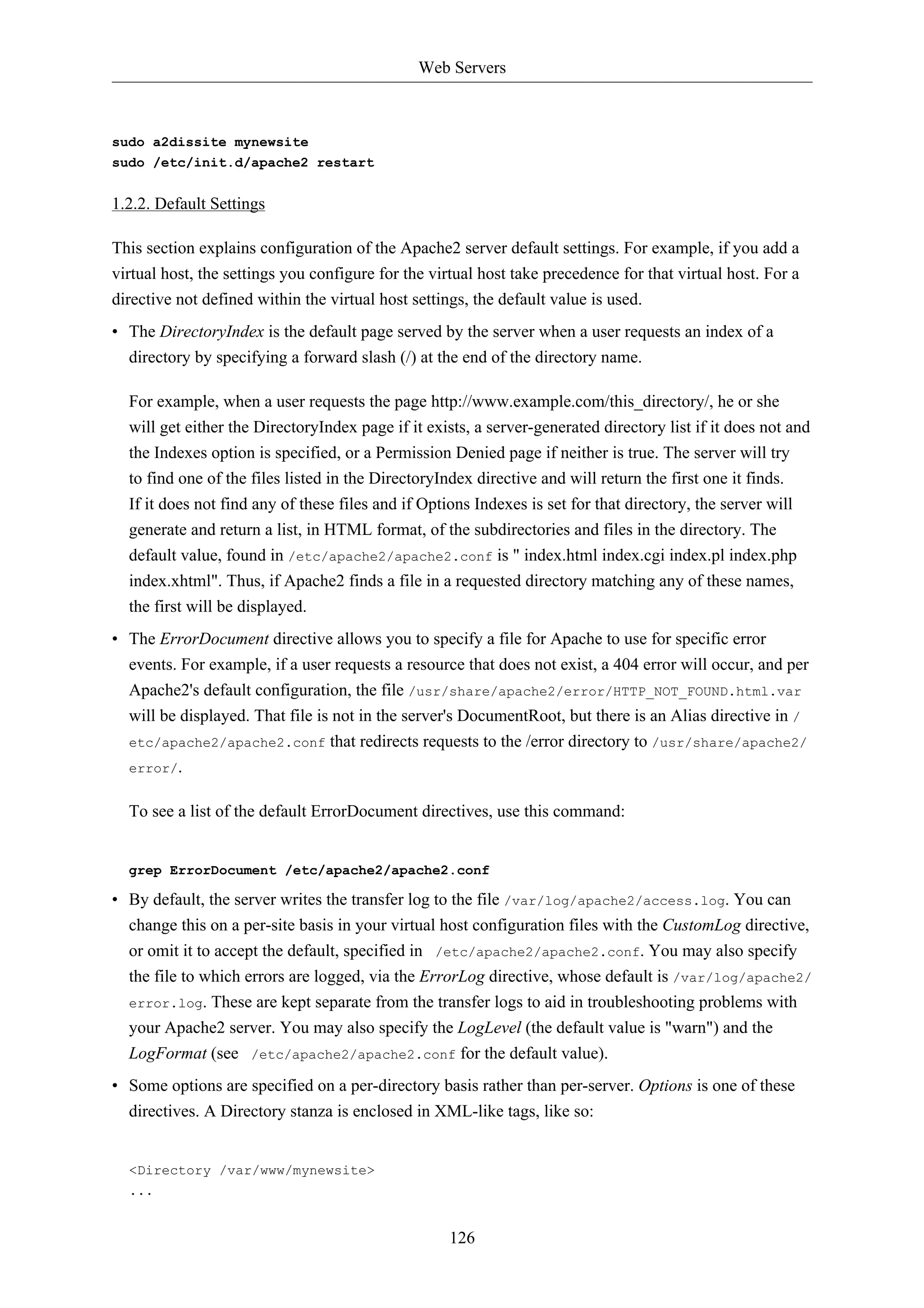 Web Servers 
126 
sudo a2dissite mynewsite 
sudo /etc/init.d/apache2 restart 
1.2.2. Default Settings 
This section explains configuration of the Apache2 server default settings. For example, if you add a 
virtual host, the settings you configure for the virtual host take precedence for that virtual host. For a 
directive not defined within the virtual host settings, the default value is used. 
• The DirectoryIndex is the default page served by the server when a user requests an index of a 
directory by specifying a forward slash (/) at the end of the directory name. 
For example, when a user requests the page http://www.example.com/this_directory/, he or she 
will get either the DirectoryIndex page if it exists, a server-generated directory list if it does not and 
the Indexes option is specified, or a Permission Denied page if neither is true. The server will try 
to find one of the files listed in the DirectoryIndex directive and will return the first one it finds. 
If it does not find any of these files and if Options Indexes is set for that directory, the server will 
generate and return a list, in HTML format, of the subdirectories and files in the directory. The 
default value, found in /etc/apache2/apache2.conf is " index.html index.cgi index.pl index.php 
index.xhtml". Thus, if Apache2 finds a file in a requested directory matching any of these names, 
the first will be displayed. 
• The ErrorDocument directive allows you to specify a file for Apache to use for specific error 
events. For example, if a user requests a resource that does not exist, a 404 error will occur, and per 
Apache2's default configuration, the file /usr/share/apache2/error/HTTP_NOT_FOUND.html.var 
will be displayed. That file is not in the server's DocumentRoot, but there is an Alias directive in / 
etc/apache2/apache2.conf that redirects requests to the /error directory to /usr/share/apache2/ 
error/. 
To see a list of the default ErrorDocument directives, use this command: 
grep ErrorDocument /etc/apache2/apache2.conf 
• By default, the server writes the transfer log to the file /var/log/apache2/access.log. You can 
change this on a per-site basis in your virtual host configuration files with the CustomLog directive, 
or omit it to accept the default, specified in /etc/apache2/apache2.conf. You may also specify 
the file to which errors are logged, via the ErrorLog directive, whose default is /var/log/apache2/ 
error.log. These are kept separate from the transfer logs to aid in troubleshooting problems with 
your Apache2 server. You may also specify the LogLevel (the default value is "warn") and the 
LogFormat (see /etc/apache2/apache2.conf for the default value). 
• Some options are specified on a per-directory basis rather than per-server. Options is one of these 
directives. A Directory stanza is enclosed in XML-like tags, like so: 
<Directory /var/www/mynewsite> 
... 
 