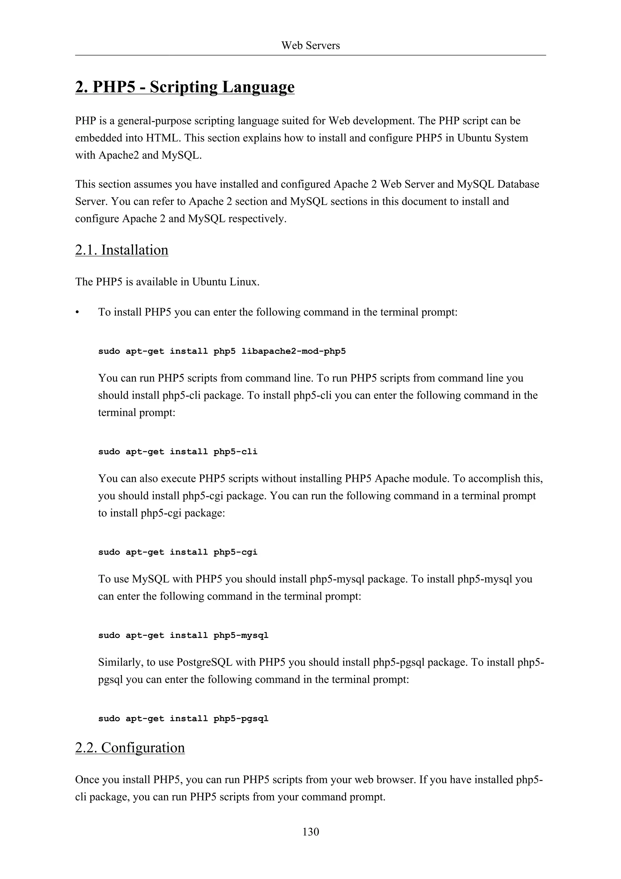 Web Servers 
130 
2. PHP5 - Scripting Language 
PHP is a general-purpose scripting language suited for Web development. The PHP script can be 
embedded into HTML. This section explains how to install and configure PHP5 in Ubuntu System 
with Apache2 and MySQL. 
This section assumes you have installed and configured Apache 2 Web Server and MySQL Database 
Server. You can refer to Apache 2 section and MySQL sections in this document to install and 
configure Apache 2 and MySQL respectively. 
2.1. Installation 
The PHP5 is available in Ubuntu Linux. 
• To install PHP5 you can enter the following command in the terminal prompt: 
sudo apt-get install php5 libapache2-mod-php5 
You can run PHP5 scripts from command line. To run PHP5 scripts from command line you 
should install php5-cli package. To install php5-cli you can enter the following command in the 
terminal prompt: 
sudo apt-get install php5-cli 
You can also execute PHP5 scripts without installing PHP5 Apache module. To accomplish this, 
you should install php5-cgi package. You can run the following command in a terminal prompt 
to install php5-cgi package: 
sudo apt-get install php5-cgi 
To use MySQL with PHP5 you should install php5-mysql package. To install php5-mysql you 
can enter the following command in the terminal prompt: 
sudo apt-get install php5-mysql 
Similarly, to use PostgreSQL with PHP5 you should install php5-pgsql package. To install php5- 
pgsql you can enter the following command in the terminal prompt: 
sudo apt-get install php5-pgsql 
2.2. Configuration 
Once you install PHP5, you can run PHP5 scripts from your web browser. If you have installed php5- 
cli package, you can run PHP5 scripts from your command prompt. 
 
