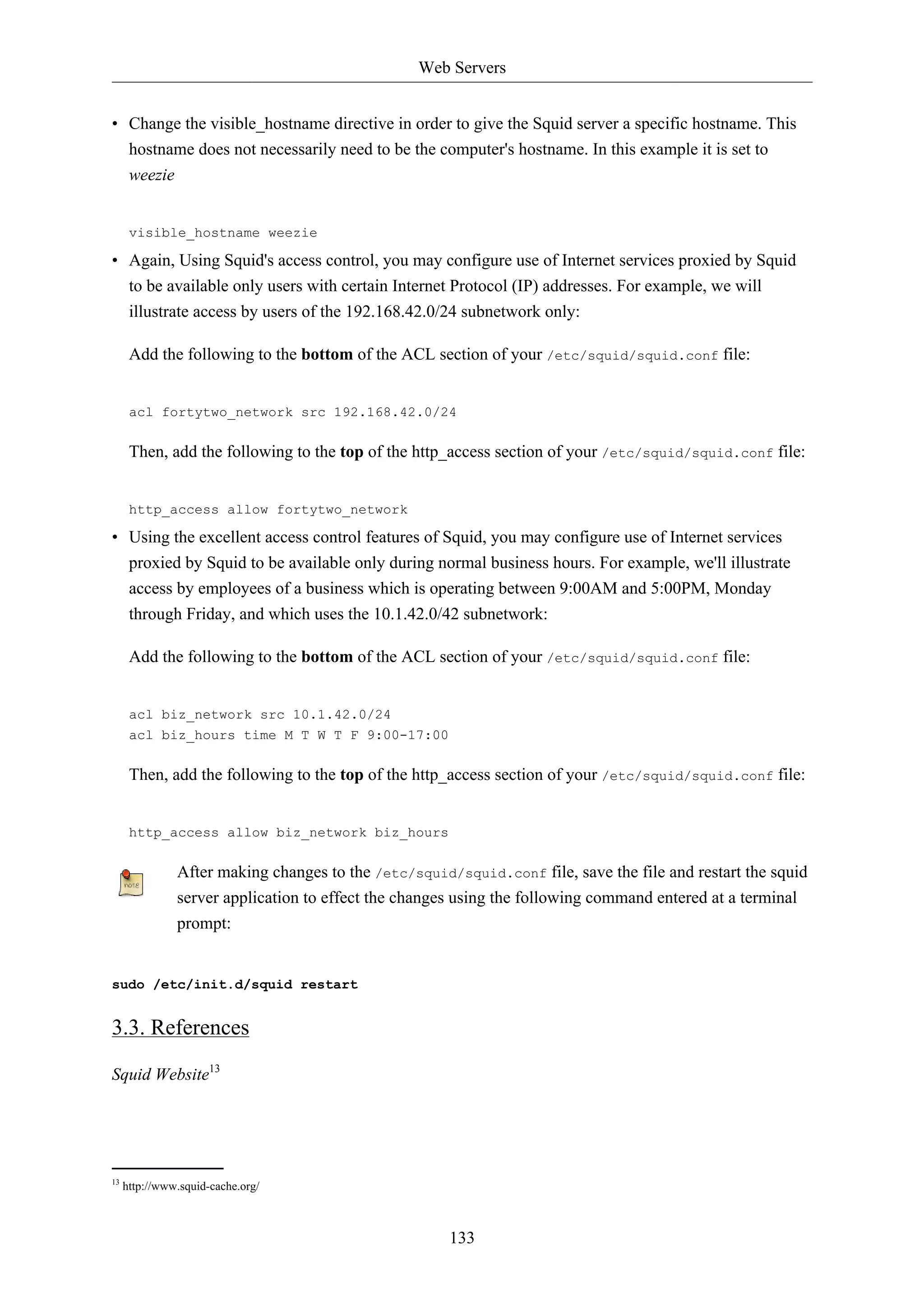 Web Servers 
• Change the visible_hostname directive in order to give the Squid server a specific hostname. This 
hostname does not necessarily need to be the computer's hostname. In this example it is set to 
weezie 
visible_hostname weezie 
• Again, Using Squid's access control, you may configure use of Internet services proxied by Squid 
to be available only users with certain Internet Protocol (IP) addresses. For example, we will 
illustrate access by users of the 192.168.42.0/24 subnetwork only: 
Add the following to the bottom of the ACL section of your /etc/squid/squid.conf file: 
acl fortytwo_network src 192.168.42.0/24 
Then, add the following to the top of the http_access section of your /etc/squid/squid.conf file: 
http_access allow fortytwo_network 
• Using the excellent access control features of Squid, you may configure use of Internet services 
proxied by Squid to be available only during normal business hours. For example, we'll illustrate 
access by employees of a business which is operating between 9:00AM and 5:00PM, Monday 
through Friday, and which uses the 10.1.42.0/42 subnetwork: 
Add the following to the bottom of the ACL section of your /etc/squid/squid.conf file: 
133 
acl biz_network src 10.1.42.0/24 
acl biz_hours time M T W T F 9:00-17:00 
Then, add the following to the top of the http_access section of your /etc/squid/squid.conf file: 
http_access allow biz_network biz_hours 
After making changes to the /etc/squid/squid.conf file, save the file and restart the squid 
server application to effect the changes using the following command entered at a terminal 
prompt: 
sudo /etc/init.d/squid restart 
3.3. References 
Squid Website13 
13 http://www.squid-cache.org/ 
 