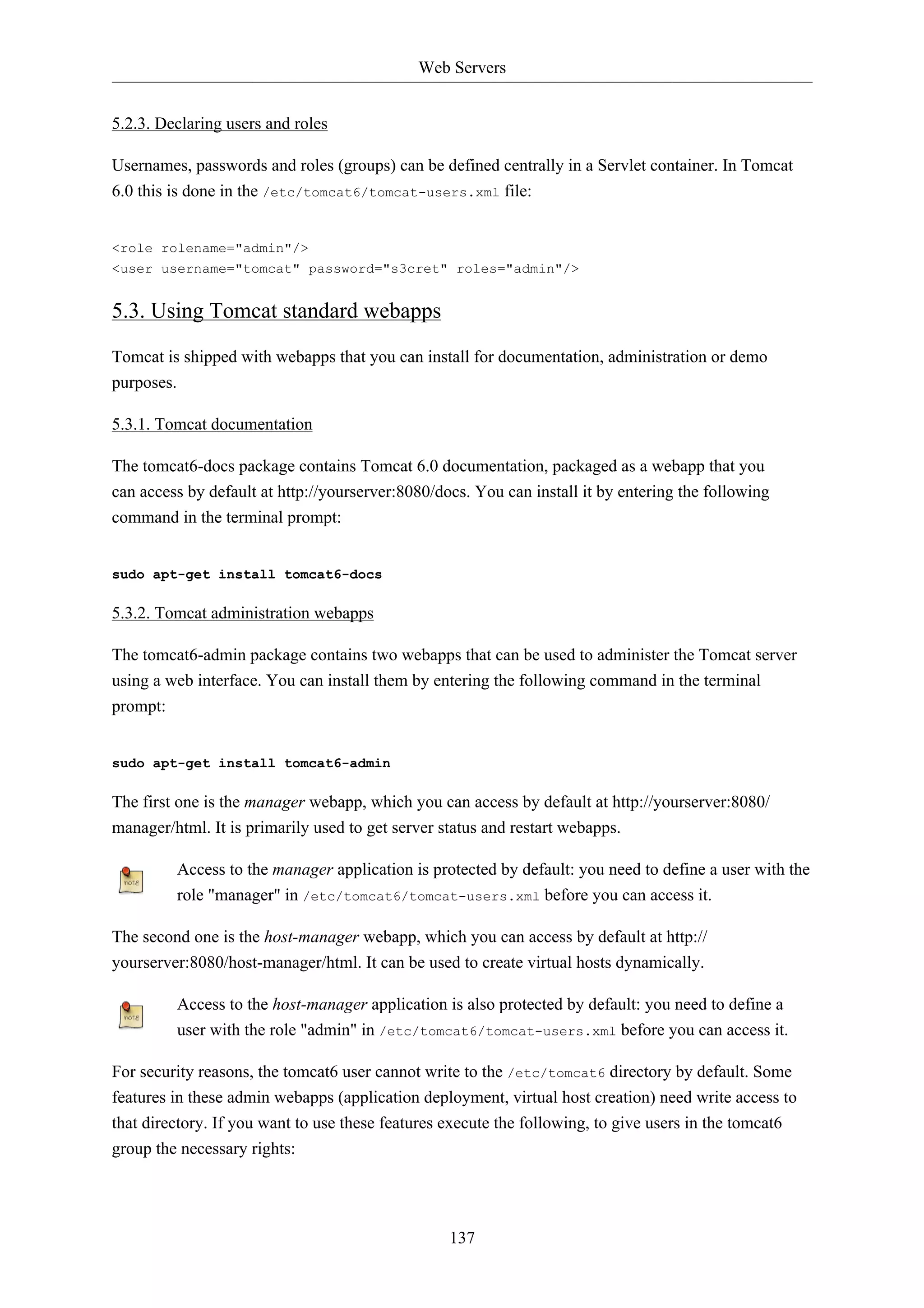 Web Servers 
137 
5.2.3. Declaring users and roles 
Usernames, passwords and roles (groups) can be defined centrally in a Servlet container. In Tomcat 
6.0 this is done in the /etc/tomcat6/tomcat-users.xml file: 
<role rolename="admin"/> 
<user username="tomcat" password="s3cret" roles="admin"/> 
5.3. Using Tomcat standard webapps 
Tomcat is shipped with webapps that you can install for documentation, administration or demo 
purposes. 
5.3.1. Tomcat documentation 
The tomcat6-docs package contains Tomcat 6.0 documentation, packaged as a webapp that you 
can access by default at http://yourserver:8080/docs. You can install it by entering the following 
command in the terminal prompt: 
sudo apt-get install tomcat6-docs 
5.3.2. Tomcat administration webapps 
The tomcat6-admin package contains two webapps that can be used to administer the Tomcat server 
using a web interface. You can install them by entering the following command in the terminal 
prompt: 
sudo apt-get install tomcat6-admin 
The first one is the manager webapp, which you can access by default at http://yourserver:8080/ 
manager/html. It is primarily used to get server status and restart webapps. 
Access to the manager application is protected by default: you need to define a user with the 
role "manager" in /etc/tomcat6/tomcat-users.xml before you can access it. 
The second one is the host-manager webapp, which you can access by default at http:// 
yourserver:8080/host-manager/html. It can be used to create virtual hosts dynamically. 
Access to the host-manager application is also protected by default: you need to define a 
user with the role "admin" in /etc/tomcat6/tomcat-users.xml before you can access it. 
For security reasons, the tomcat6 user cannot write to the /etc/tomcat6 directory by default. Some 
features in these admin webapps (application deployment, virtual host creation) need write access to 
that directory. If you want to use these features execute the following, to give users in the tomcat6 
group the necessary rights: 
 