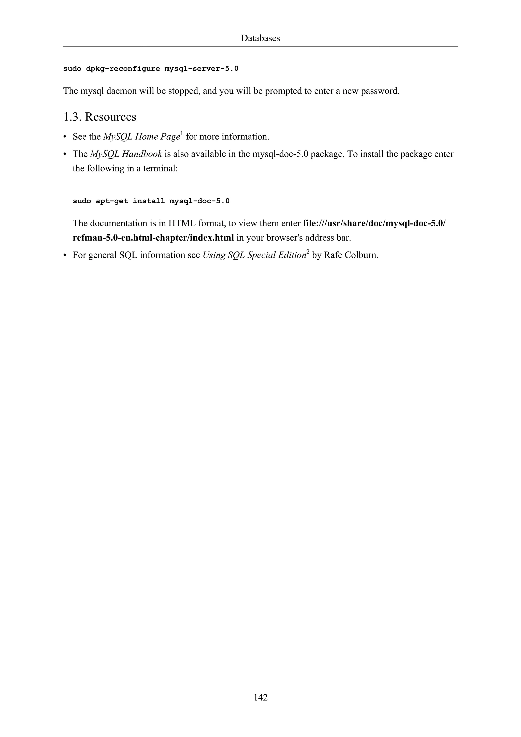 Databases 
142 
sudo dpkg-reconfigure mysql-server-5.0 
The mysql daemon will be stopped, and you will be prompted to enter a new password. 
1.3. Resources 
• See the MySQL Home Page1 for more information. 
• The MySQL Handbook is also available in the mysql-doc-5.0 package. To install the package enter 
the following in a terminal: 
sudo apt-get install mysql-doc-5.0 
The documentation is in HTML format, to view them enter file:///usr/share/doc/mysql-doc-5.0/ 
refman-5.0-en.html-chapter/index.html in your browser's address bar. 
• For general SQL information see Using SQL Special Edition2 by Rafe Colburn. 
 