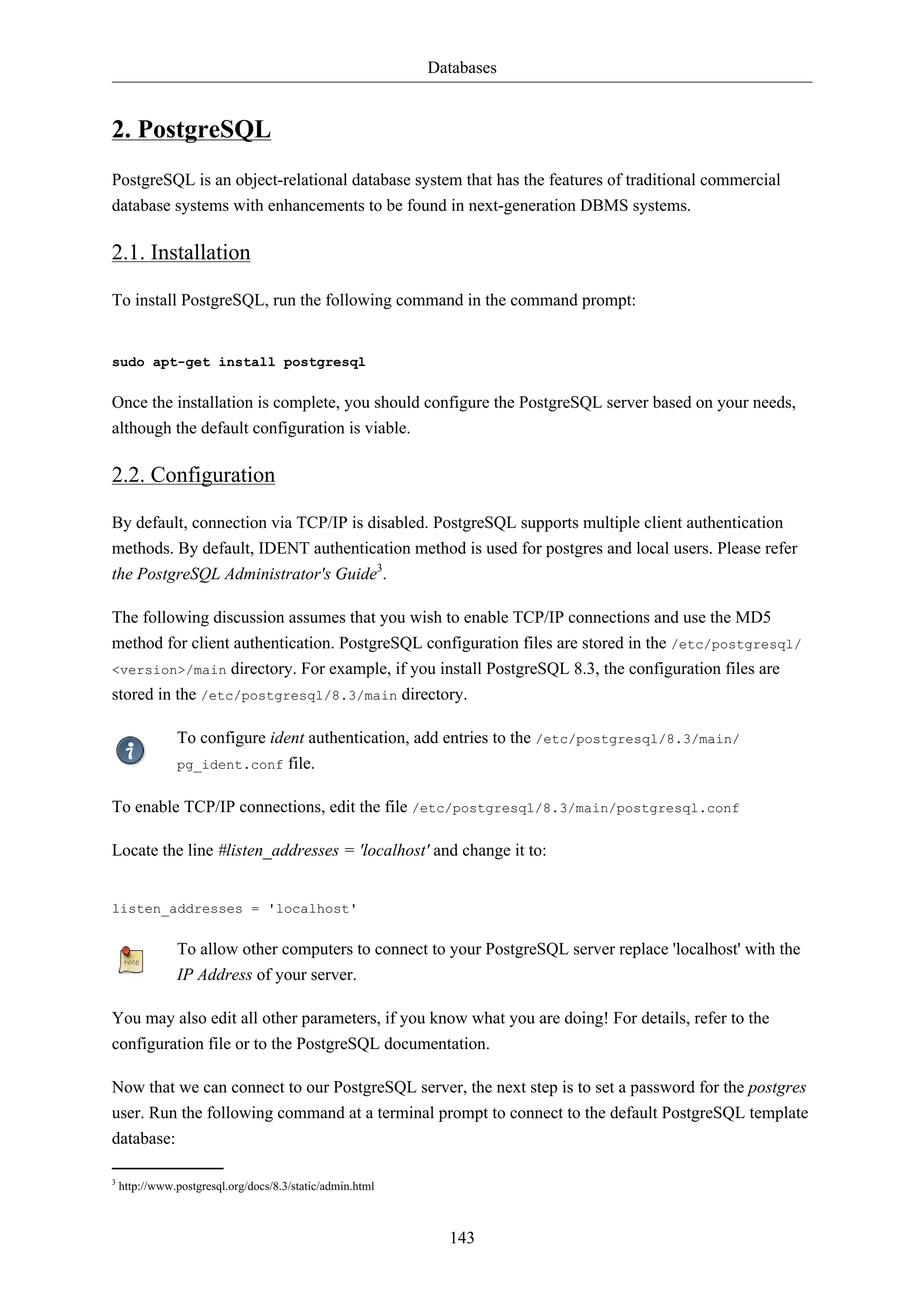 Databases 
143 
2. PostgreSQL 
PostgreSQL is an object-relational database system that has the features of traditional commercial 
database systems with enhancements to be found in next-generation DBMS systems. 
2.1. Installation 
To install PostgreSQL, run the following command in the command prompt: 
sudo apt-get install postgresql 
Once the installation is complete, you should configure the PostgreSQL server based on your needs, 
although the default configuration is viable. 
2.2. Configuration 
By default, connection via TCP/IP is disabled. PostgreSQL supports multiple client authentication 
methods. By default, IDENT authentication method is used for postgres and local users. Please refer 
the PostgreSQL Administrator's Guide3. 
The following discussion assumes that you wish to enable TCP/IP connections and use the MD5 
method for client authentication. PostgreSQL configuration files are stored in the /etc/postgresql/ 
<version>/main directory. For example, if you install PostgreSQL 8.3, the configuration files are 
stored in the /etc/postgresql/8.3/main directory. 
To configure ident authentication, add entries to the /etc/postgresql/8.3/main/ 
pg_ident.conf file. 
To enable TCP/IP connections, edit the file /etc/postgresql/8.3/main/postgresql.conf 
Locate the line #listen_addresses = 'localhost' and change it to: 
listen_addresses = 'localhost' 
To allow other computers to connect to your PostgreSQL server replace 'localhost' with the 
IP Address of your server. 
You may also edit all other parameters, if you know what you are doing! For details, refer to the 
configuration file or to the PostgreSQL documentation. 
Now that we can connect to our PostgreSQL server, the next step is to set a password for the postgres 
user. Run the following command at a terminal prompt to connect to the default PostgreSQL template 
database: 
3 http://www.postgresql.org/docs/8.3/static/admin.html 
 