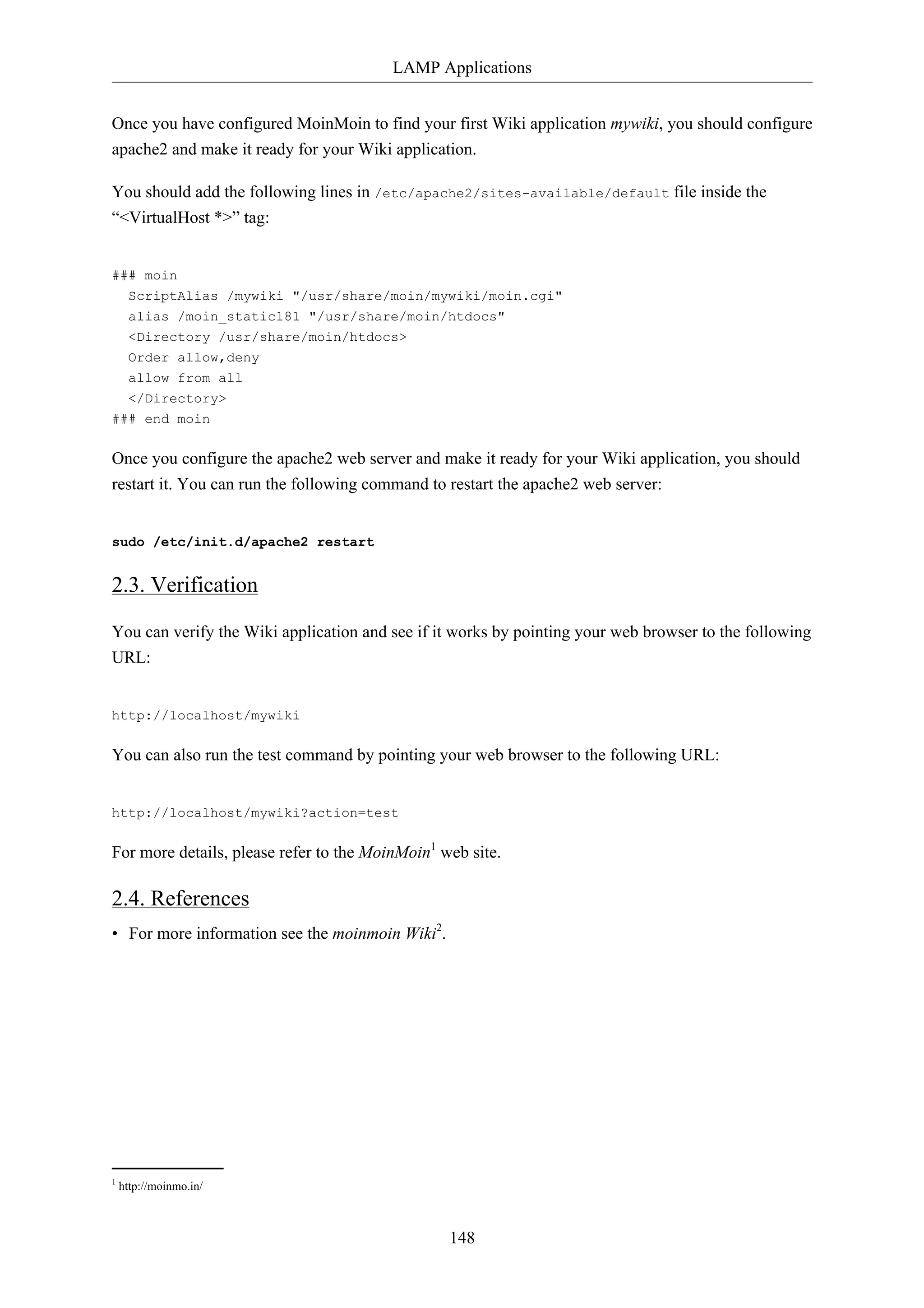 LAMP Applications 
Once you have configured MoinMoin to find your first Wiki application mywiki, you should configure 
apache2 and make it ready for your Wiki application. 
You should add the following lines in /etc/apache2/sites-available/default file inside the 
“<VirtualHost *>” tag: 
148 
### moin 
ScriptAlias /mywiki "/usr/share/moin/mywiki/moin.cgi" 
alias /moin_static181 "/usr/share/moin/htdocs" 
<Directory /usr/share/moin/htdocs> 
Order allow,deny 
allow from all 
</Directory> 
### end moin 
Once you configure the apache2 web server and make it ready for your Wiki application, you should 
restart it. You can run the following command to restart the apache2 web server: 
sudo /etc/init.d/apache2 restart 
2.3. Verification 
You can verify the Wiki application and see if it works by pointing your web browser to the following 
URL: 
http://localhost/mywiki 
You can also run the test command by pointing your web browser to the following URL: 
http://localhost/mywiki?action=test 
For more details, please refer to the MoinMoin1 web site. 
2.4. References 
• For more information see the moinmoin Wiki2. 
1 http://moinmo.in/ 
 