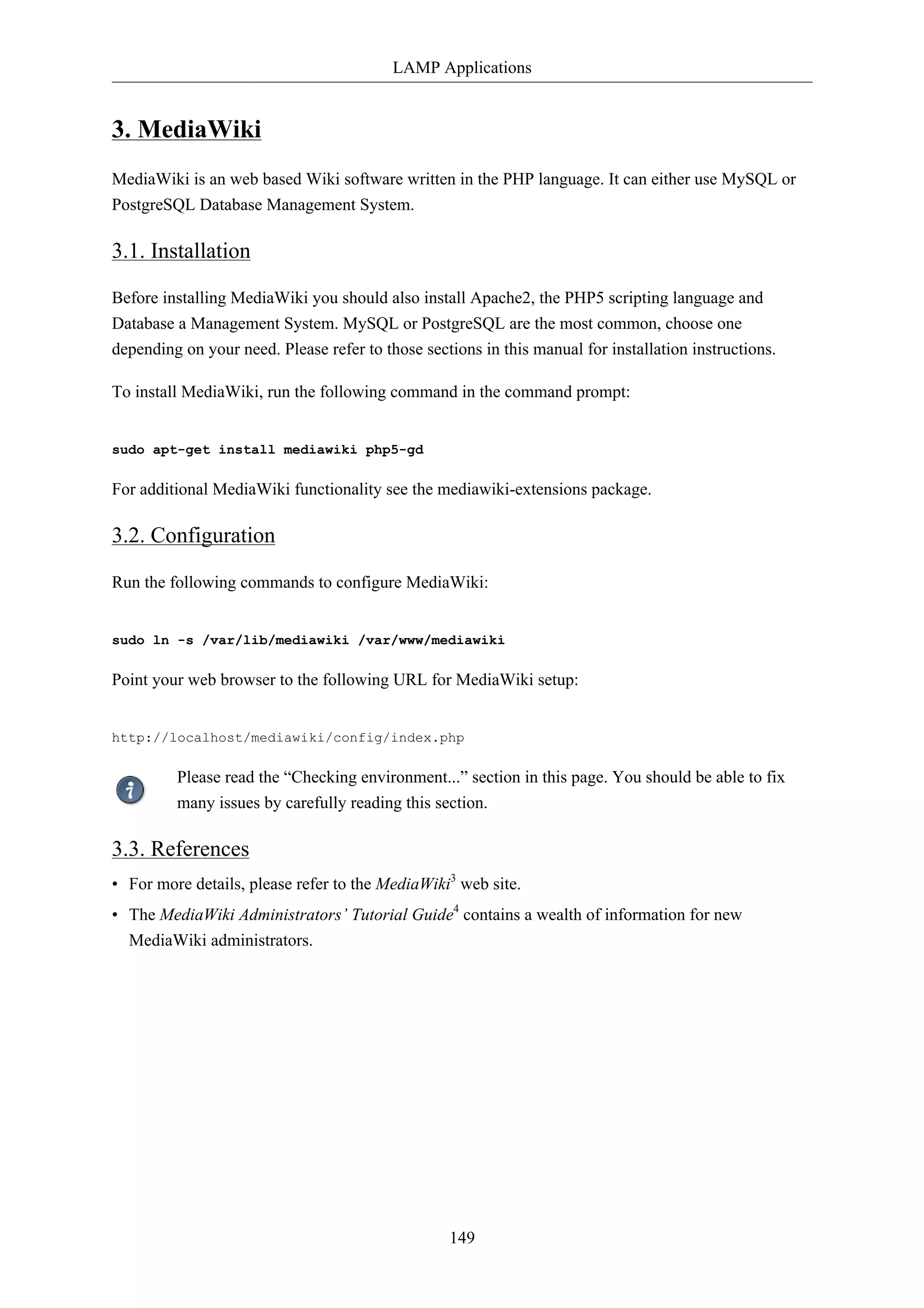 LAMP Applications 
149 
3. MediaWiki 
MediaWiki is an web based Wiki software written in the PHP language. It can either use MySQL or 
PostgreSQL Database Management System. 
3.1. Installation 
Before installing MediaWiki you should also install Apache2, the PHP5 scripting language and 
Database a Management System. MySQL or PostgreSQL are the most common, choose one 
depending on your need. Please refer to those sections in this manual for installation instructions. 
To install MediaWiki, run the following command in the command prompt: 
sudo apt-get install mediawiki php5-gd 
For additional MediaWiki functionality see the mediawiki-extensions package. 
3.2. Configuration 
Run the following commands to configure MediaWiki: 
sudo ln -s /var/lib/mediawiki /var/www/mediawiki 
Point your web browser to the following URL for MediaWiki setup: 
http://localhost/mediawiki/config/index.php 
Please read the “Checking environment...” section in this page. You should be able to fix 
many issues by carefully reading this section. 
3.3. References 
• For more details, please refer to the MediaWiki3 web site. 
• The MediaWiki Administrators’ Tutorial Guide4 contains a wealth of information for new 
MediaWiki administrators. 
 