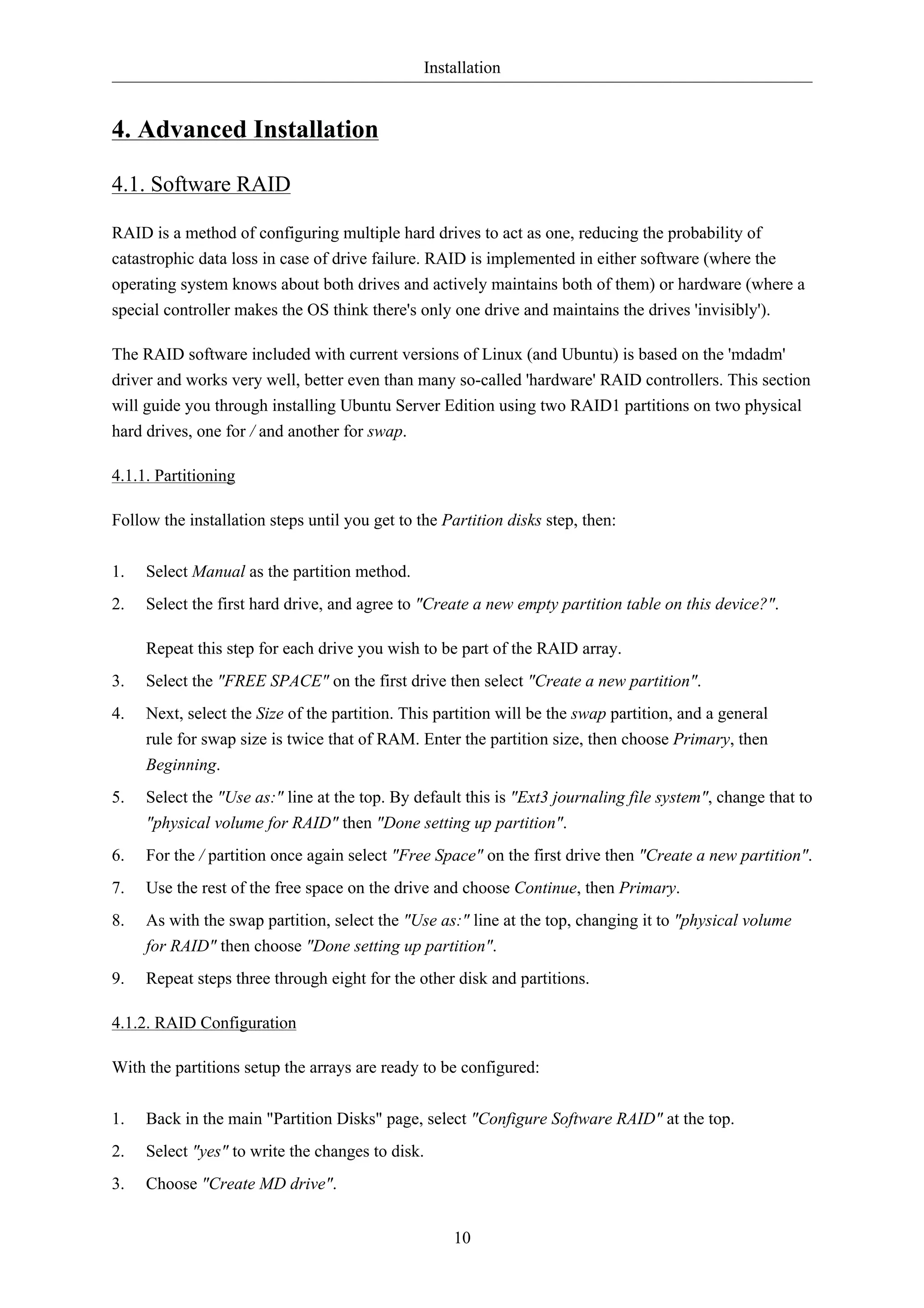 Installation 
10 
4. Advanced Installation 
4.1. Software RAID 
RAID is a method of configuring multiple hard drives to act as one, reducing the probability of 
catastrophic data loss in case of drive failure. RAID is implemented in either software (where the 
operating system knows about both drives and actively maintains both of them) or hardware (where a 
special controller makes the OS think there's only one drive and maintains the drives 'invisibly'). 
The RAID software included with current versions of Linux (and Ubuntu) is based on the 'mdadm' 
driver and works very well, better even than many so-called 'hardware' RAID controllers. This section 
will guide you through installing Ubuntu Server Edition using two RAID1 partitions on two physical 
hard drives, one for / and another for swap. 
4.1.1. Partitioning 
Follow the installation steps until you get to the Partition disks step, then: 
1. Select Manual as the partition method. 
2. Select the first hard drive, and agree to "Create a new empty partition table on this device?". 
Repeat this step for each drive you wish to be part of the RAID array. 
3. Select the "FREE SPACE" on the first drive then select "Create a new partition". 
4. Next, select the Size of the partition. This partition will be the swap partition, and a general 
rule for swap size is twice that of RAM. Enter the partition size, then choose Primary, then 
Beginning. 
5. Select the "Use as:" line at the top. By default this is "Ext3 journaling file system", change that to 
"physical volume for RAID" then "Done setting up partition". 
6. For the / partition once again select "Free Space" on the first drive then "Create a new partition". 
7. Use the rest of the free space on the drive and choose Continue, then Primary. 
8. As with the swap partition, select the "Use as:" line at the top, changing it to "physical volume 
for RAID" then choose "Done setting up partition". 
9. Repeat steps three through eight for the other disk and partitions. 
4.1.2. RAID Configuration 
With the partitions setup the arrays are ready to be configured: 
1. Back in the main "Partition Disks" page, select "Configure Software RAID" at the top. 
2. Select "yes" to write the changes to disk. 
3. Choose "Create MD drive". 
 