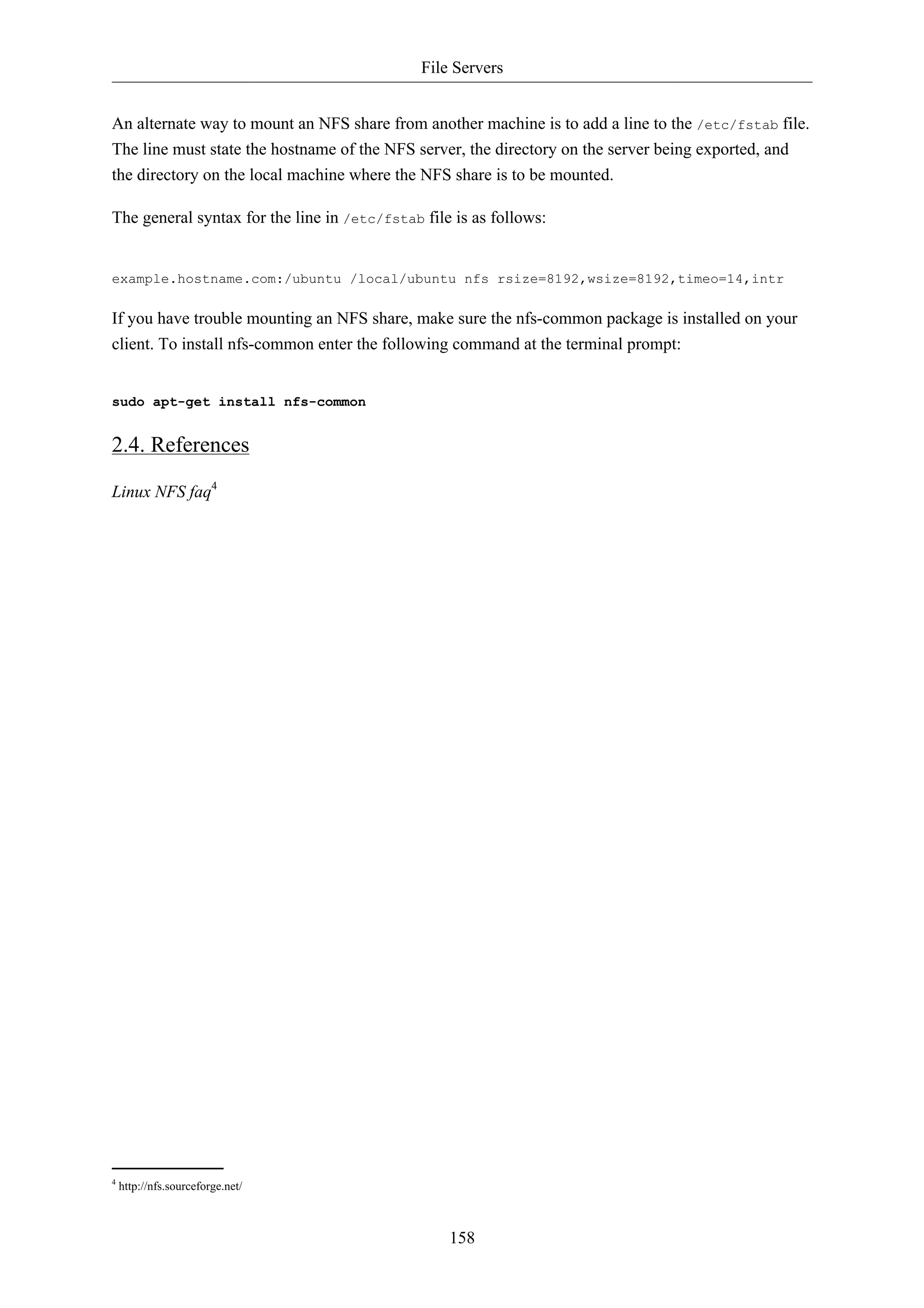 File Servers 
An alternate way to mount an NFS share from another machine is to add a line to the /etc/fstab file. 
The line must state the hostname of the NFS server, the directory on the server being exported, and 
the directory on the local machine where the NFS share is to be mounted. 
The general syntax for the line in /etc/fstab file is as follows: 
example.hostname.com:/ubuntu /local/ubuntu nfs rsize=8192,wsize=8192,timeo=14,intr 
If you have trouble mounting an NFS share, make sure the nfs-common package is installed on your 
client. To install nfs-common enter the following command at the terminal prompt: 
158 
sudo apt-get install nfs-common 
2.4. References 
Linux NFS faq4 
4 http://nfs.sourceforge.net/ 
 