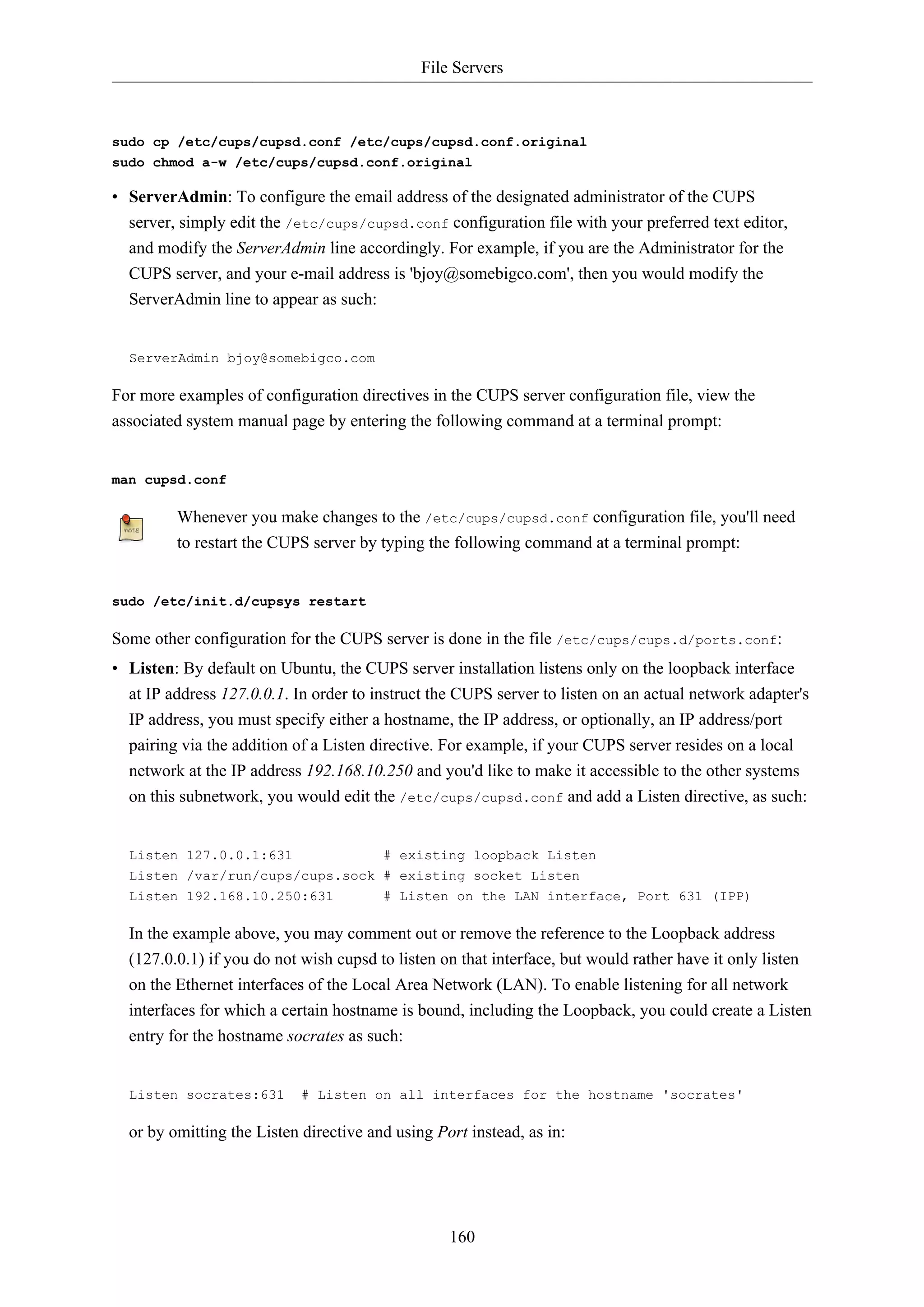 File Servers 
sudo cp /etc/cups/cupsd.conf /etc/cups/cupsd.conf.original 
sudo chmod a-w /etc/cups/cupsd.conf.original 
• ServerAdmin: To configure the email address of the designated administrator of the CUPS 
server, simply edit the /etc/cups/cupsd.conf configuration file with your preferred text editor, 
and modify the ServerAdmin line accordingly. For example, if you are the Administrator for the 
CUPS server, and your e-mail address is 'bjoy@somebigco.com', then you would modify the 
ServerAdmin line to appear as such: 
160 
ServerAdmin bjoy@somebigco.com 
For more examples of configuration directives in the CUPS server configuration file, view the 
associated system manual page by entering the following command at a terminal prompt: 
man cupsd.conf 
Whenever you make changes to the /etc/cups/cupsd.conf configuration file, you'll need 
to restart the CUPS server by typing the following command at a terminal prompt: 
sudo /etc/init.d/cupsys restart 
Some other configuration for the CUPS server is done in the file /etc/cups/cups.d/ports.conf: 
• Listen: By default on Ubuntu, the CUPS server installation listens only on the loopback interface 
at IP address 127.0.0.1. In order to instruct the CUPS server to listen on an actual network adapter's 
IP address, you must specify either a hostname, the IP address, or optionally, an IP address/port 
pairing via the addition of a Listen directive. For example, if your CUPS server resides on a local 
network at the IP address 192.168.10.250 and you'd like to make it accessible to the other systems 
on this subnetwork, you would edit the /etc/cups/cupsd.conf and add a Listen directive, as such: 
Listen 127.0.0.1:631 # existing loopback Listen 
Listen /var/run/cups/cups.sock # existing socket Listen 
Listen 192.168.10.250:631 # Listen on the LAN interface, Port 631 (IPP) 
In the example above, you may comment out or remove the reference to the Loopback address 
(127.0.0.1) if you do not wish cupsd to listen on that interface, but would rather have it only listen 
on the Ethernet interfaces of the Local Area Network (LAN). To enable listening for all network 
interfaces for which a certain hostname is bound, including the Loopback, you could create a Listen 
entry for the hostname socrates as such: 
Listen socrates:631 # Listen on all interfaces for the hostname 'socrates' 
or by omitting the Listen directive and using Port instead, as in: 
 