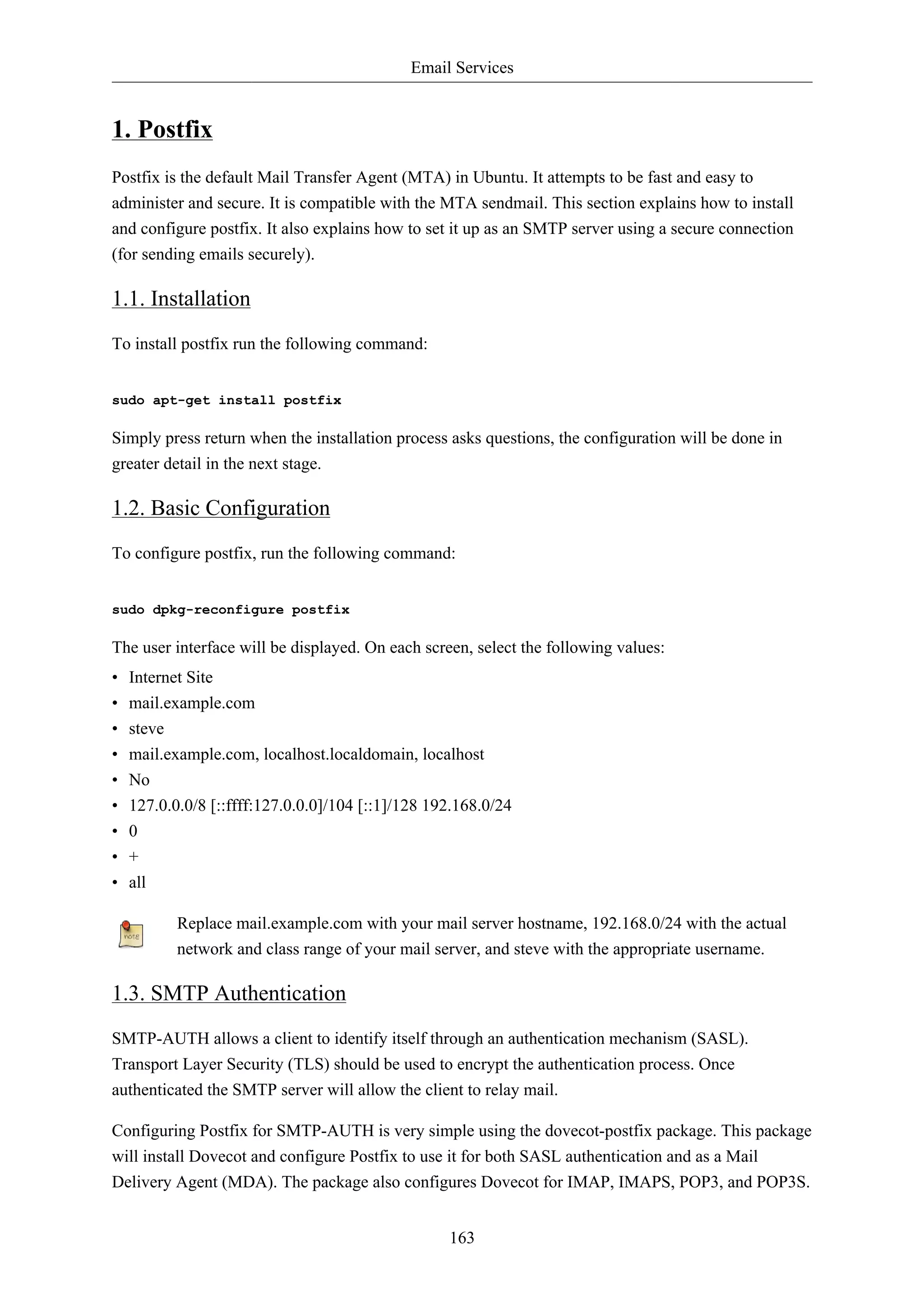 Email Services 
163 
1. Postfix 
Postfix is the default Mail Transfer Agent (MTA) in Ubuntu. It attempts to be fast and easy to 
administer and secure. It is compatible with the MTA sendmail. This section explains how to install 
and configure postfix. It also explains how to set it up as an SMTP server using a secure connection 
(for sending emails securely). 
1.1. Installation 
To install postfix run the following command: 
sudo apt-get install postfix 
Simply press return when the installation process asks questions, the configuration will be done in 
greater detail in the next stage. 
1.2. Basic Configuration 
To configure postfix, run the following command: 
sudo dpkg-reconfigure postfix 
The user interface will be displayed. On each screen, select the following values: 
• Internet Site 
• mail.example.com 
• steve 
• mail.example.com, localhost.localdomain, localhost 
• No 
• 127.0.0.0/8 [::ffff:127.0.0.0]/104 [::1]/128 192.168.0/24 
• 0 
• + 
• all 
Replace mail.example.com with your mail server hostname, 192.168.0/24 with the actual 
network and class range of your mail server, and steve with the appropriate username. 
1.3. SMTP Authentication 
SMTP-AUTH allows a client to identify itself through an authentication mechanism (SASL). 
Transport Layer Security (TLS) should be used to encrypt the authentication process. Once 
authenticated the SMTP server will allow the client to relay mail. 
Configuring Postfix for SMTP-AUTH is very simple using the dovecot-postfix package. This package 
will install Dovecot and configure Postfix to use it for both SASL authentication and as a Mail 
Delivery Agent (MDA). The package also configures Dovecot for IMAP, IMAPS, POP3, and POP3S. 
 