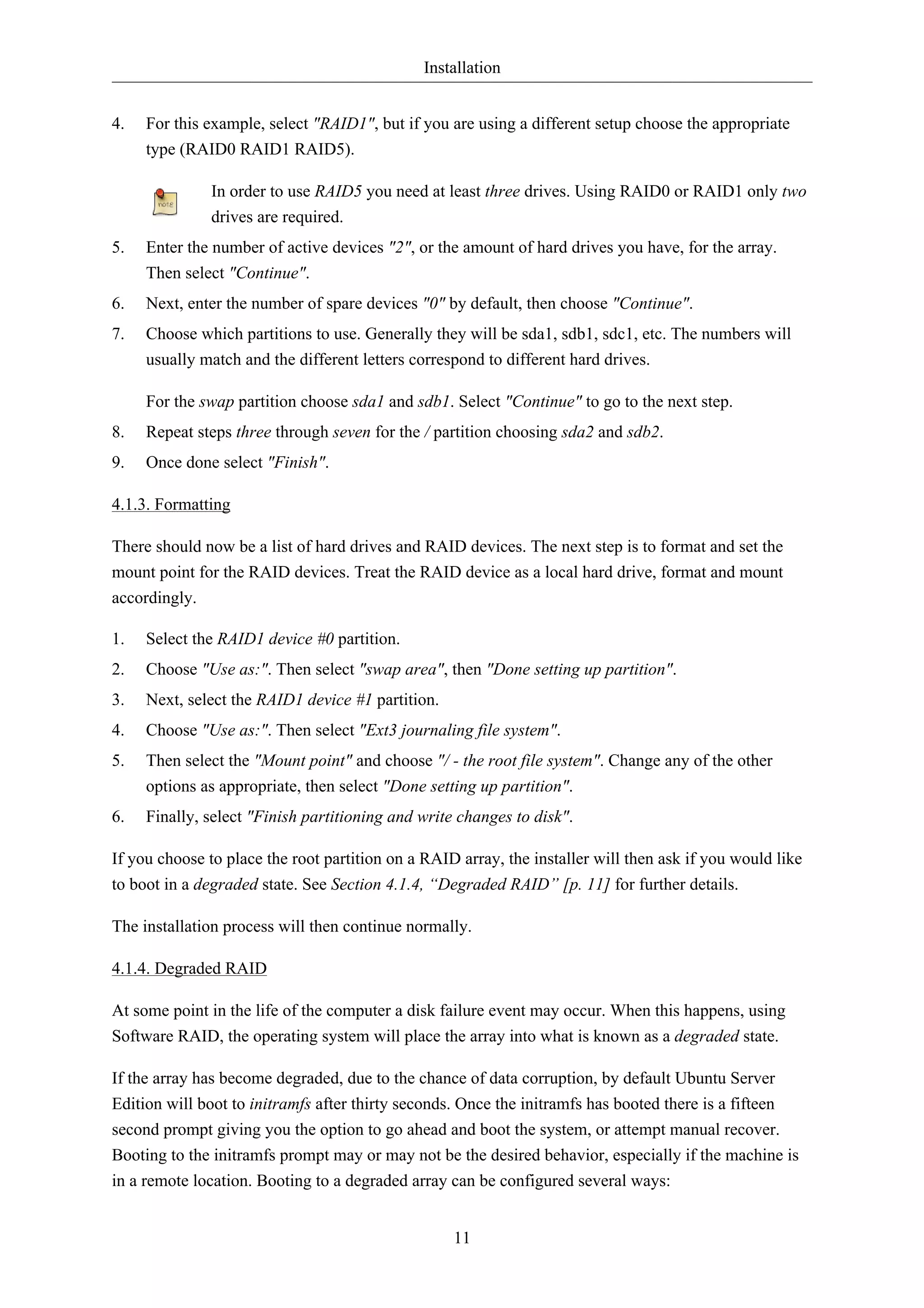 Installation 
4. For this example, select "RAID1", but if you are using a different setup choose the appropriate 
11 
type (RAID0 RAID1 RAID5). 
In order to use RAID5 you need at least three drives. Using RAID0 or RAID1 only two 
drives are required. 
5. Enter the number of active devices "2", or the amount of hard drives you have, for the array. 
Then select "Continue". 
6. Next, enter the number of spare devices "0" by default, then choose "Continue". 
7. Choose which partitions to use. Generally they will be sda1, sdb1, sdc1, etc. The numbers will 
usually match and the different letters correspond to different hard drives. 
For the swap partition choose sda1 and sdb1. Select "Continue" to go to the next step. 
8. Repeat steps three through seven for the / partition choosing sda2 and sdb2. 
9. Once done select "Finish". 
4.1.3. Formatting 
There should now be a list of hard drives and RAID devices. The next step is to format and set the 
mount point for the RAID devices. Treat the RAID device as a local hard drive, format and mount 
accordingly. 
1. Select the RAID1 device #0 partition. 
2. Choose "Use as:". Then select "swap area", then "Done setting up partition". 
3. Next, select the RAID1 device #1 partition. 
4. Choose "Use as:". Then select "Ext3 journaling file system". 
5. Then select the "Mount point" and choose "/ - the root file system". Change any of the other 
options as appropriate, then select "Done setting up partition". 
6. Finally, select "Finish partitioning and write changes to disk". 
If you choose to place the root partition on a RAID array, the installer will then ask if you would like 
to boot in a degraded state. See Section 4.1.4, “Degraded RAID” [p. 11] for further details. 
The installation process will then continue normally. 
4.1.4. Degraded RAID 
At some point in the life of the computer a disk failure event may occur. When this happens, using 
Software RAID, the operating system will place the array into what is known as a degraded state. 
If the array has become degraded, due to the chance of data corruption, by default Ubuntu Server 
Edition will boot to initramfs after thirty seconds. Once the initramfs has booted there is a fifteen 
second prompt giving you the option to go ahead and boot the system, or attempt manual recover. 
Booting to the initramfs prompt may or may not be the desired behavior, especially if the machine is 
in a remote location. Booting to a degraded array can be configured several ways: 
 