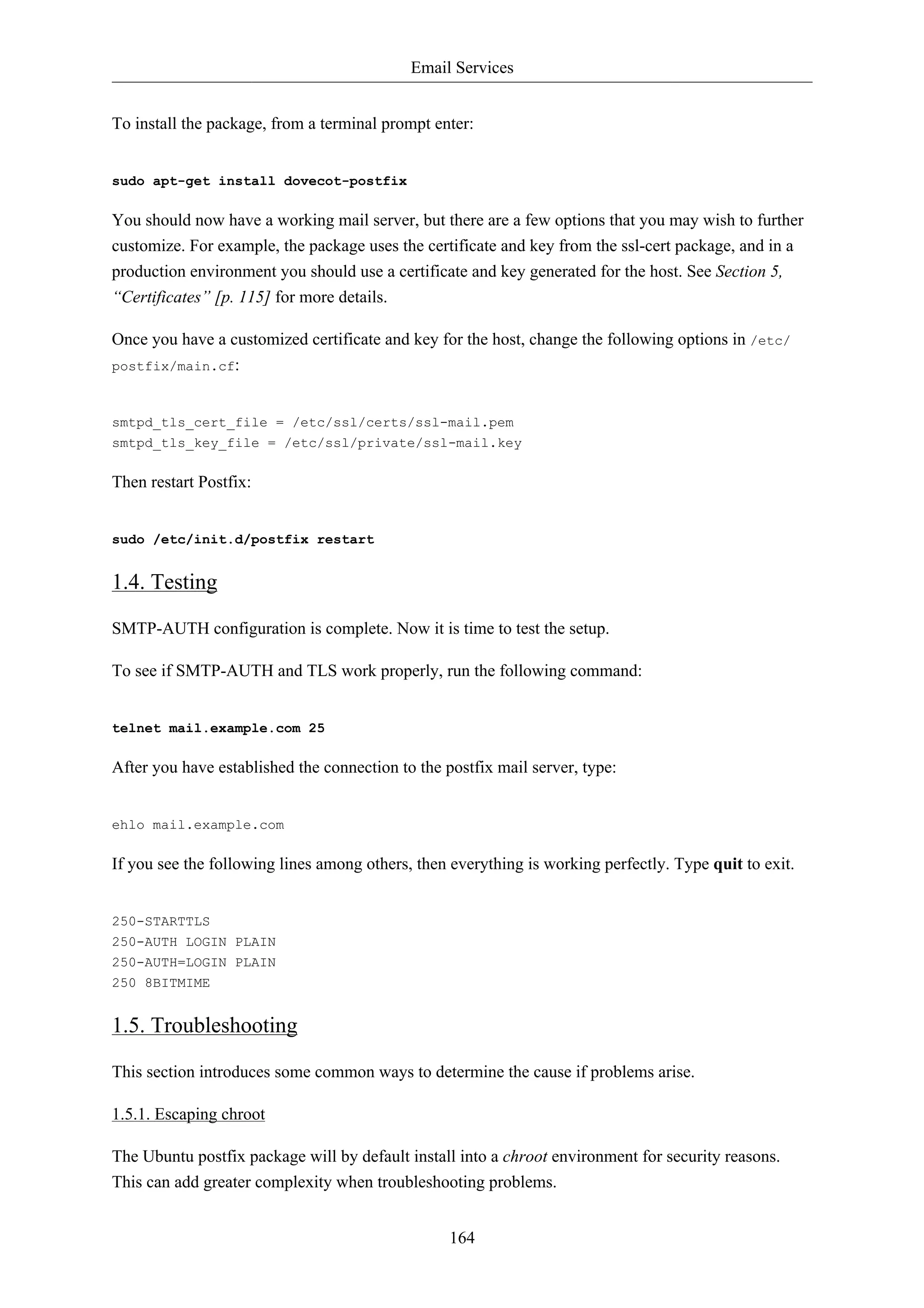 Email Services 
To install the package, from a terminal prompt enter: 
164 
sudo apt-get install dovecot-postfix 
You should now have a working mail server, but there are a few options that you may wish to further 
customize. For example, the package uses the certificate and key from the ssl-cert package, and in a 
production environment you should use a certificate and key generated for the host. See Section 5, 
“Certificates” [p. 115] for more details. 
Once you have a customized certificate and key for the host, change the following options in /etc/ 
postfix/main.cf: 
smtpd_tls_cert_file = /etc/ssl/certs/ssl-mail.pem 
smtpd_tls_key_file = /etc/ssl/private/ssl-mail.key 
Then restart Postfix: 
sudo /etc/init.d/postfix restart 
1.4. Testing 
SMTP-AUTH configuration is complete. Now it is time to test the setup. 
To see if SMTP-AUTH and TLS work properly, run the following command: 
telnet mail.example.com 25 
After you have established the connection to the postfix mail server, type: 
ehlo mail.example.com 
If you see the following lines among others, then everything is working perfectly. Type quit to exit. 
250-STARTTLS 
250-AUTH LOGIN PLAIN 
250-AUTH=LOGIN PLAIN 
250 8BITMIME 
1.5. Troubleshooting 
This section introduces some common ways to determine the cause if problems arise. 
1.5.1. Escaping chroot 
The Ubuntu postfix package will by default install into a chroot environment for security reasons. 
This can add greater complexity when troubleshooting problems. 
 
