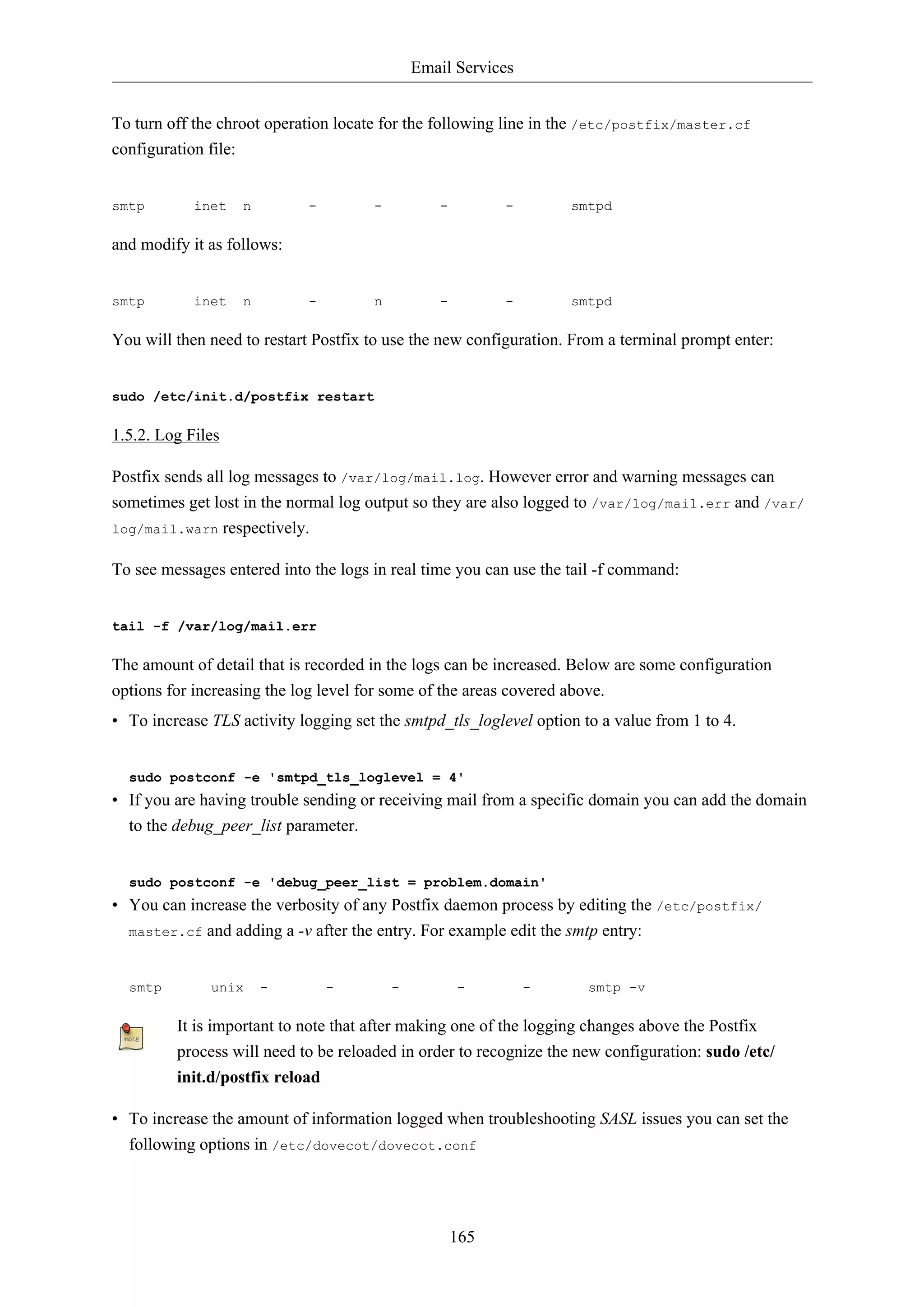 Email Services 
To turn off the chroot operation locate for the following line in the /etc/postfix/master.cf 
configuration file: 
smtp inet n - - - - smtpd 
165 
and modify it as follows: 
smtp inet n - n - - smtpd 
You will then need to restart Postfix to use the new configuration. From a terminal prompt enter: 
sudo /etc/init.d/postfix restart 
1.5.2. Log Files 
Postfix sends all log messages to /var/log/mail.log. However error and warning messages can 
sometimes get lost in the normal log output so they are also logged to /var/log/mail.err and /var/ 
log/mail.warn respectively. 
To see messages entered into the logs in real time you can use the tail -f command: 
tail -f /var/log/mail.err 
The amount of detail that is recorded in the logs can be increased. Below are some configuration 
options for increasing the log level for some of the areas covered above. 
• To increase TLS activity logging set the smtpd_tls_loglevel option to a value from 1 to 4. 
sudo postconf -e 'smtpd_tls_loglevel = 4' 
• If you are having trouble sending or receiving mail from a specific domain you can add the domain 
to the debug_peer_list parameter. 
sudo postconf -e 'debug_peer_list = problem.domain' 
• You can increase the verbosity of any Postfix daemon process by editing the /etc/postfix/ 
master.cf and adding a -v after the entry. For example edit the smtp entry: 
smtp unix - - - - - smtp -v 
It is important to note that after making one of the logging changes above the Postfix 
process will need to be reloaded in order to recognize the new configuration: sudo /etc/ 
init.d/postfix reload 
• To increase the amount of information logged when troubleshooting SASL issues you can set the 
following options in /etc/dovecot/dovecot.conf 
 