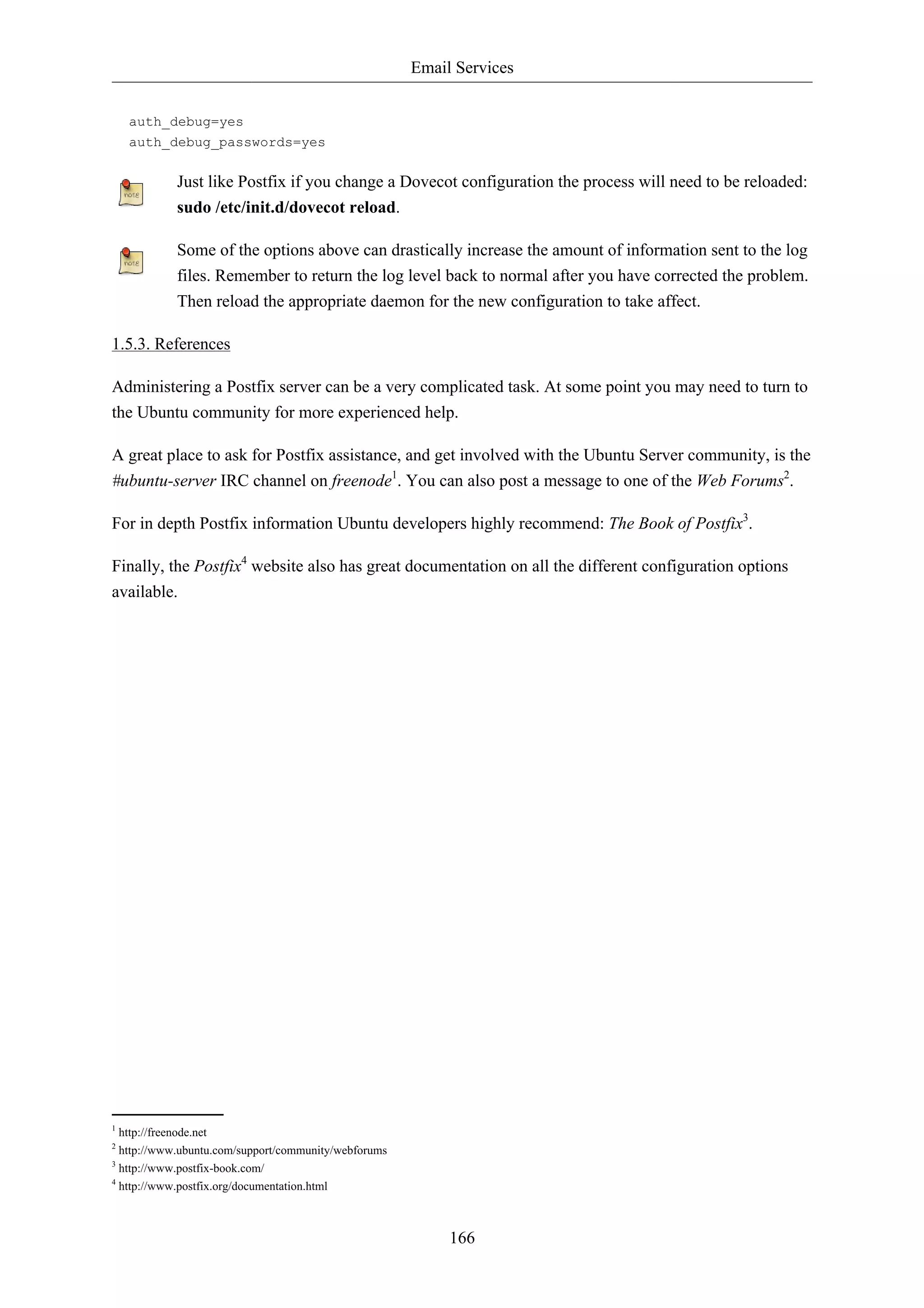 Email Services 
166 
auth_debug=yes 
auth_debug_passwords=yes 
Just like Postfix if you change a Dovecot configuration the process will need to be reloaded: 
sudo /etc/init.d/dovecot reload. 
Some of the options above can drastically increase the amount of information sent to the log 
files. Remember to return the log level back to normal after you have corrected the problem. 
Then reload the appropriate daemon for the new configuration to take affect. 
1.5.3. References 
Administering a Postfix server can be a very complicated task. At some point you may need to turn to 
the Ubuntu community for more experienced help. 
A great place to ask for Postfix assistance, and get involved with the Ubuntu Server community, is the 
#ubuntu-server IRC channel on freenode1. You can also post a message to one of the Web Forums2. 
For in depth Postfix information Ubuntu developers highly recommend: The Book of Postfix3. 
Finally, the Postfix4 website also has great documentation on all the different configuration options 
available. 
1 http://freenode.net 
2 http://www.ubuntu.com/support/community/webforums 
3 http://www.postfix-book.com/ 
4 http://www.postfix.org/documentation.html 
 