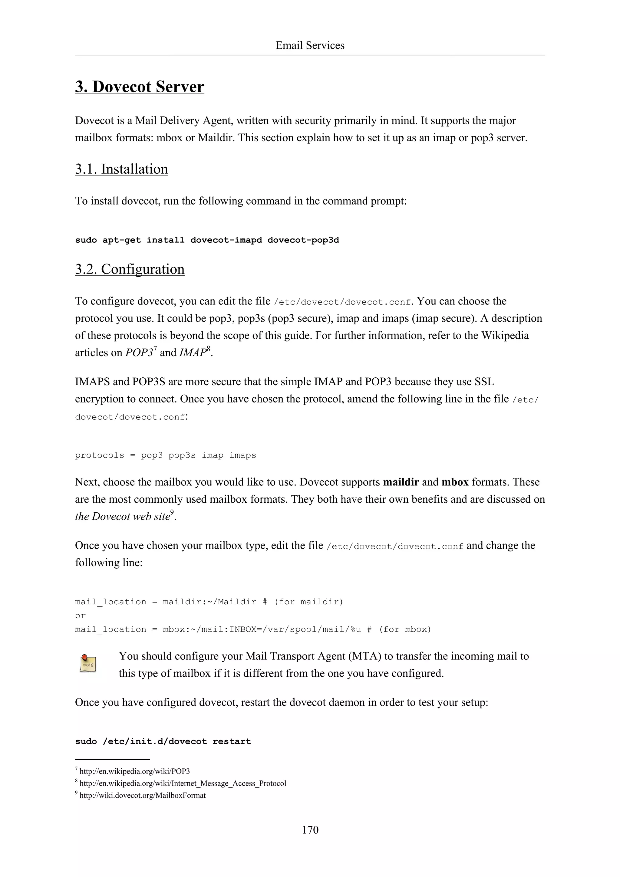 Email Services 
170 
3. Dovecot Server 
Dovecot is a Mail Delivery Agent, written with security primarily in mind. It supports the major 
mailbox formats: mbox or Maildir. This section explain how to set it up as an imap or pop3 server. 
3.1. Installation 
To install dovecot, run the following command in the command prompt: 
sudo apt-get install dovecot-imapd dovecot-pop3d 
3.2. Configuration 
To configure dovecot, you can edit the file /etc/dovecot/dovecot.conf. You can choose the 
protocol you use. It could be pop3, pop3s (pop3 secure), imap and imaps (imap secure). A description 
of these protocols is beyond the scope of this guide. For further information, refer to the Wikipedia 
articles on POP37 and IMAP8. 
IMAPS and POP3S are more secure that the simple IMAP and POP3 because they use SSL 
encryption to connect. Once you have chosen the protocol, amend the following line in the file /etc/ 
dovecot/dovecot.conf: 
protocols = pop3 pop3s imap imaps 
Next, choose the mailbox you would like to use. Dovecot supports maildir and mbox formats. These 
are the most commonly used mailbox formats. They both have their own benefits and are discussed on 
the Dovecot web site9. 
Once you have chosen your mailbox type, edit the file /etc/dovecot/dovecot.conf and change the 
following line: 
mail_location = maildir:~/Maildir # (for maildir) 
or 
mail_location = mbox:~/mail:INBOX=/var/spool/mail/%u # (for mbox) 
You should configure your Mail Transport Agent (MTA) to transfer the incoming mail to 
this type of mailbox if it is different from the one you have configured. 
Once you have configured dovecot, restart the dovecot daemon in order to test your setup: 
sudo /etc/init.d/dovecot restart 
7 http://en.wikipedia.org/wiki/POP3 
8 http://en.wikipedia.org/wiki/Internet_Message_Access_Protocol 
9 http://wiki.dovecot.org/MailboxFormat 
 