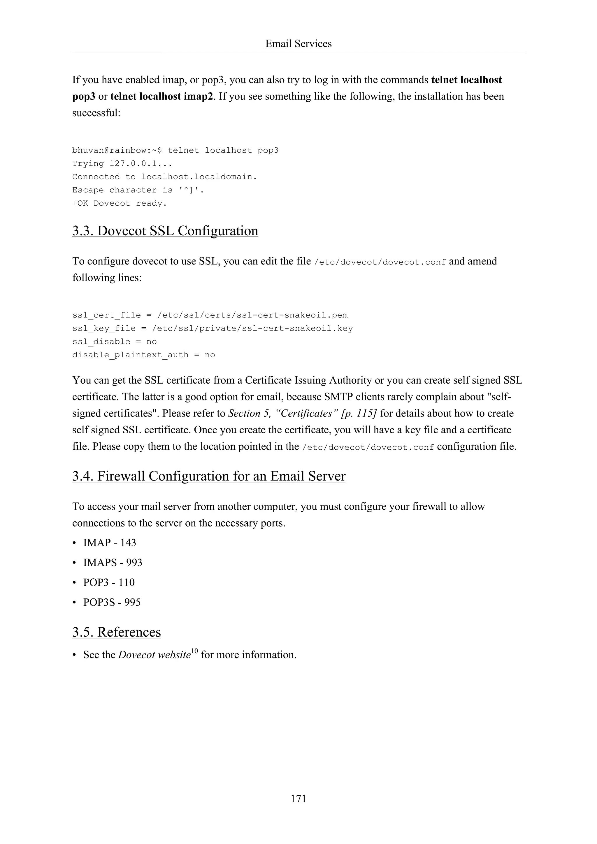 Email Services 
If you have enabled imap, or pop3, you can also try to log in with the commands telnet localhost 
pop3 or telnet localhost imap2. If you see something like the following, the installation has been 
successful: 
171 
bhuvan@rainbow:~$ telnet localhost pop3 
Trying 127.0.0.1... 
Connected to localhost.localdomain. 
Escape character is '^]'. 
+OK Dovecot ready. 
3.3. Dovecot SSL Configuration 
To configure dovecot to use SSL, you can edit the file /etc/dovecot/dovecot.conf and amend 
following lines: 
ssl_cert_file = /etc/ssl/certs/ssl-cert-snakeoil.pem 
ssl_key_file = /etc/ssl/private/ssl-cert-snakeoil.key 
ssl_disable = no 
disable_plaintext_auth = no 
You can get the SSL certificate from a Certificate Issuing Authority or you can create self signed SSL 
certificate. The latter is a good option for email, because SMTP clients rarely complain about "self-signed 
certificates". Please refer to Section 5, “Certificates” [p. 115] for details about how to create 
self signed SSL certificate. Once you create the certificate, you will have a key file and a certificate 
file. Please copy them to the location pointed in the /etc/dovecot/dovecot.conf configuration file. 
3.4. Firewall Configuration for an Email Server 
To access your mail server from another computer, you must configure your firewall to allow 
connections to the server on the necessary ports. 
• IMAP - 143 
• IMAPS - 993 
• POP3 - 110 
• POP3S - 995 
3.5. References 
• See the Dovecot website10 for more information. 
 