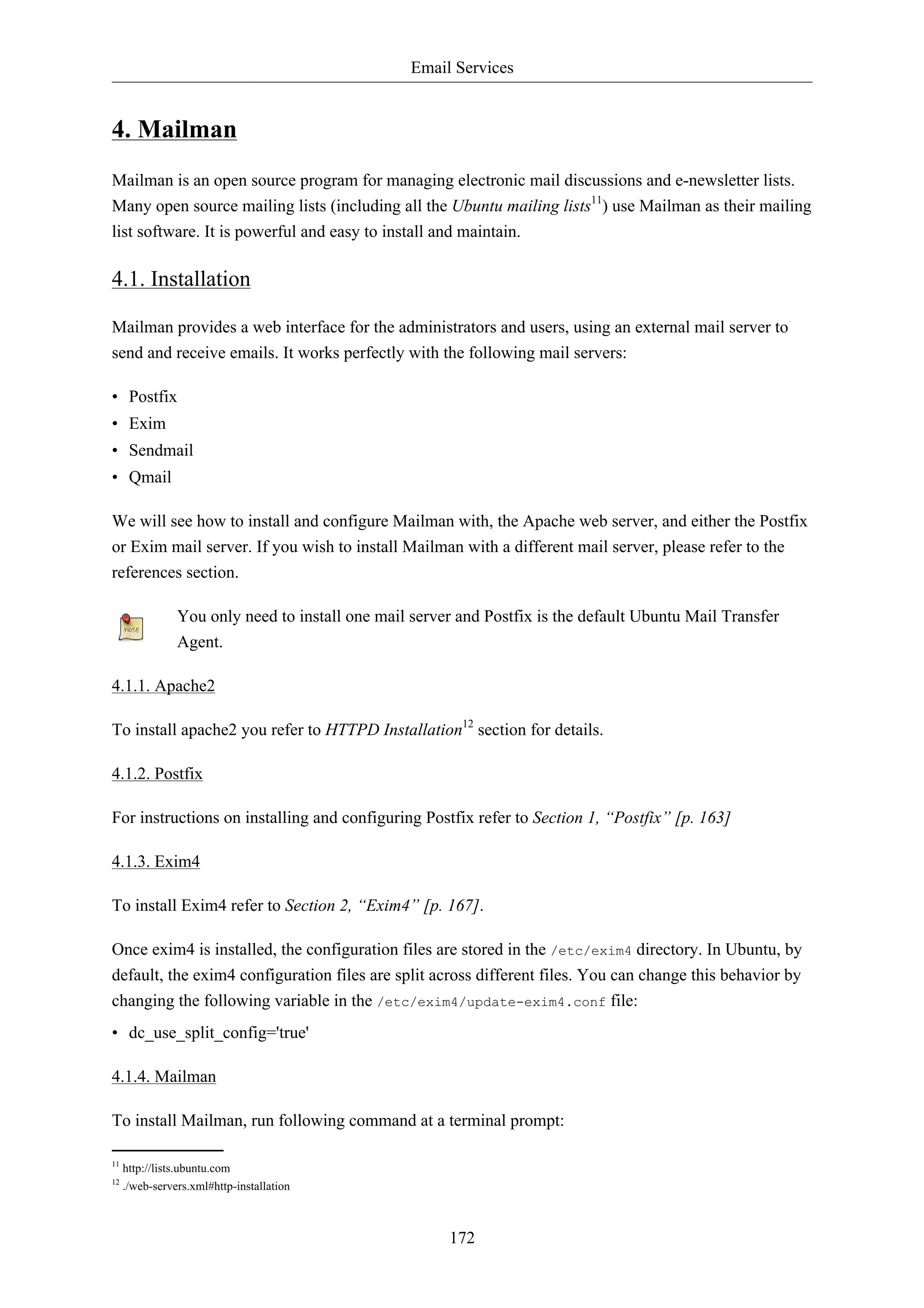 Email Services 
172 
4. Mailman 
Mailman is an open source program for managing electronic mail discussions and e-newsletter lists. 
Many open source mailing lists (including all the Ubuntu mailing lists11) use Mailman as their mailing 
list software. It is powerful and easy to install and maintain. 
4.1. Installation 
Mailman provides a web interface for the administrators and users, using an external mail server to 
send and receive emails. It works perfectly with the following mail servers: 
• Postfix 
• Exim 
• Sendmail 
• Qmail 
We will see how to install and configure Mailman with, the Apache web server, and either the Postfix 
or Exim mail server. If you wish to install Mailman with a different mail server, please refer to the 
references section. 
You only need to install one mail server and Postfix is the default Ubuntu Mail Transfer 
Agent. 
4.1.1. Apache2 
To install apache2 you refer to HTTPD Installation12 section for details. 
4.1.2. Postfix 
For instructions on installing and configuring Postfix refer to Section 1, “Postfix” [p. 163] 
4.1.3. Exim4 
To install Exim4 refer to Section 2, “Exim4” [p. 167]. 
Once exim4 is installed, the configuration files are stored in the /etc/exim4 directory. In Ubuntu, by 
default, the exim4 configuration files are split across different files. You can change this behavior by 
changing the following variable in the /etc/exim4/update-exim4.conf file: 
• dc_use_split_config='true' 
4.1.4. Mailman 
To install Mailman, run following command at a terminal prompt: 
11 http://lists.ubuntu.com 
12 ./web-servers.xml#http-installation 
 