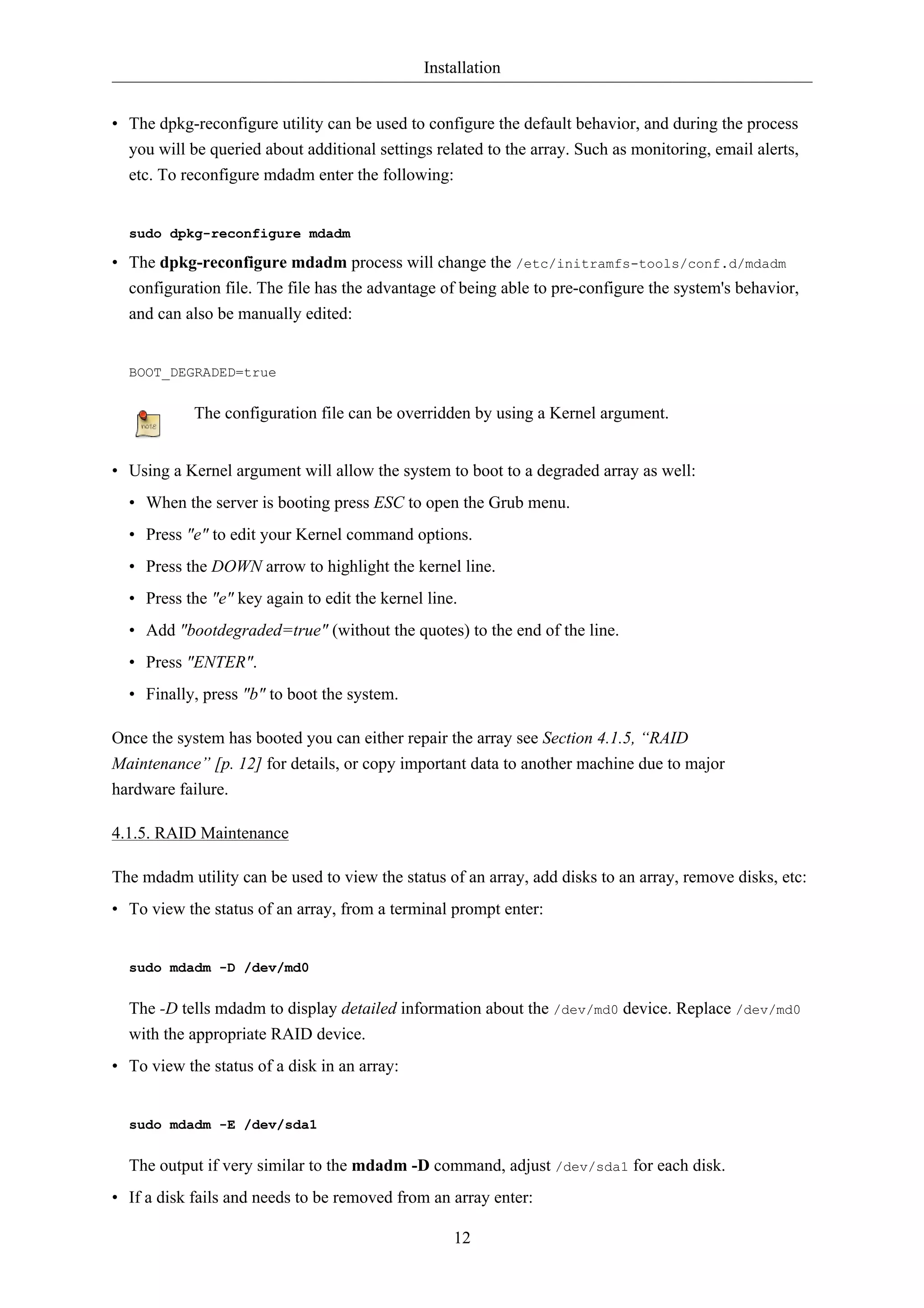 Installation 
• The dpkg-reconfigure utility can be used to configure the default behavior, and during the process 
you will be queried about additional settings related to the array. Such as monitoring, email alerts, 
etc. To reconfigure mdadm enter the following: 
sudo dpkg-reconfigure mdadm 
• The dpkg-reconfigure mdadm process will change the /etc/initramfs-tools/conf.d/mdadm 
configuration file. The file has the advantage of being able to pre-configure the system's behavior, 
and can also be manually edited: 
12 
BOOT_DEGRADED=true 
The configuration file can be overridden by using a Kernel argument. 
• Using a Kernel argument will allow the system to boot to a degraded array as well: 
• When the server is booting press ESC to open the Grub menu. 
• Press "e" to edit your Kernel command options. 
• Press the DOWN arrow to highlight the kernel line. 
• Press the "e" key again to edit the kernel line. 
• Add "bootdegraded=true" (without the quotes) to the end of the line. 
• Press "ENTER". 
• Finally, press "b" to boot the system. 
Once the system has booted you can either repair the array see Section 4.1.5, “RAID 
Maintenance” [p. 12] for details, or copy important data to another machine due to major 
hardware failure. 
4.1.5. RAID Maintenance 
The mdadm utility can be used to view the status of an array, add disks to an array, remove disks, etc: 
• To view the status of an array, from a terminal prompt enter: 
sudo mdadm -D /dev/md0 
The -D tells mdadm to display detailed information about the /dev/md0 device. Replace /dev/md0 
with the appropriate RAID device. 
• To view the status of a disk in an array: 
sudo mdadm -E /dev/sda1 
The output if very similar to the mdadm -D command, adjust /dev/sda1 for each disk. 
• If a disk fails and needs to be removed from an array enter: 
 