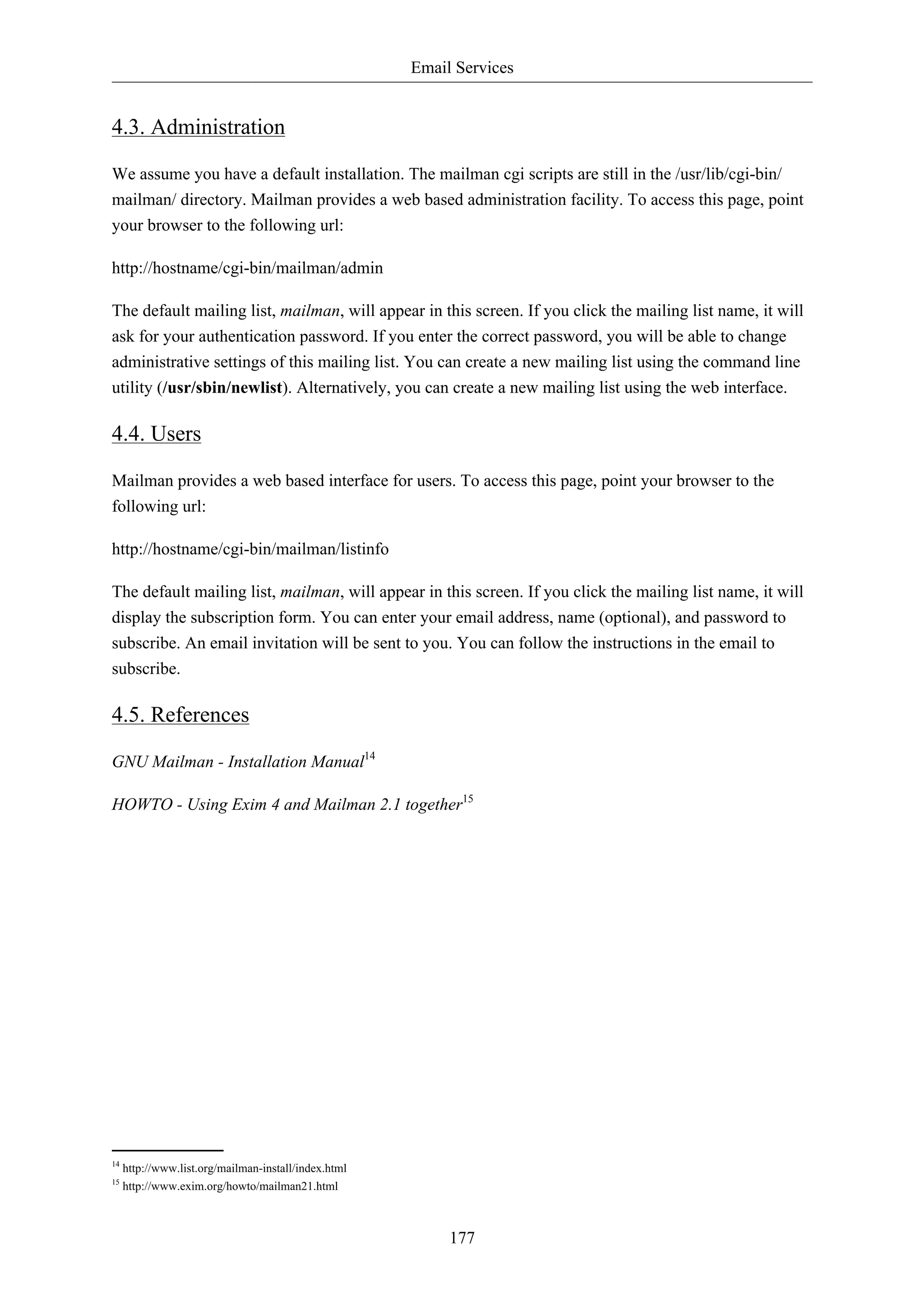 Email Services 
177 
4.3. Administration 
We assume you have a default installation. The mailman cgi scripts are still in the /usr/lib/cgi-bin/ 
mailman/ directory. Mailman provides a web based administration facility. To access this page, point 
your browser to the following url: 
http://hostname/cgi-bin/mailman/admin 
The default mailing list, mailman, will appear in this screen. If you click the mailing list name, it will 
ask for your authentication password. If you enter the correct password, you will be able to change 
administrative settings of this mailing list. You can create a new mailing list using the command line 
utility (/usr/sbin/newlist). Alternatively, you can create a new mailing list using the web interface. 
4.4. Users 
Mailman provides a web based interface for users. To access this page, point your browser to the 
following url: 
http://hostname/cgi-bin/mailman/listinfo 
The default mailing list, mailman, will appear in this screen. If you click the mailing list name, it will 
display the subscription form. You can enter your email address, name (optional), and password to 
subscribe. An email invitation will be sent to you. You can follow the instructions in the email to 
subscribe. 
4.5. References 
GNU Mailman - Installation Manual14 
HOWTO - Using Exim 4 and Mailman 2.1 together15 
14 http://www.list.org/mailman-install/index.html 
15 http://www.exim.org/howto/mailman21.html 
 