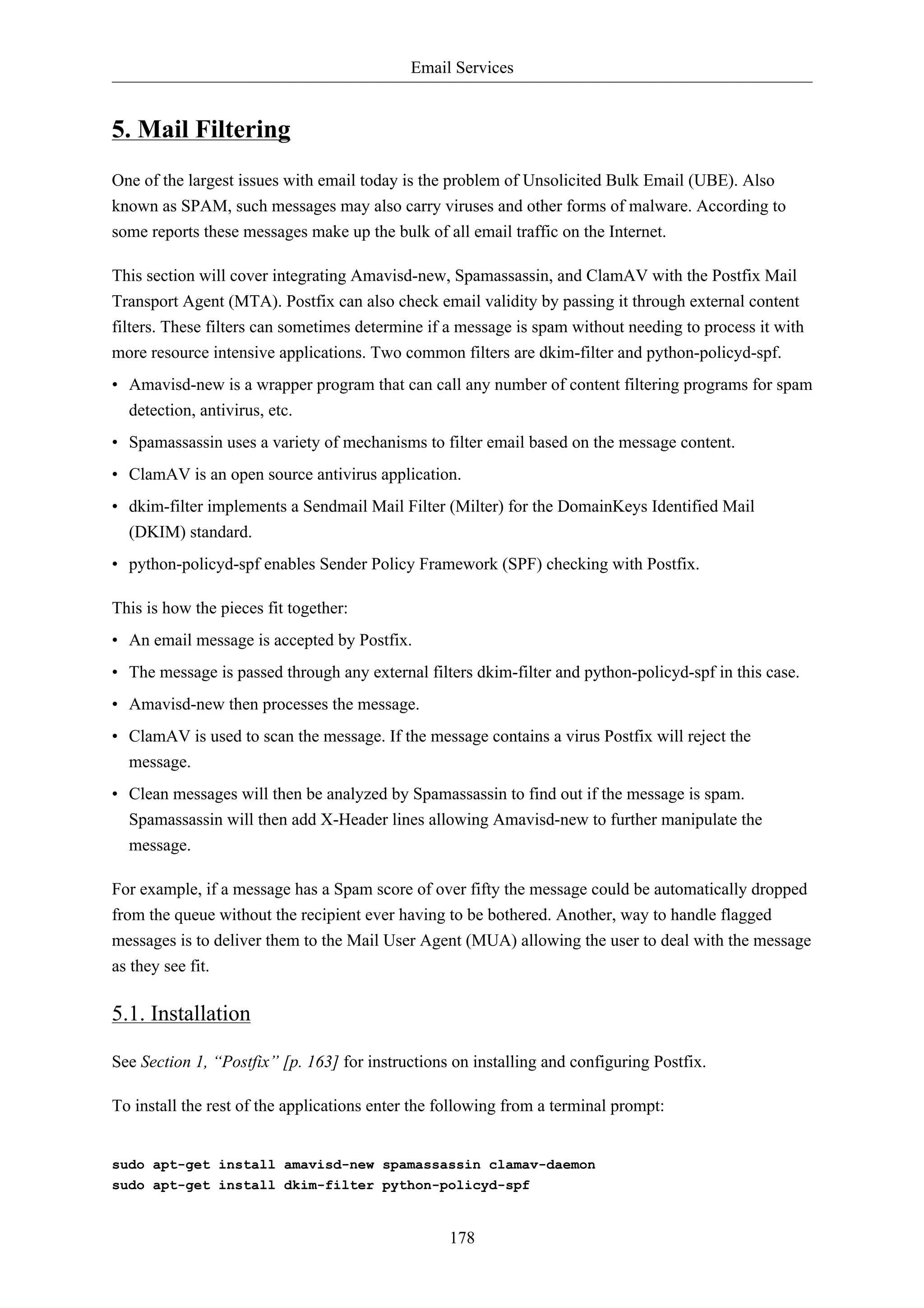 Email Services 
178 
5. Mail Filtering 
One of the largest issues with email today is the problem of Unsolicited Bulk Email (UBE). Also 
known as SPAM, such messages may also carry viruses and other forms of malware. According to 
some reports these messages make up the bulk of all email traffic on the Internet. 
This section will cover integrating Amavisd-new, Spamassassin, and ClamAV with the Postfix Mail 
Transport Agent (MTA). Postfix can also check email validity by passing it through external content 
filters. These filters can sometimes determine if a message is spam without needing to process it with 
more resource intensive applications. Two common filters are dkim-filter and python-policyd-spf. 
• Amavisd-new is a wrapper program that can call any number of content filtering programs for spam 
detection, antivirus, etc. 
• Spamassassin uses a variety of mechanisms to filter email based on the message content. 
• ClamAV is an open source antivirus application. 
• dkim-filter implements a Sendmail Mail Filter (Milter) for the DomainKeys Identified Mail 
(DKIM) standard. 
• python-policyd-spf enables Sender Policy Framework (SPF) checking with Postfix. 
This is how the pieces fit together: 
• An email message is accepted by Postfix. 
• The message is passed through any external filters dkim-filter and python-policyd-spf in this case. 
• Amavisd-new then processes the message. 
• ClamAV is used to scan the message. If the message contains a virus Postfix will reject the 
message. 
• Clean messages will then be analyzed by Spamassassin to find out if the message is spam. 
Spamassassin will then add X-Header lines allowing Amavisd-new to further manipulate the 
message. 
For example, if a message has a Spam score of over fifty the message could be automatically dropped 
from the queue without the recipient ever having to be bothered. Another, way to handle flagged 
messages is to deliver them to the Mail User Agent (MUA) allowing the user to deal with the message 
as they see fit. 
5.1. Installation 
See Section 1, “Postfix” [p. 163] for instructions on installing and configuring Postfix. 
To install the rest of the applications enter the following from a terminal prompt: 
sudo apt-get install amavisd-new spamassassin clamav-daemon 
sudo apt-get install dkim-filter python-policyd-spf 
 