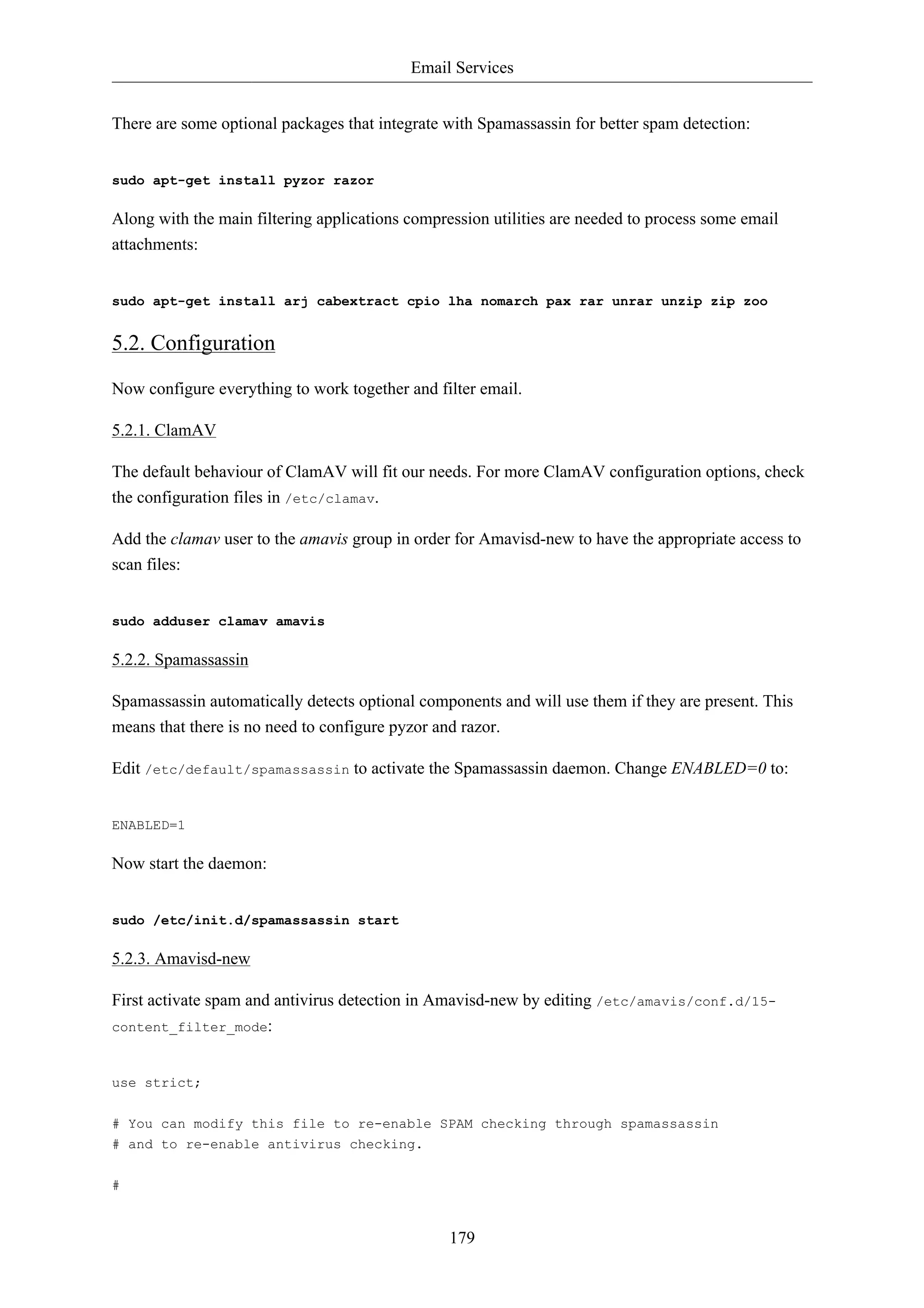 Email Services 
There are some optional packages that integrate with Spamassassin for better spam detection: 
179 
sudo apt-get install pyzor razor 
Along with the main filtering applications compression utilities are needed to process some email 
attachments: 
sudo apt-get install arj cabextract cpio lha nomarch pax rar unrar unzip zip zoo 
5.2. Configuration 
Now configure everything to work together and filter email. 
5.2.1. ClamAV 
The default behaviour of ClamAV will fit our needs. For more ClamAV configuration options, check 
the configuration files in /etc/clamav. 
Add the clamav user to the amavis group in order for Amavisd-new to have the appropriate access to 
scan files: 
sudo adduser clamav amavis 
5.2.2. Spamassassin 
Spamassassin automatically detects optional components and will use them if they are present. This 
means that there is no need to configure pyzor and razor. 
Edit /etc/default/spamassassin to activate the Spamassassin daemon. Change ENABLED=0 to: 
ENABLED=1 
Now start the daemon: 
sudo /etc/init.d/spamassassin start 
5.2.3. Amavisd-new 
First activate spam and antivirus detection in Amavisd-new by editing /etc/amavis/conf.d/15- 
content_filter_mode: 
use strict; 
# You can modify this file to re-enable SPAM checking through spamassassin 
# and to re-enable antivirus checking. 
# 
 