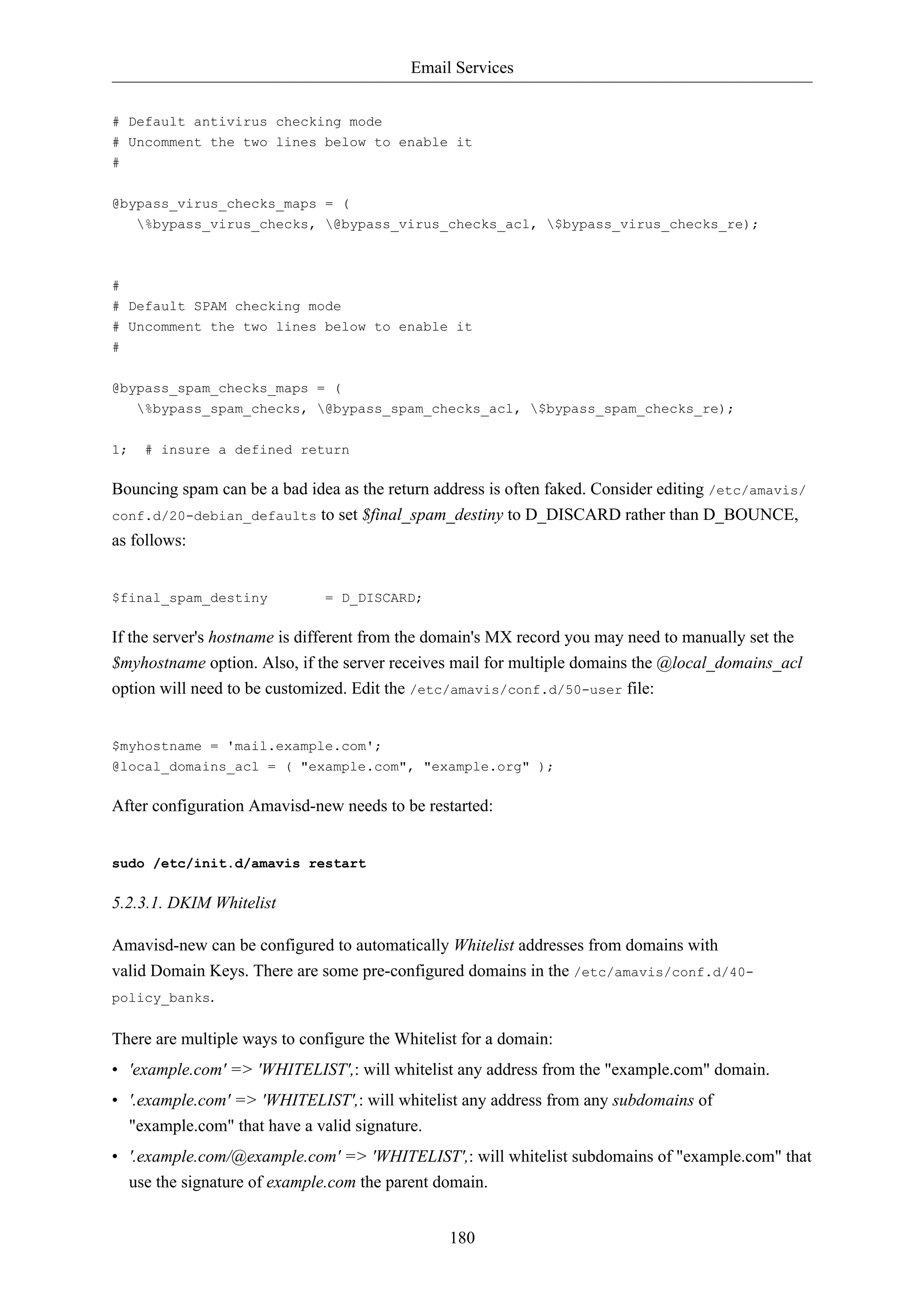 Email Services 
# Default antivirus checking mode 
# Uncomment the two lines below to enable it 
# 
180 
@bypass_virus_checks_maps = ( 
%bypass_virus_checks, @bypass_virus_checks_acl, $bypass_virus_checks_re); 
# 
# Default SPAM checking mode 
# Uncomment the two lines below to enable it 
# 
@bypass_spam_checks_maps = ( 
%bypass_spam_checks, @bypass_spam_checks_acl, $bypass_spam_checks_re); 
1; # insure a defined return 
Bouncing spam can be a bad idea as the return address is often faked. Consider editing /etc/amavis/ 
conf.d/20-debian_defaults to set $final_spam_destiny to D_DISCARD rather than D_BOUNCE, 
as follows: 
$final_spam_destiny = D_DISCARD; 
If the server's hostname is different from the domain's MX record you may need to manually set the 
$myhostname option. Also, if the server receives mail for multiple domains the @local_domains_acl 
option will need to be customized. Edit the /etc/amavis/conf.d/50-user file: 
$myhostname = 'mail.example.com'; 
@local_domains_acl = ( "example.com", "example.org" ); 
After configuration Amavisd-new needs to be restarted: 
sudo /etc/init.d/amavis restart 
5.2.3.1. DKIM Whitelist 
Amavisd-new can be configured to automatically Whitelist addresses from domains with 
valid Domain Keys. There are some pre-configured domains in the /etc/amavis/conf.d/40- 
policy_banks. 
There are multiple ways to configure the Whitelist for a domain: 
• 'example.com' => 'WHITELIST',: will whitelist any address from the "example.com" domain. 
• '.example.com' => 'WHITELIST',: will whitelist any address from any subdomains of 
"example.com" that have a valid signature. 
• '.example.com/@example.com' => 'WHITELIST',: will whitelist subdomains of "example.com" that 
use the signature of example.com the parent domain. 
 