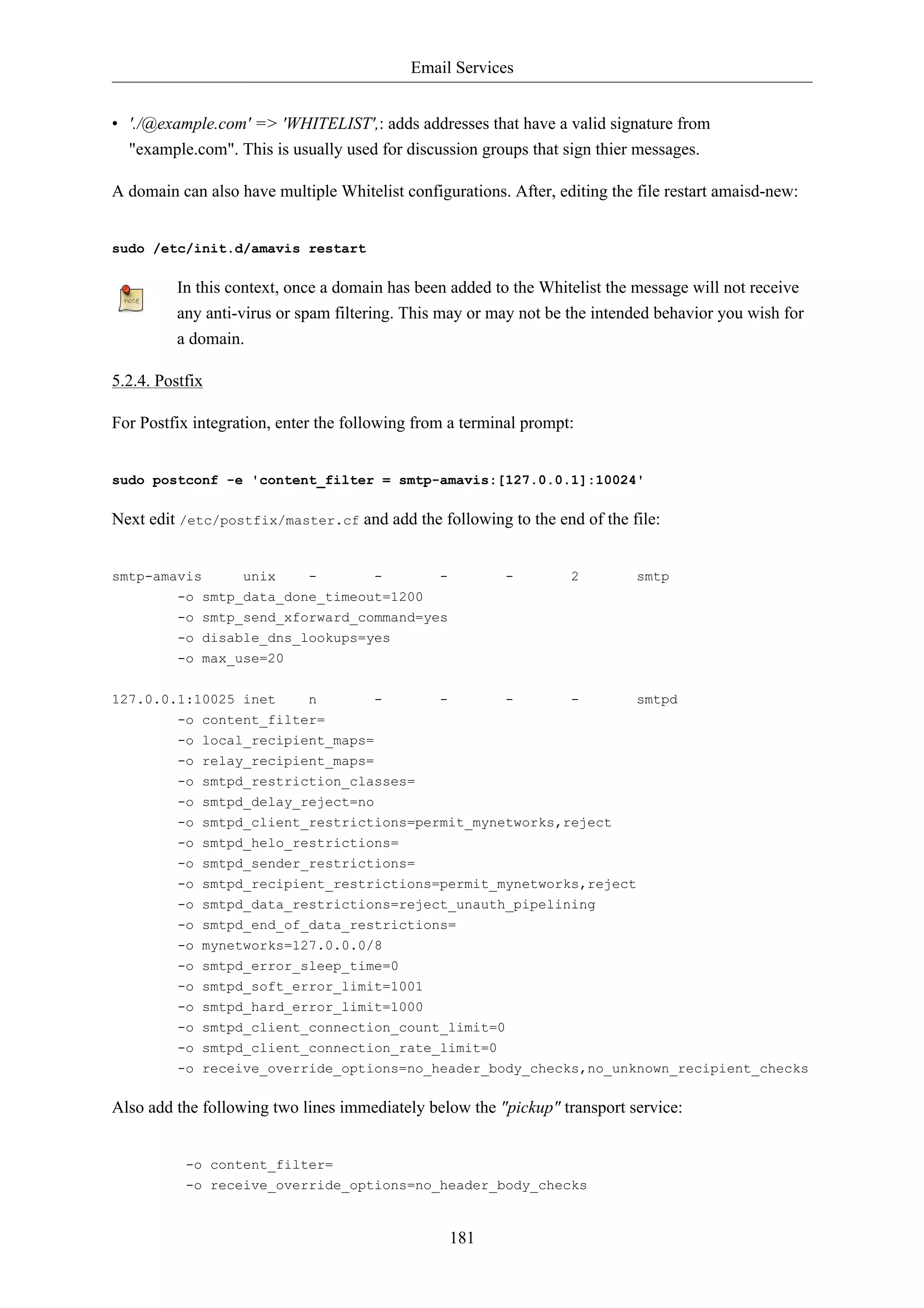 Email Services 
• './@example.com' => 'WHITELIST',: adds addresses that have a valid signature from 
"example.com". This is usually used for discussion groups that sign thier messages. 
A domain can also have multiple Whitelist configurations. After, editing the file restart amaisd-new: 
181 
sudo /etc/init.d/amavis restart 
In this context, once a domain has been added to the Whitelist the message will not receive 
any anti-virus or spam filtering. This may or may not be the intended behavior you wish for 
a domain. 
5.2.4. Postfix 
For Postfix integration, enter the following from a terminal prompt: 
sudo postconf -e 'content_filter = smtp-amavis:[127.0.0.1]:10024' 
Next edit /etc/postfix/master.cf and add the following to the end of the file: 
smtp-amavis unix - - - - 2 smtp 
-o smtp_data_done_timeout=1200 
-o smtp_send_xforward_command=yes 
-o disable_dns_lookups=yes 
-o max_use=20 
127.0.0.1:10025 inet n - - - - smtpd 
-o content_filter= 
-o local_recipient_maps= 
-o relay_recipient_maps= 
-o smtpd_restriction_classes= 
-o smtpd_delay_reject=no 
-o smtpd_client_restrictions=permit_mynetworks,reject 
-o smtpd_helo_restrictions= 
-o smtpd_sender_restrictions= 
-o smtpd_recipient_restrictions=permit_mynetworks,reject 
-o smtpd_data_restrictions=reject_unauth_pipelining 
-o smtpd_end_of_data_restrictions= 
-o mynetworks=127.0.0.0/8 
-o smtpd_error_sleep_time=0 
-o smtpd_soft_error_limit=1001 
-o smtpd_hard_error_limit=1000 
-o smtpd_client_connection_count_limit=0 
-o smtpd_client_connection_rate_limit=0 
-o receive_override_options=no_header_body_checks,no_unknown_recipient_checks 
Also add the following two lines immediately below the "pickup" transport service: 
-o content_filter= 
-o receive_override_options=no_header_body_checks 
 
