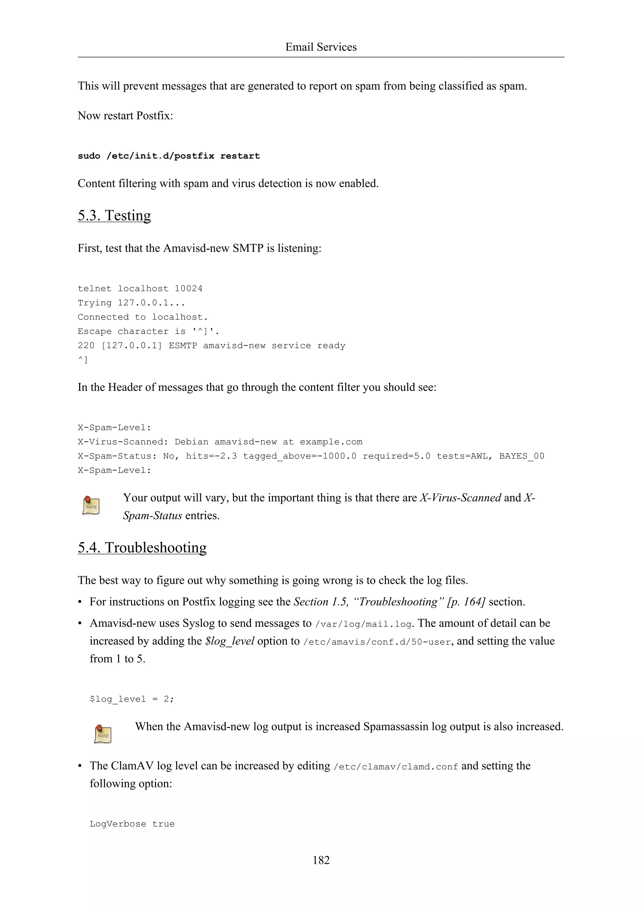 Email Services 
This will prevent messages that are generated to report on spam from being classified as spam. 
182 
Now restart Postfix: 
sudo /etc/init.d/postfix restart 
Content filtering with spam and virus detection is now enabled. 
5.3. Testing 
First, test that the Amavisd-new SMTP is listening: 
telnet localhost 10024 
Trying 127.0.0.1... 
Connected to localhost. 
Escape character is '^]'. 
220 [127.0.0.1] ESMTP amavisd-new service ready 
^] 
In the Header of messages that go through the content filter you should see: 
X-Spam-Level: 
X-Virus-Scanned: Debian amavisd-new at example.com 
X-Spam-Status: No, hits=-2.3 tagged_above=-1000.0 required=5.0 tests=AWL, BAYES_00 
X-Spam-Level: 
Your output will vary, but the important thing is that there are X-Virus-Scanned and X-Spam- 
Status entries. 
5.4. Troubleshooting 
The best way to figure out why something is going wrong is to check the log files. 
• For instructions on Postfix logging see the Section 1.5, “Troubleshooting” [p. 164] section. 
• Amavisd-new uses Syslog to send messages to /var/log/mail.log. The amount of detail can be 
increased by adding the $log_level option to /etc/amavis/conf.d/50-user, and setting the value 
from 1 to 5. 
$log_level = 2; 
When the Amavisd-new log output is increased Spamassassin log output is also increased. 
• The ClamAV log level can be increased by editing /etc/clamav/clamd.conf and setting the 
following option: 
LogVerbose true 
 