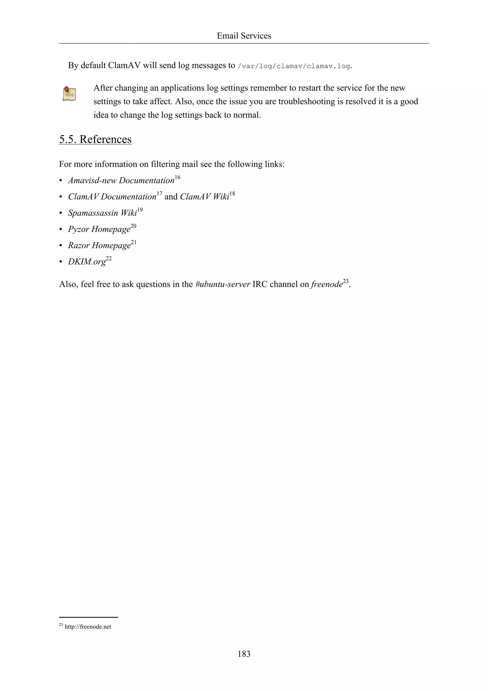 Email Services 
By default ClamAV will send log messages to /var/log/clamav/clamav.log. 
After changing an applications log settings remember to restart the service for the new 
settings to take affect. Also, once the issue you are troubleshooting is resolved it is a good 
idea to change the log settings back to normal. 
183 
5.5. References 
For more information on filtering mail see the following links: 
• Amavisd-new Documentation16 
• ClamAV Documentation17 and ClamAV Wiki18 
• Spamassassin Wiki19 
• Pyzor Homepage20 
• Razor Homepage21 
• DKIM.org22 
Also, feel free to ask questions in the #ubuntu-server IRC channel on freenode23. 
23 http://freenode.net 
 