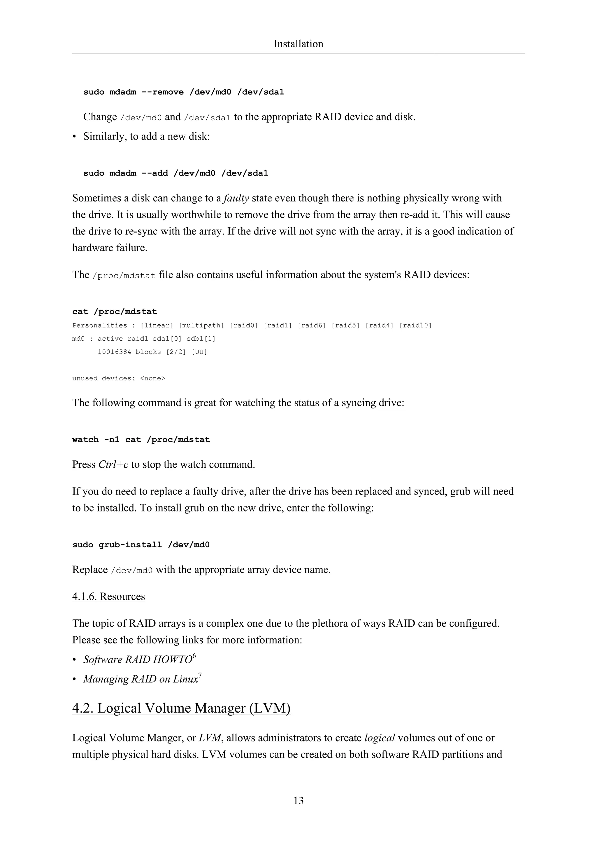 Installation 
13 
sudo mdadm --remove /dev/md0 /dev/sda1 
Change /dev/md0 and /dev/sda1 to the appropriate RAID device and disk. 
• Similarly, to add a new disk: 
sudo mdadm --add /dev/md0 /dev/sda1 
Sometimes a disk can change to a faulty state even though there is nothing physically wrong with 
the drive. It is usually worthwhile to remove the drive from the array then re-add it. This will cause 
the drive to re-sync with the array. If the drive will not sync with the array, it is a good indication of 
hardware failure. 
The /proc/mdstat file also contains useful information about the system's RAID devices: 
cat /proc/mdstat 
Personalities : [linear] [multipath] [raid0] [raid1] [raid6] [raid5] [raid4] [raid10] 
md0 : active raid1 sda1[0] sdb1[1] 
10016384 blocks [2/2] [UU] 
unused devices: <none> 
The following command is great for watching the status of a syncing drive: 
watch -n1 cat /proc/mdstat 
Press Ctrl+c to stop the watch command. 
If you do need to replace a faulty drive, after the drive has been replaced and synced, grub will need 
to be installed. To install grub on the new drive, enter the following: 
sudo grub-install /dev/md0 
Replace /dev/md0 with the appropriate array device name. 
4.1.6. Resources 
The topic of RAID arrays is a complex one due to the plethora of ways RAID can be configured. 
Please see the following links for more information: 
• Software RAID HOWTO6 
• Managing RAID on Linux7 
4.2. Logical Volume Manager (LVM) 
Logical Volume Manger, or LVM, allows administrators to create logical volumes out of one or 
multiple physical hard disks. LVM volumes can be created on both software RAID partitions and 
 
