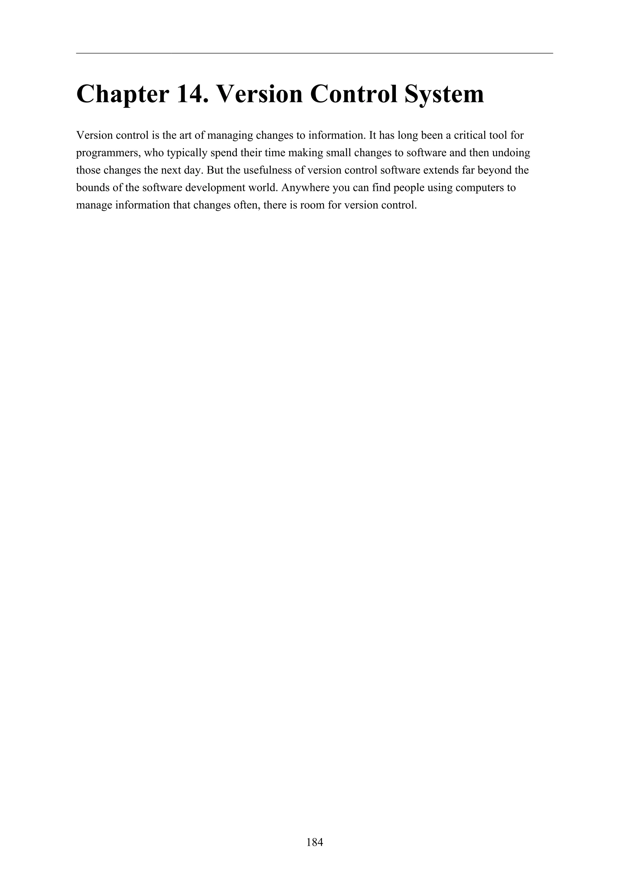 Chapter 14. Version Control System 
Version control is the art of managing changes to information. It has long been a critical tool for 
programmers, who typically spend their time making small changes to software and then undoing 
those changes the next day. But the usefulness of version control software extends far beyond the 
bounds of the software development world. Anywhere you can find people using computers to 
manage information that changes often, there is room for version control. 
184 
 
