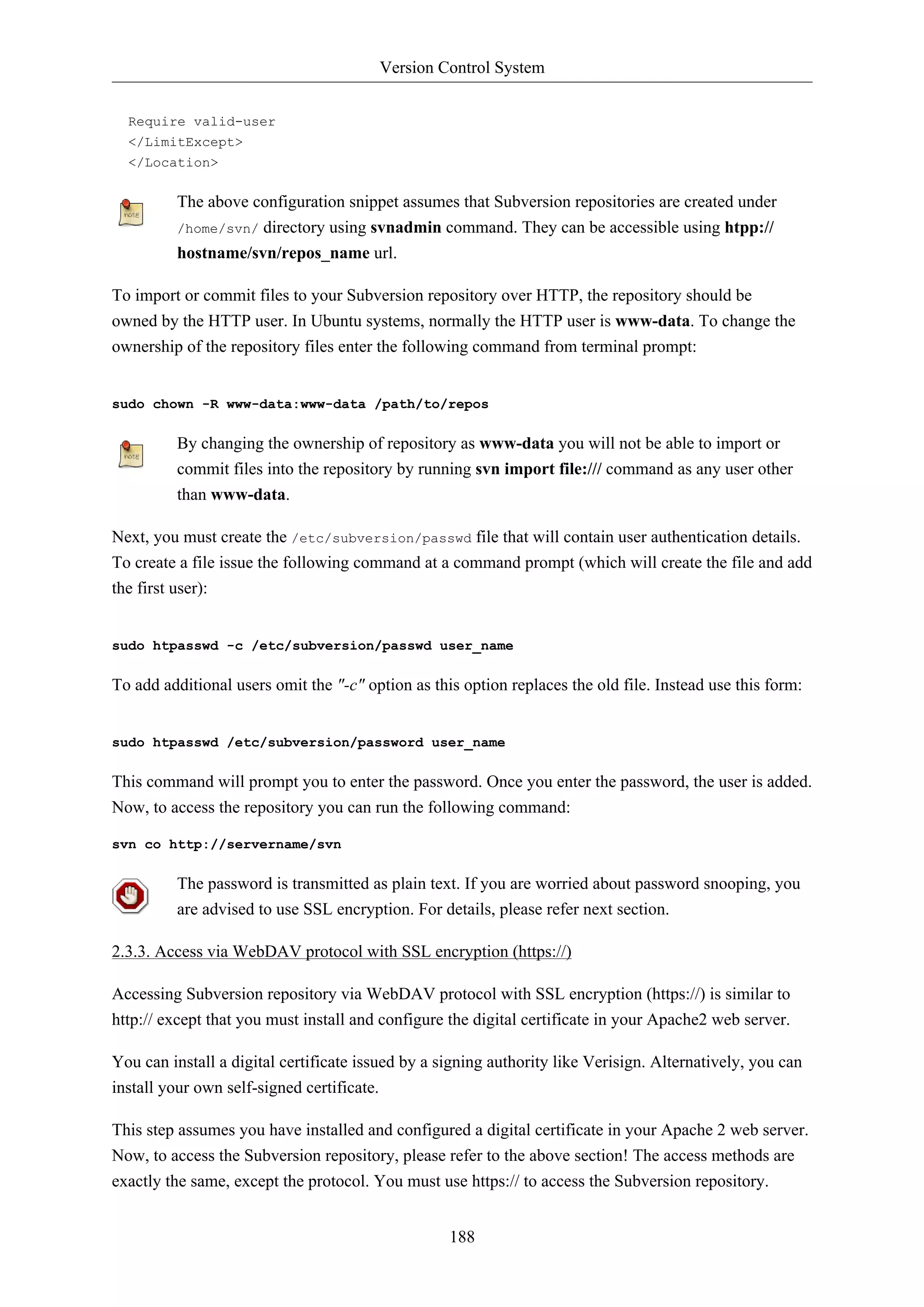 Version Control System 
188 
Require valid-user 
</LimitExcept> 
</Location> 
The above configuration snippet assumes that Subversion repositories are created under 
/home/svn/ directory using svnadmin command. They can be accessible using htpp:// 
hostname/svn/repos_name url. 
To import or commit files to your Subversion repository over HTTP, the repository should be 
owned by the HTTP user. In Ubuntu systems, normally the HTTP user is www-data. To change the 
ownership of the repository files enter the following command from terminal prompt: 
sudo chown -R www-data:www-data /path/to/repos 
By changing the ownership of repository as www-data you will not be able to import or 
commit files into the repository by running svn import file:/// command as any user other 
than www-data. 
Next, you must create the /etc/subversion/passwd file that will contain user authentication details. 
To create a file issue the following command at a command prompt (which will create the file and add 
the first user): 
sudo htpasswd -c /etc/subversion/passwd user_name 
To add additional users omit the "-c" option as this option replaces the old file. Instead use this form: 
sudo htpasswd /etc/subversion/password user_name 
This command will prompt you to enter the password. Once you enter the password, the user is added. 
Now, to access the repository you can run the following command: 
svn co http://servername/svn 
The password is transmitted as plain text. If you are worried about password snooping, you 
are advised to use SSL encryption. For details, please refer next section. 
2.3.3. Access via WebDAV protocol with SSL encryption (https://) 
Accessing Subversion repository via WebDAV protocol with SSL encryption (https://) is similar to 
http:// except that you must install and configure the digital certificate in your Apache2 web server. 
You can install a digital certificate issued by a signing authority like Verisign. Alternatively, you can 
install your own self-signed certificate. 
This step assumes you have installed and configured a digital certificate in your Apache 2 web server. 
Now, to access the Subversion repository, please refer to the above section! The access methods are 
exactly the same, except the protocol. You must use https:// to access the Subversion repository. 
 