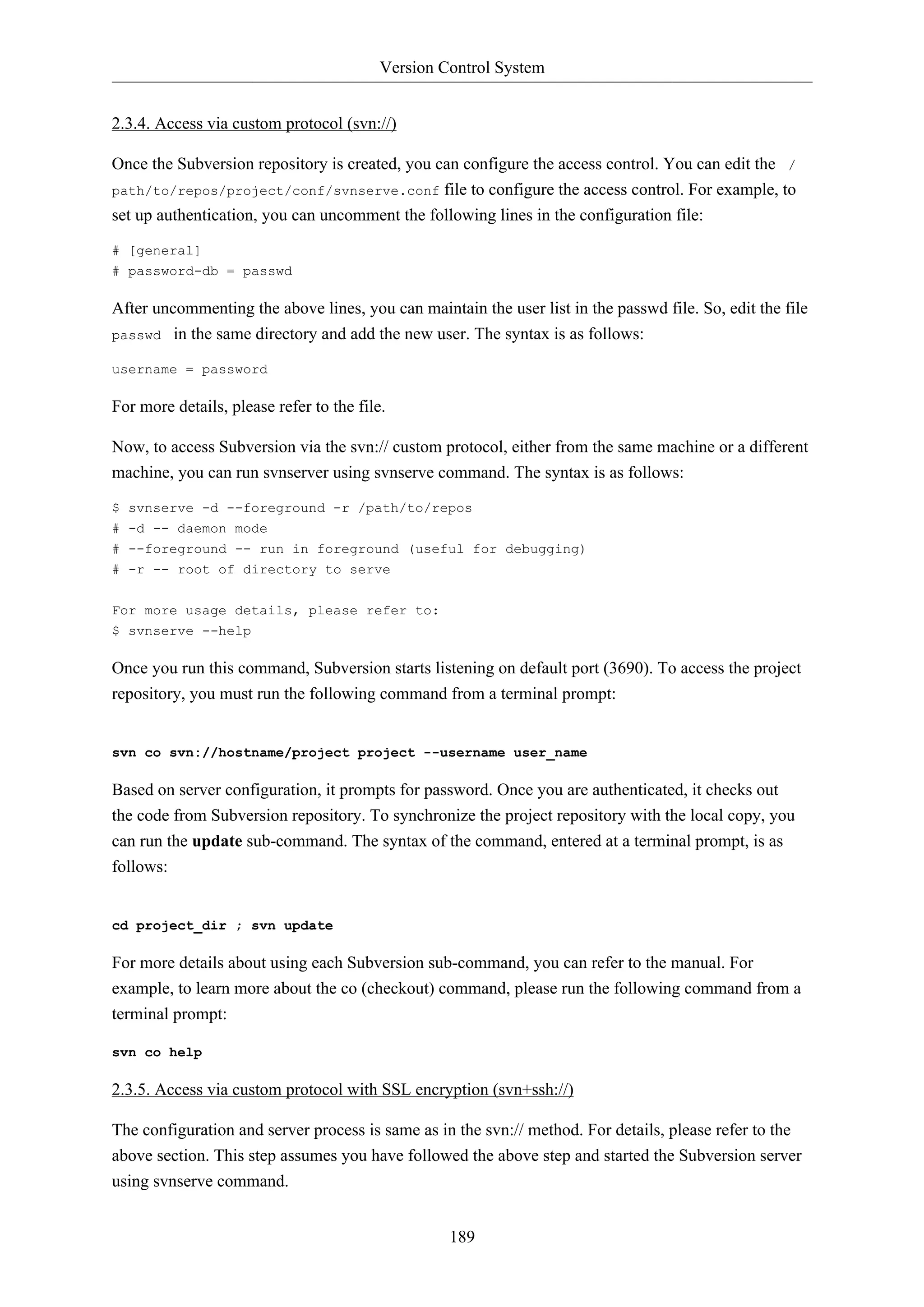 Version Control System 
189 
2.3.4. Access via custom protocol (svn://) 
Once the Subversion repository is created, you can configure the access control. You can edit the / 
path/to/repos/project/conf/svnserve.conf file to configure the access control. For example, to 
set up authentication, you can uncomment the following lines in the configuration file: 
# [general] 
# password-db = passwd 
After uncommenting the above lines, you can maintain the user list in the passwd file. So, edit the file 
passwd in the same directory and add the new user. The syntax is as follows: 
username = password 
For more details, please refer to the file. 
Now, to access Subversion via the svn:// custom protocol, either from the same machine or a different 
machine, you can run svnserver using svnserve command. The syntax is as follows: 
$ svnserve -d --foreground -r /path/to/repos 
# -d -- daemon mode 
# --foreground -- run in foreground (useful for debugging) 
# -r -- root of directory to serve 
For more usage details, please refer to: 
$ svnserve --help 
Once you run this command, Subversion starts listening on default port (3690). To access the project 
repository, you must run the following command from a terminal prompt: 
svn co svn://hostname/project project --username user_name 
Based on server configuration, it prompts for password. Once you are authenticated, it checks out 
the code from Subversion repository. To synchronize the project repository with the local copy, you 
can run the update sub-command. The syntax of the command, entered at a terminal prompt, is as 
follows: 
cd project_dir ; svn update 
For more details about using each Subversion sub-command, you can refer to the manual. For 
example, to learn more about the co (checkout) command, please run the following command from a 
terminal prompt: 
svn co help 
2.3.5. Access via custom protocol with SSL encryption (svn+ssh://) 
The configuration and server process is same as in the svn:// method. For details, please refer to the 
above section. This step assumes you have followed the above step and started the Subversion server 
using svnserve command. 
 