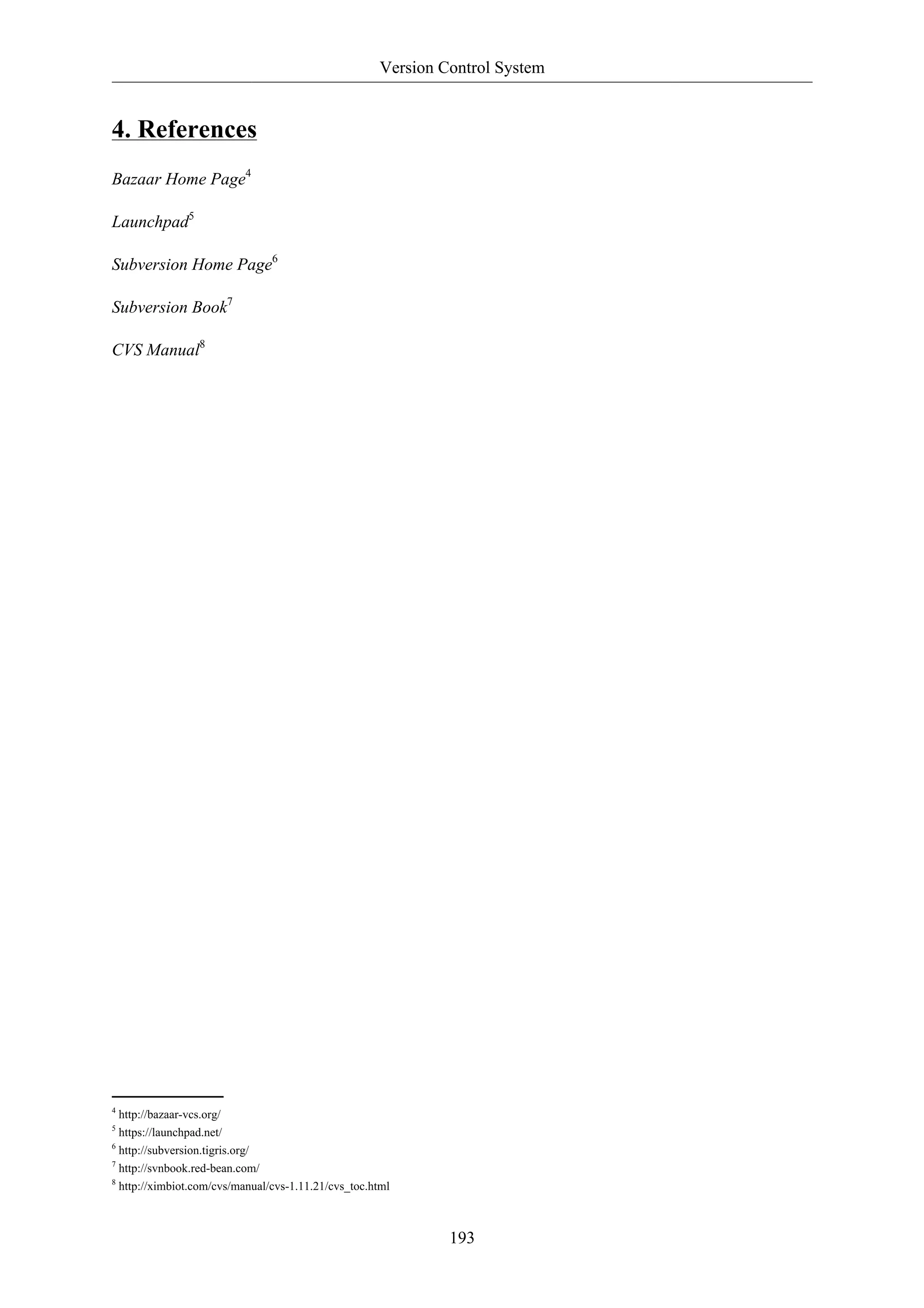 Version Control System 
193 
4. References 
Bazaar Home Page4 
Launchpad5 
Subversion Home Page6 
Subversion Book7 
CVS Manual8 
4 http://bazaar-vcs.org/ 
5 https://launchpad.net/ 
6 http://subversion.tigris.org/ 
7 http://svnbook.red-bean.com/ 
8 http://ximbiot.com/cvs/manual/cvs-1.11.21/cvs_toc.html 
 