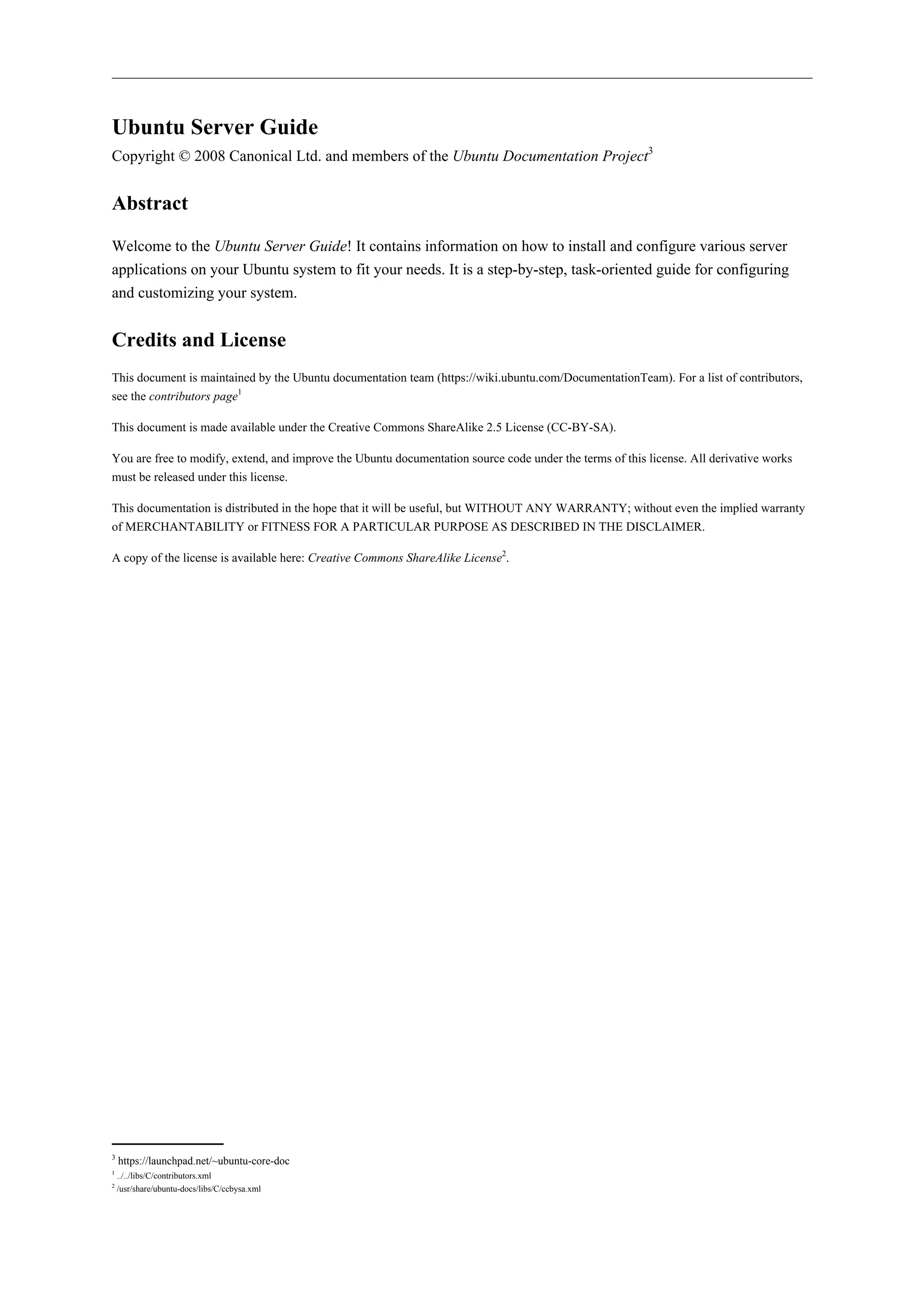 Ubuntu Server Guide 
Copyright © 2008 Canonical Ltd. and members of the Ubuntu Documentation Project3 
Abstract 
Welcome to the Ubuntu Server Guide! It contains information on how to install and configure various server 
applications on your Ubuntu system to fit your needs. It is a step-by-step, task-oriented guide for configuring 
and customizing your system. 
Credits and License 
This document is maintained by the Ubuntu documentation team (https://wiki.ubuntu.com/DocumentationTeam). For a list of contributors, 
see the contributors page1 
This document is made available under the Creative Commons ShareAlike 2.5 License (CC-BY-SA). 
You are free to modify, extend, and improve the Ubuntu documentation source code under the terms of this license. All derivative works 
must be released under this license. 
This documentation is distributed in the hope that it will be useful, but WITHOUT ANY WARRANTY; without even the implied warranty 
of MERCHANTABILITY or FITNESS FOR A PARTICULAR PURPOSE AS DESCRIBED IN THE DISCLAIMER. 
A copy of the license is available here: Creative Commons ShareAlike License2. 
3 https://launchpad.net/~ubuntu-core-doc 
1 ../../libs/C/contributors.xml 
2 /usr/share/ubuntu-docs/libs/C/ccbysa.xml 
 