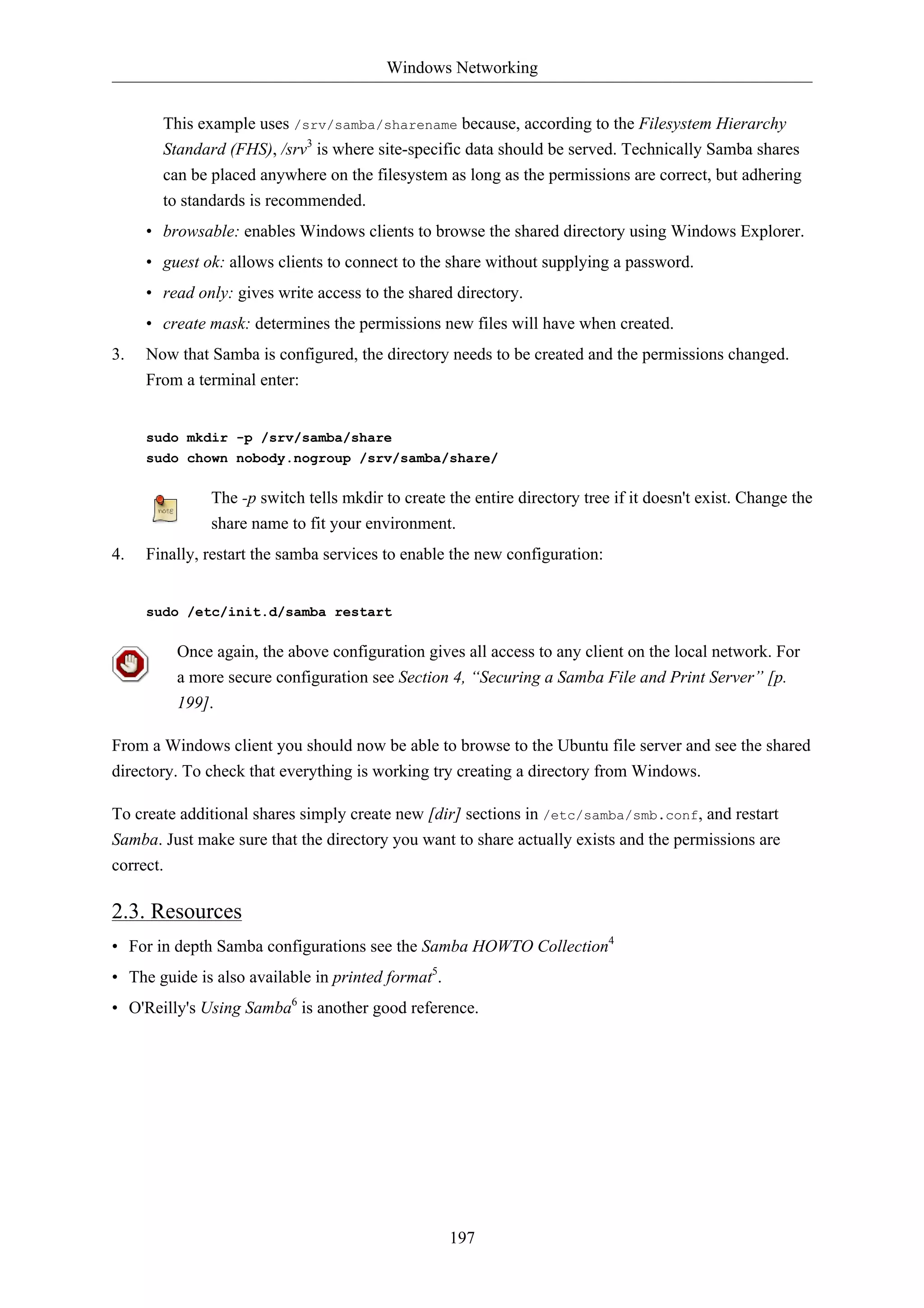 Windows Networking 
This example uses /srv/samba/sharename because, according to the Filesystem Hierarchy 
Standard (FHS), /srv3 is where site-specific data should be served. Technically Samba shares 
can be placed anywhere on the filesystem as long as the permissions are correct, but adhering 
to standards is recommended. 
• browsable: enables Windows clients to browse the shared directory using Windows Explorer. 
• guest ok: allows clients to connect to the share without supplying a password. 
• read only: gives write access to the shared directory. 
• create mask: determines the permissions new files will have when created. 
3. Now that Samba is configured, the directory needs to be created and the permissions changed. 
197 
From a terminal enter: 
sudo mkdir -p /srv/samba/share 
sudo chown nobody.nogroup /srv/samba/share/ 
The -p switch tells mkdir to create the entire directory tree if it doesn't exist. Change the 
share name to fit your environment. 
4. Finally, restart the samba services to enable the new configuration: 
sudo /etc/init.d/samba restart 
Once again, the above configuration gives all access to any client on the local network. For 
a more secure configuration see Section 4, “Securing a Samba File and Print Server” [p. 
199]. 
From a Windows client you should now be able to browse to the Ubuntu file server and see the shared 
directory. To check that everything is working try creating a directory from Windows. 
To create additional shares simply create new [dir] sections in /etc/samba/smb.conf, and restart 
Samba. Just make sure that the directory you want to share actually exists and the permissions are 
correct. 
2.3. Resources 
• For in depth Samba configurations see the Samba HOWTO Collection4 
• The guide is also available in printed format5. 
• O'Reilly's Using Samba6 is another good reference. 
 