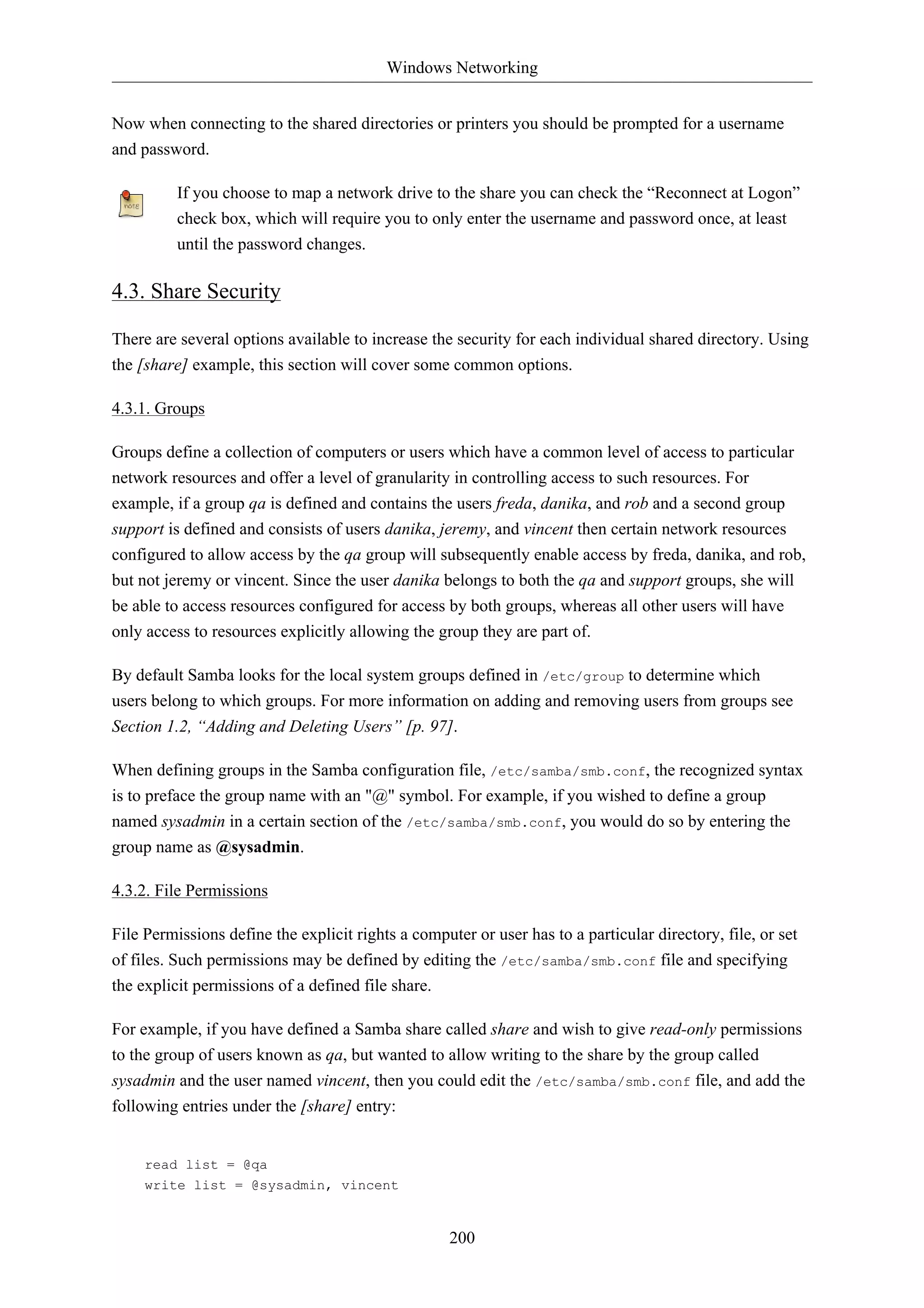 Windows Networking 
Now when connecting to the shared directories or printers you should be prompted for a username 
and password. 
If you choose to map a network drive to the share you can check the “Reconnect at Logon” 
check box, which will require you to only enter the username and password once, at least 
until the password changes. 
200 
4.3. Share Security 
There are several options available to increase the security for each individual shared directory. Using 
the [share] example, this section will cover some common options. 
4.3.1. Groups 
Groups define a collection of computers or users which have a common level of access to particular 
network resources and offer a level of granularity in controlling access to such resources. For 
example, if a group qa is defined and contains the users freda, danika, and rob and a second group 
support is defined and consists of users danika, jeremy, and vincent then certain network resources 
configured to allow access by the qa group will subsequently enable access by freda, danika, and rob, 
but not jeremy or vincent. Since the user danika belongs to both the qa and support groups, she will 
be able to access resources configured for access by both groups, whereas all other users will have 
only access to resources explicitly allowing the group they are part of. 
By default Samba looks for the local system groups defined in /etc/group to determine which 
users belong to which groups. For more information on adding and removing users from groups see 
Section 1.2, “Adding and Deleting Users” [p. 97]. 
When defining groups in the Samba configuration file, /etc/samba/smb.conf, the recognized syntax 
is to preface the group name with an "@" symbol. For example, if you wished to define a group 
named sysadmin in a certain section of the /etc/samba/smb.conf, you would do so by entering the 
group name as @sysadmin. 
4.3.2. File Permissions 
File Permissions define the explicit rights a computer or user has to a particular directory, file, or set 
of files. Such permissions may be defined by editing the /etc/samba/smb.conf file and specifying 
the explicit permissions of a defined file share. 
For example, if you have defined a Samba share called share and wish to give read-only permissions 
to the group of users known as qa, but wanted to allow writing to the share by the group called 
sysadmin and the user named vincent, then you could edit the /etc/samba/smb.conf file, and add the 
following entries under the [share] entry: 
read list = @qa 
write list = @sysadmin, vincent 
 