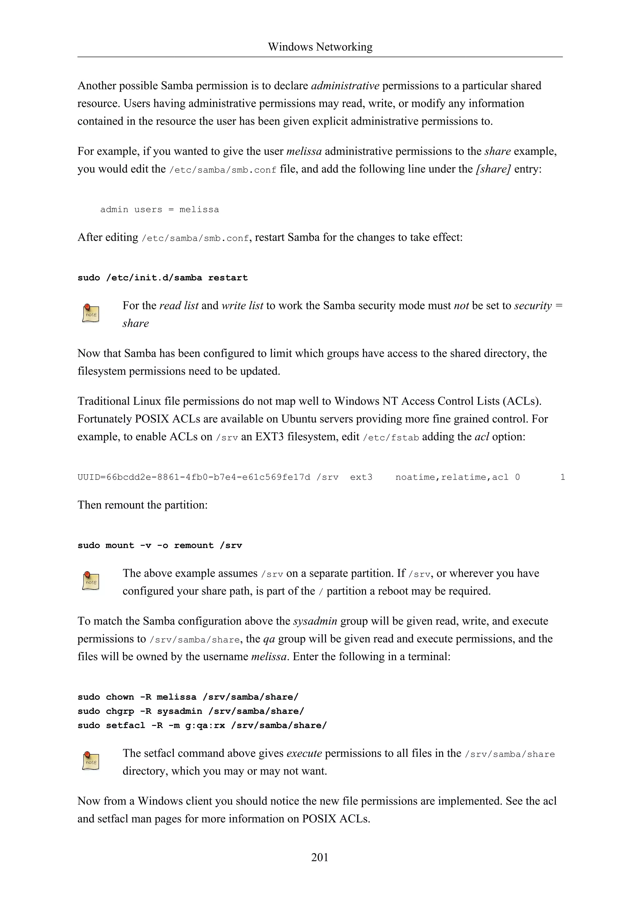 Windows Networking 
Another possible Samba permission is to declare administrative permissions to a particular shared 
resource. Users having administrative permissions may read, write, or modify any information 
contained in the resource the user has been given explicit administrative permissions to. 
For example, if you wanted to give the user melissa administrative permissions to the share example, 
you would edit the /etc/samba/smb.conf file, and add the following line under the [share] entry: 
201 
admin users = melissa 
After editing /etc/samba/smb.conf, restart Samba for the changes to take effect: 
sudo /etc/init.d/samba restart 
For the read list and write list to work the Samba security mode must not be set to security = 
share 
Now that Samba has been configured to limit which groups have access to the shared directory, the 
filesystem permissions need to be updated. 
Traditional Linux file permissions do not map well to Windows NT Access Control Lists (ACLs). 
Fortunately POSIX ACLs are available on Ubuntu servers providing more fine grained control. For 
example, to enable ACLs on /srv an EXT3 filesystem, edit /etc/fstab adding the acl option: 
UUID=66bcdd2e-8861-4fb0-b7e4-e61c569fe17d /srv ext3 noatime,relatime,acl 0 1 
Then remount the partition: 
sudo mount -v -o remount /srv 
The above example assumes /srv on a separate partition. If /srv, or wherever you have 
configured your share path, is part of the / partition a reboot may be required. 
To match the Samba configuration above the sysadmin group will be given read, write, and execute 
permissions to /srv/samba/share, the qa group will be given read and execute permissions, and the 
files will be owned by the username melissa. Enter the following in a terminal: 
sudo chown -R melissa /srv/samba/share/ 
sudo chgrp -R sysadmin /srv/samba/share/ 
sudo setfacl -R -m g:qa:rx /srv/samba/share/ 
The setfacl command above gives execute permissions to all files in the /srv/samba/share 
directory, which you may or may not want. 
Now from a Windows client you should notice the new file permissions are implemented. See the acl 
and setfacl man pages for more information on POSIX ACLs. 
 
