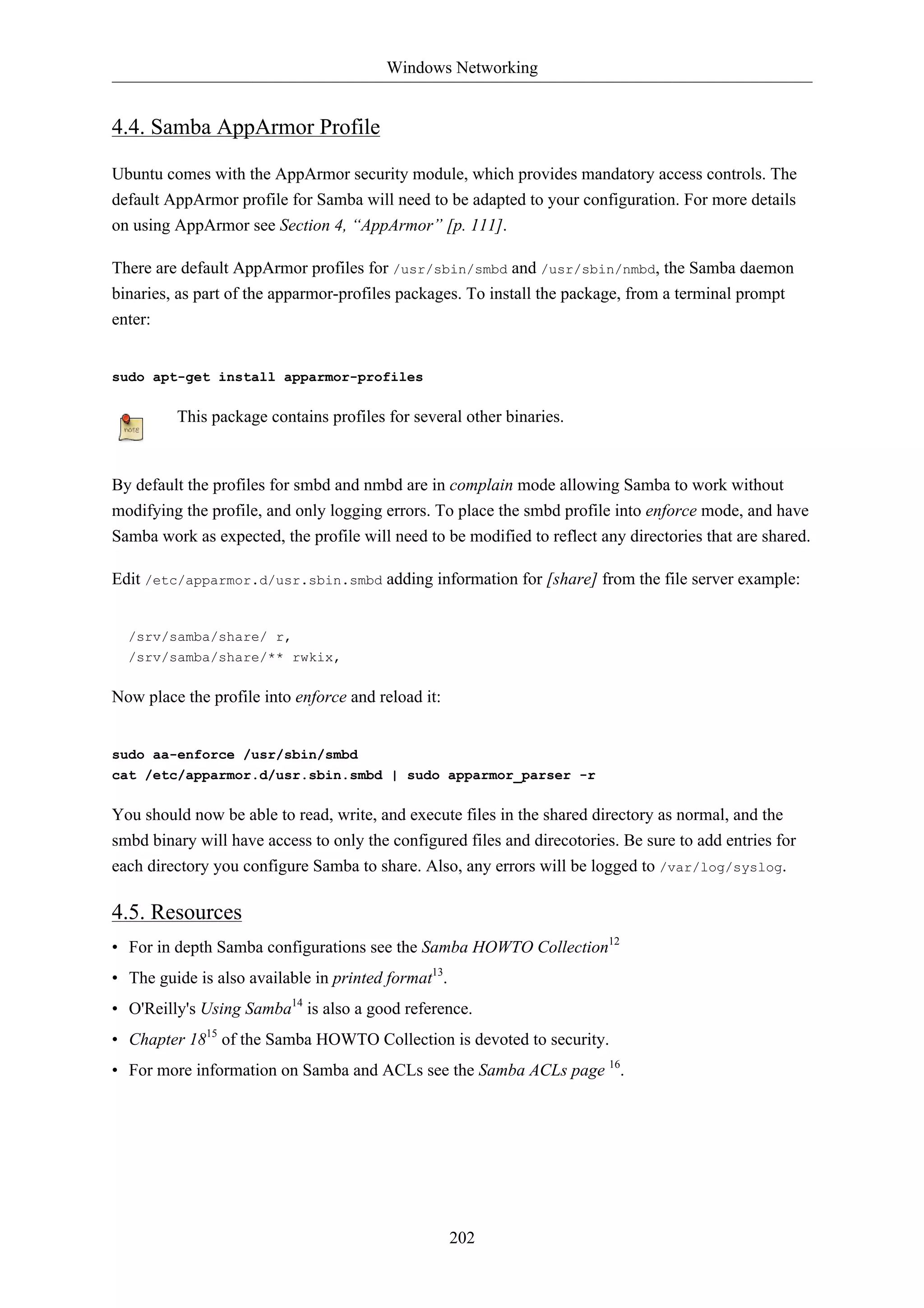 Windows Networking 
202 
4.4. Samba AppArmor Profile 
Ubuntu comes with the AppArmor security module, which provides mandatory access controls. The 
default AppArmor profile for Samba will need to be adapted to your configuration. For more details 
on using AppArmor see Section 4, “AppArmor” [p. 111]. 
There are default AppArmor profiles for /usr/sbin/smbd and /usr/sbin/nmbd, the Samba daemon 
binaries, as part of the apparmor-profiles packages. To install the package, from a terminal prompt 
enter: 
sudo apt-get install apparmor-profiles 
This package contains profiles for several other binaries. 
By default the profiles for smbd and nmbd are in complain mode allowing Samba to work without 
modifying the profile, and only logging errors. To place the smbd profile into enforce mode, and have 
Samba work as expected, the profile will need to be modified to reflect any directories that are shared. 
Edit /etc/apparmor.d/usr.sbin.smbd adding information for [share] from the file server example: 
/srv/samba/share/ r, 
/srv/samba/share/** rwkix, 
Now place the profile into enforce and reload it: 
sudo aa-enforce /usr/sbin/smbd 
cat /etc/apparmor.d/usr.sbin.smbd | sudo apparmor_parser -r 
You should now be able to read, write, and execute files in the shared directory as normal, and the 
smbd binary will have access to only the configured files and direcotories. Be sure to add entries for 
each directory you configure Samba to share. Also, any errors will be logged to /var/log/syslog. 
4.5. Resources 
• For in depth Samba configurations see the Samba HOWTO Collection12 
• The guide is also available in printed format13. 
• O'Reilly's Using Samba14 is also a good reference. 
• Chapter 1815 of the Samba HOWTO Collection is devoted to security. 
• For more information on Samba and ACLs see the Samba ACLs page 16. 
 