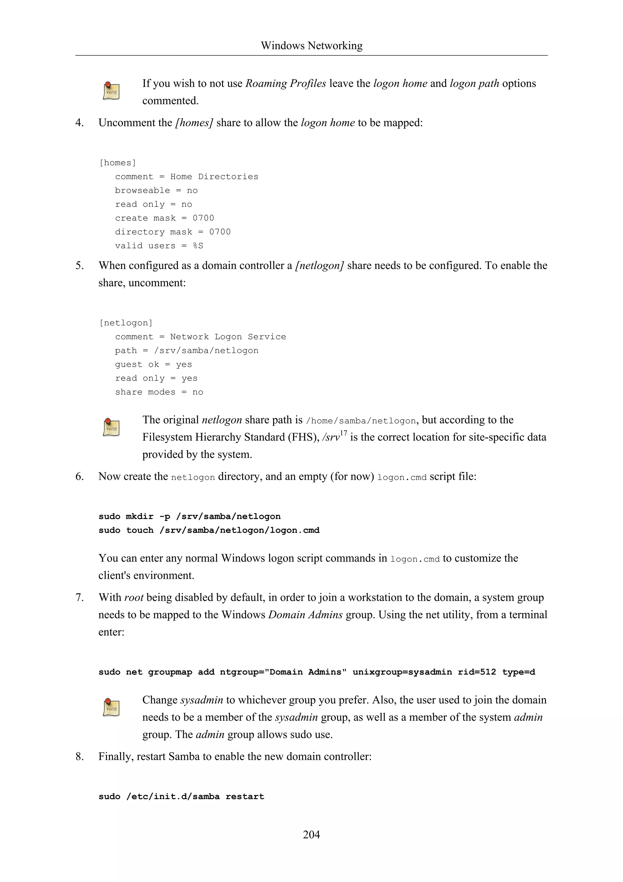Windows Networking 
If you wish to not use Roaming Profiles leave the logon home and logon path options 
commented. 
4. Uncomment the [homes] share to allow the logon home to be mapped: 
204 
[homes] 
comment = Home Directories 
browseable = no 
read only = no 
create mask = 0700 
directory mask = 0700 
valid users = %S 
5. When configured as a domain controller a [netlogon] share needs to be configured. To enable the 
share, uncomment: 
[netlogon] 
comment = Network Logon Service 
path = /srv/samba/netlogon 
guest ok = yes 
read only = yes 
share modes = no 
The original netlogon share path is /home/samba/netlogon, but according to the 
Filesystem Hierarchy Standard (FHS), /srv17 is the correct location for site-specific data 
provided by the system. 
6. Now create the netlogon directory, and an empty (for now) logon.cmd script file: 
sudo mkdir -p /srv/samba/netlogon 
sudo touch /srv/samba/netlogon/logon.cmd 
You can enter any normal Windows logon script commands in logon.cmd to customize the 
client's environment. 
7. With root being disabled by default, in order to join a workstation to the domain, a system group 
needs to be mapped to the Windows Domain Admins group. Using the net utility, from a terminal 
enter: 
sudo net groupmap add ntgroup="Domain Admins" unixgroup=sysadmin rid=512 type=d 
Change sysadmin to whichever group you prefer. Also, the user used to join the domain 
needs to be a member of the sysadmin group, as well as a member of the system admin 
group. The admin group allows sudo use. 
8. Finally, restart Samba to enable the new domain controller: 
sudo /etc/init.d/samba restart 
 