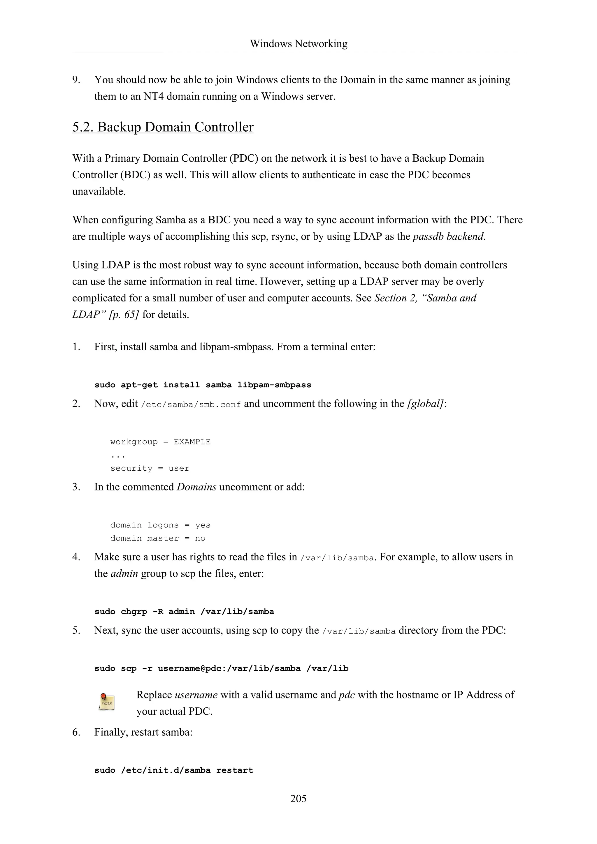 Windows Networking 
9. You should now be able to join Windows clients to the Domain in the same manner as joining 
them to an NT4 domain running on a Windows server. 
205 
5.2. Backup Domain Controller 
With a Primary Domain Controller (PDC) on the network it is best to have a Backup Domain 
Controller (BDC) as well. This will allow clients to authenticate in case the PDC becomes 
unavailable. 
When configuring Samba as a BDC you need a way to sync account information with the PDC. There 
are multiple ways of accomplishing this scp, rsync, or by using LDAP as the passdb backend. 
Using LDAP is the most robust way to sync account information, because both domain controllers 
can use the same information in real time. However, setting up a LDAP server may be overly 
complicated for a small number of user and computer accounts. See Section 2, “Samba and 
LDAP” [p. 65] for details. 
1. First, install samba and libpam-smbpass. From a terminal enter: 
sudo apt-get install samba libpam-smbpass 
2. Now, edit /etc/samba/smb.conf and uncomment the following in the [global]: 
workgroup = EXAMPLE 
... 
security = user 
3. In the commented Domains uncomment or add: 
domain logons = yes 
domain master = no 
4. Make sure a user has rights to read the files in /var/lib/samba. For example, to allow users in 
the admin group to scp the files, enter: 
sudo chgrp -R admin /var/lib/samba 
5. Next, sync the user accounts, using scp to copy the /var/lib/samba directory from the PDC: 
sudo scp -r username@pdc:/var/lib/samba /var/lib 
Replace username with a valid username and pdc with the hostname or IP Address of 
your actual PDC. 
6. Finally, restart samba: 
sudo /etc/init.d/samba restart 
 
