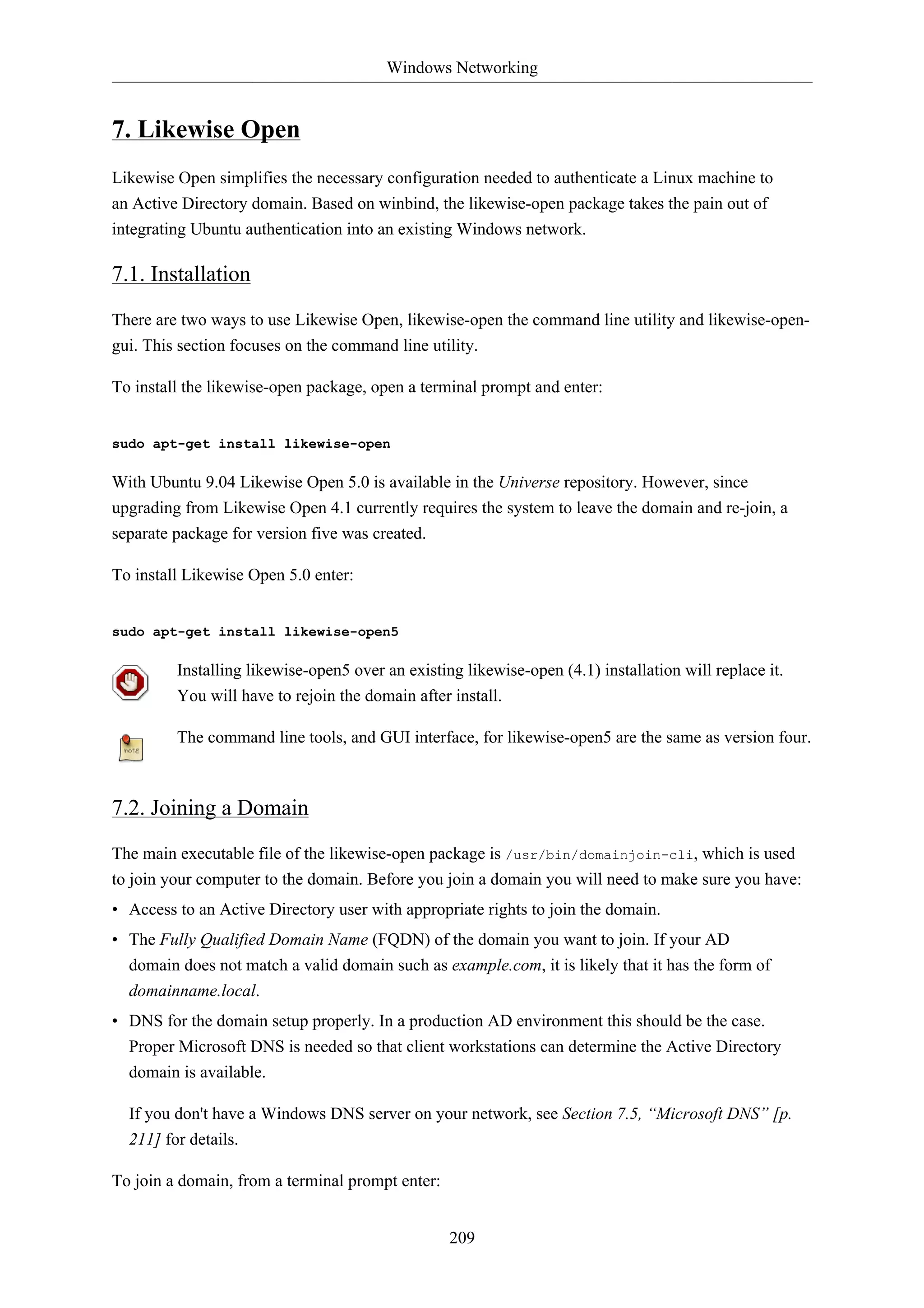 Windows Networking 
209 
7. Likewise Open 
Likewise Open simplifies the necessary configuration needed to authenticate a Linux machine to 
an Active Directory domain. Based on winbind, the likewise-open package takes the pain out of 
integrating Ubuntu authentication into an existing Windows network. 
7.1. Installation 
There are two ways to use Likewise Open, likewise-open the command line utility and likewise-open-gui. 
This section focuses on the command line utility. 
To install the likewise-open package, open a terminal prompt and enter: 
sudo apt-get install likewise-open 
With Ubuntu 9.04 Likewise Open 5.0 is available in the Universe repository. However, since 
upgrading from Likewise Open 4.1 currently requires the system to leave the domain and re-join, a 
separate package for version five was created. 
To install Likewise Open 5.0 enter: 
sudo apt-get install likewise-open5 
Installing likewise-open5 over an existing likewise-open (4.1) installation will replace it. 
You will have to rejoin the domain after install. 
The command line tools, and GUI interface, for likewise-open5 are the same as version four. 
7.2. Joining a Domain 
The main executable file of the likewise-open package is /usr/bin/domainjoin-cli, which is used 
to join your computer to the domain. Before you join a domain you will need to make sure you have: 
• Access to an Active Directory user with appropriate rights to join the domain. 
• The Fully Qualified Domain Name (FQDN) of the domain you want to join. If your AD 
domain does not match a valid domain such as example.com, it is likely that it has the form of 
domainname.local. 
• DNS for the domain setup properly. In a production AD environment this should be the case. 
Proper Microsoft DNS is needed so that client workstations can determine the Active Directory 
domain is available. 
If you don't have a Windows DNS server on your network, see Section 7.5, “Microsoft DNS” [p. 
211] for details. 
To join a domain, from a terminal prompt enter: 
 